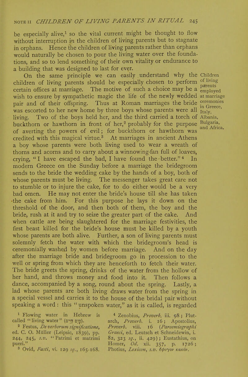 be especially alive/ so the vital current might be thought to flow without interruption in the children of living parents but to stagnate in orphans. Hence the children of living parents rather than orphans would naturally be chosen to pour the living water over the founda- tions, and so to lend something of their own vitality or endurance to a building that was designed to last for ever. On the same principle we can easily understand why the Children children of living parents should be especially chosen to perform ^^^^^ certain offices at marriage. The motive of such a choice may be a employed wish to ensure by sympathetic magic the life of the newly wedded at marriage pair and of their offspring. Thus at Roman marriages the bride 1^^'^^'^'^°°^^ was escorted to her new home by three boys whose parents were all \x,2\y, living. Two of the boys held her, and the third carried a torch of Albania, buckthorn or hawthorn in front of her,^ probably for the purpose ^^^^^^^ of averting the powers of evil; for buckthorn or hawthorn was credited with this magical virtue.^ At marriages in ancient Athens a boy whose parents were both living used to wear a wreath of thorns and acorns and to carry about a winnowing-fan full of loaves, crying,  I have escaped the bad, I have found the - better. ^ In modern Greece on the Sunday before a marriage the bridegroom sends to the bride the wedding cake by the hands of a boy, both of whose parents must be living. The messenger takes great care not to stumble or to injure the cake, for to do either would be a very bad omen. He may not enter the bride's house till she has taken •the cake from him. For this purpose he lays it down on the threshold of the door, and then both of them, the boy and the bride, rush at it and try to seize the greater part of the cake. And when cattle are being slaughtered for the marriage festivities, the first beast killed for the bride's house must be killed by a youth whose parents are both alive. Further, a son of living parents must solemnly fetch the water with which the bridegroom's head is ceremonially washed by . women before marriage. And on the day after the marriage bride and bridegroom go in procession to the well or spring from which they are henceforth to fetch their water. The bride greets the spring, drinks of the water from the hollow of her hand, and throws money and food into it. Then follows a dance, accompanied by a song, round about the spring. Lastly, a lad whose parents are both living draws water from the spring in a special vessel and carries it to the house of the bridal pair without speaking a word : this  unspoken water, as it is called, is regarded 1 Flowing water in Hebrew is * Zenobius, Proverb, iii. 98; Plut- cailed  living water (Qri d;d). arch, Proverb, i. 16; Apostolius, 2 Festus, Deverborum signijicatione. Proverb, viii. 16 {Paroeviiographi ed. C. O. Miiller (Leipsic, 1839), pp. Graeci, ed. Leutsch et Schneidewin, i. 244, 245, s.v.  Patrimi et matrimi 82, 323 sq., ii. 429); Eustathius, on pueri. Homer, Od. xii. 357, p. 1726; 3 Ovid, Fasti, vi. 129 sq., 165-168. Photius, Lexicon, s.v. ((f>v-/ov KaK6v.