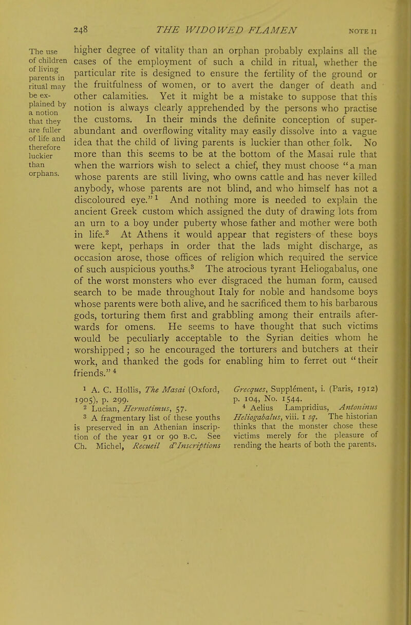 The use of children of Hving parents in ritual may be ex- plained by a notion that they are fuller of life and therefore luckier than orphans. higher degree of vitahty than an orphan probably explains all the cases of the employment of such a child in ritual, whether the particular rite is designed to ensure the fertility of the ground or the fruitfulness of women, or to avert the danger of death and other calamities. Yet it might be a mistake to suppose that this notion is always clearly apprehended by the persons who practise the customs. In their minds the definite conception of super- abundant and overflowing vitality may easily dissolve into a vague idea that the child of living parents is luckier than other folk. No more than this seems to be at the bottom of the Masai rule that when the warriors wish to select a chief, they must choose a man whose parents are still living, who owns cattle and has never killed anybody, whose parents are not blind, and who himself has not a discoloured eye.^ And nothing more is needed to explain the ancient Greek custom which assigned the duty of drawing lots from an urn to a boy under puberty whose father and mother were both in life.^ At Athens it would appear that registers of these boys were kept, perhaps in order that the lads might discharge, as occasion arose, those offices of religion which required the service of such auspicious youths.^ The atrocious tyrant Heliogabalus, one of the worst monsters who ever disgraced the human form, caused search to be made throughout Italy for noble and handsome boys whose parents were both alive, and he sacrificed them to his barbarous gods, torturing them first and grabbling among their entrails after- wards for omens. He seems to have thought that such victims would be peculiarly acceptable to the Syrian deities whom he worshipped; so he encouraged the torturers and butchers at their work, and thanked the gods for enabling him to ferret out their friends. ^ 1 A. C. Hollis, The Masai (Oxford, 1905), p. 299. 2 Lucian, Hcrmotimus, 57. 3 A fragmentary list of these youths is preserved in an Athenian inscrip- tion of the year 91 or 90 B.C. See Ch. Michel, Recueil d'Inscriptions Grecques, Supplement, i. (Paris, 1912) p. 104, No. 1544. * Aelius Lampridius, Antoninus Heliogabalus, viii. i sg. The historian thinks that the monster chose these victims merely for the pleasure of rending the hearts of both the parents.