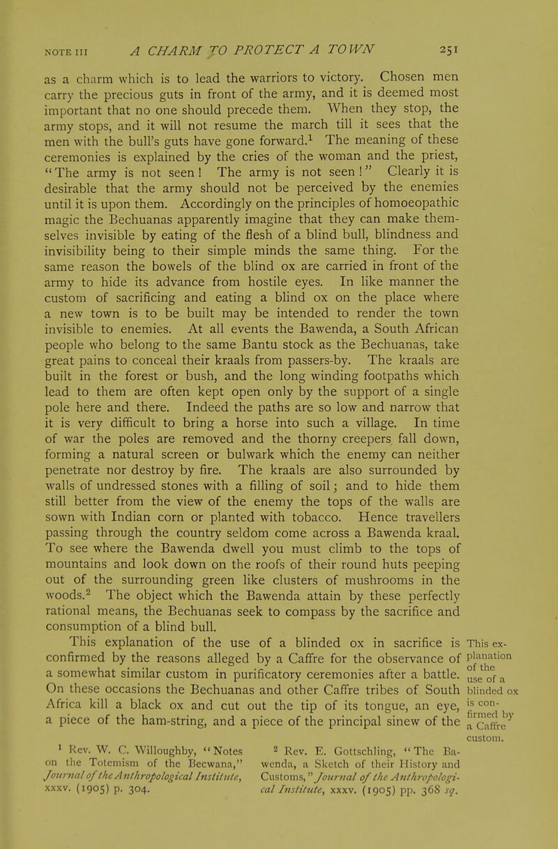 as a charm which is to lead the warriors to victory. Chosen men carry the precious guts in front of the army, and it is deemed most important that no one should precede them. When they stop, the army stops, and it will not resume the march till it sees that the men with the bull's guts have gone forward.^ The meaning of these ceremonies is explained by the cries of the woman and the priest,  The army is not seen ! The army is not seen ! Clearly it is desirable that the army should not be perceived by the enemies until it is upon them. Accordingly on the principles of homoeopathic magic the Bechuanas apparently imagine that they can make them- selves invisible by eating of the flesh of a blind bull, blindness and invisibility being to their simple minds the same thing. For the same reason the bowels of the blind ox are carried in front of the army to hide its advance from hostile eyes. In like manner the custom of sacrificing and eating a blind ox on the place where a new town is to be built may be intended to render the town invisible to enemies. At all events the Bawenda, a South African people who belong to the same Bantu stock as the Bechuanas, take great pains to conceal their kraals from passers-by. The kraals are built in the forest or bush, and the long winding footpaths which lead to them are often kept open only by the support of a single pole here and there. Indeed the paths are so low and narrow that it is very difficult to bring a horse into such a village. In time of war the poles are removed and the thorny creepers fall down, forming a natural screen or bulwark which the enemy can neither penetrate nor destroy by fire. The kraals are also surrounded by walls of undressed stones with a filling of soil; and to hide them still better from the view of the enemy the tops of the walls are sown with Indian corn or planted with tobacco. Hence travellers passing through the country seldom come across a Bawenda kraal. To see where the Bawenda dwell you must climb to the tops of mountains and look down on the roofs of their round huts peeping out of the surrounding green like clusters of mushrooms in the woods.2 The object which the Bawenda attain by these perfectly rational means, the Bechuanas seek to compass by the sacrifice and consumption of a blind bull. This explanation of the use of a blinded ox in sacrifice is This ex- confirmed by the reasons alleged by a Caffre for the observance of plafit'on a somewhat similar custom in purificatory ceremonies after a battle. ^ On these occasions the Bechuanas and other Caffre tribes of South blinded ox Africa kill a black ox and cut out the tip of its tongue, an eye, j^j.!^^ a piece of the ham-string, and a piece of the principal sinew of the ^ Caffre^ custom. 1 Rev. W. C. Willoughby, Notes 2 Rgv. E. Gottschling, The Ba- on the Totemism of the Becwana, wcnda, a Sketch of their History and Journal of the Anthropological Institute, Customs, Journal of the Anihrofologi- XXXV. (1905) p. 304. cal Institute, xxxv. (1905) pp. 368 sq.