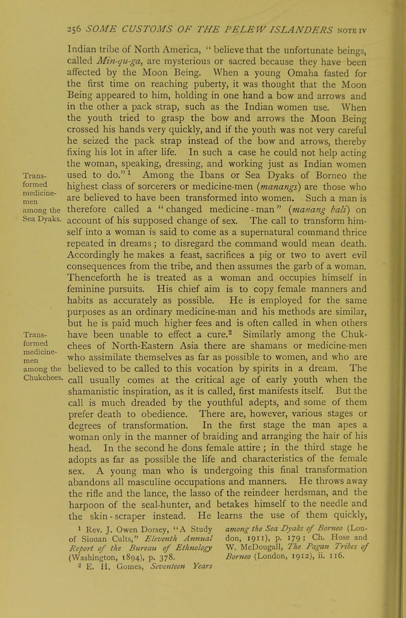 Indian tribe of North America,  believe that the unfortunate beings, called Mm-tjH-ga, are mysterious or sacred because they have been affected by the Moon Being. When a young Omaha fasted for the first time on reaching puberty, it was thought that the Moon Being appeared to him, holding in one hand a bow and arrows and in the other a pack strap, such as the Indian women use. When the youth tried to grasp the bow and arrows the Moon Being crossed his hands very quickly, and if the youth was not very careful he seized the pack strap instead of the bow and arrows, thereby fixing his lot in after life. In such a case he could not help acting the woman, speaking, dressing, and working just as Indian women Trans- used to do. ^ Among the Ibans or Sea Dyaks of Borneo the formed highest class of sorcerers or medicine-men (manangs) are those who men'*^^^ are believed to have been transformed into women. Such a man is among the therefore called a changed medicine - man {matmng bali) on Sea Dyaks. account of his Supposed change of sex. The call to transform him- self into a woman is said to come as a supernatural command thrice repeated in dreams; to disregard the command would mean death. Accordingly he makes a feast, sacrifices a pig or two to avert evil consequences from the tribe, and then assumes the garb of a woman. Thenceforth he is treated as a woman and occupies himself in feminine pursuits. His chief aim is to copy female manners and habits as accurately as possible. He is employed for the same purposes as an ordinary medicine-man and his methods are similar, but he is paid much higher fees and is often called in when others Trans- have been unable to effect a cure.^ Similarly among the Chuk- formed ^ chees of North-Eastern Asia there are shamans or medicine-men jjjgn who assimilate themselves as far as possible to women, and who are among the believed to be called to this vocation by spirits in a dream. The Chukchees. usually comes at the critical age of early youth when the shamanistic inspiration, as it is called, first manifests itself. But the call is much dreaded by the youthful adepts, and some of them prefer death to obedience. There are, however, various stages or degrees of transformation. In the first stage the man apes a woman only in the manner of braiding and arranging the hair of his head. In the second he dons female attire; in the third stage he adopts as far as possible the life and characteristics of the female sex. A young man who is undergoing this final transformation abandons all masculine occupations and manners. He throws away the rifle and the lance, the lasso of the reindeer herdsman, and the harpoon of the seal-hunter, and betakes himself to the needle and the skin-scraper instead. He learns the use of them quickly, 1 Rev. J. Owen Dorsey, A Study among the Sea Dyaks of Borneo (Lon- of Sionan Cults, Eleventh Annual don, 19). P- 179 5 Ch. Hose and Report of the Bureau of Ethnology W. McDougall, The Pagan Tribes of (Washington, 1894), p. 378. Borneo (London, 1912), ii. 116. 2 E. II. Gomes, Seventeen Years