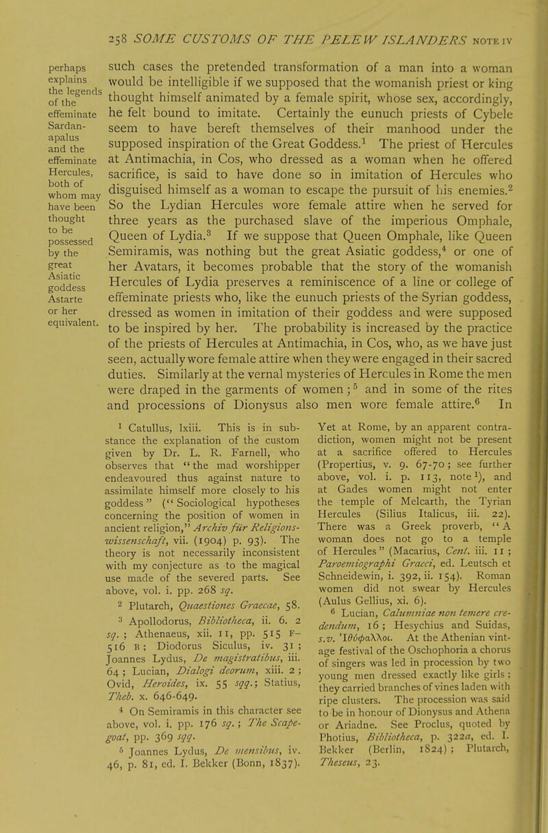 perhaps explains the legends of the effeminate Sardan- apalus and the effeminate Hercules, both of whom may have been thought to be possessed by the great Asiatic goddess Astarte or her equivalent. such cases the pretended transformation of a man into a woman would be intelligible if we supposed that the womanish priest or king thought himself animated by a female spirit, whose sex, accordingly, he felt bound to imitate. Certainly the eunuch priests of Cybele seem to have bereft themselves of their manhood under the supposed inspiration of the Great Goddess.' The priest of Hercules at Antimachia, in Cos, who dressed as a woman when he offered sacrifice, is said to have done so in imitation of Hercules who disguised himself as a woman to escape the pursuit of his enemies.^ So the Lydian Hercules wore female attire when he served for three years as the purchased slave of the imperious Omphale, Queen of Lydia.^ If we suppose that Queen Omphale, like Queen Semiramis, was nothing but the great Asiatic goddess,* or one of her Avatars, it becomes probable that the story of the womanish Hercules of Lydia preserves a reminiscence of a line or college of effeminate priests who, like the eunuch priests of the Syrian goddess, dressed as women in imitation of their goddess and were supposed to be inspired by her. The probability is increased by the practice of the priests of Hercules at Antimachia, in Cos, who, as we have just seen, actually wore female attire when they were engaged in their sacred duties. Similarly at the vernal mysteries of Hercules in Rome the men were draped in the garments of women; ^ and in some of the rites and processions of Dionysus also men wore female attire.^ In 1 Catullus, Ixiii. This is in sub- stance the explanation of the custom given by Dr. L. R. Farnell, who observes that  the mad worshipper endeavoured thus against nature to assimilate himself more closely to his goddess (Sociological hypotheses concerning the position of women in ancient religion, Archiv fiir Religioiis- ■wissenschaft, vii. (1904) p. 93). The theory is not necessarily inconsistent with my conjecture as to the magical use made of the severed parts. See above, vol. i. pp. 268 sq. 2 Plutarch, Qiiaestiojies Graecae, 58. Apollodorus, Bibliotheca, ii. 6. 2 sq. ; Athenaeus, xii. 11, pp. 515 F- 516 b; Diodorus Siculus, iv. 31; Joannes Lydus, De magistratibus, iii. 64 ; Lucian, Dialogi deorum, xiii. 2 ; Ovid, Heroides, ix. 55 sqq.; Statius, Theb. X. 646-649. * On Semiramis in this character see above, vol. i. pp. 176 sq. ; The Scape- goal, pp. 369 sqq. '■' Joannes Lydus, De ii/ensibtts, iv. 46, p. 81, ed. I. Bekker (Bonn, 1837). Yet at Rome, by an apparent contra- diction, women might not be present at a sacrifice offered to Hercules (Propertius, v. 9. 67-70; see further above, vol. i. p. 113, note and at Gades women might not enter the temple of Melcarth, the Tyrian Hercules (Silius Italicus, iii. 22). There was a Greek proverb,  A woman does not go to a temple of Hercules (Macarius, CenL iii. 11 ; Paroemiographi Gi'acci, ed. Leutsch et Schneidewin, i. 392, ii. 154). Roman women did not swear by Hercules (Aulus Gellius, xi. 6).  Lucian, Caluviniae non teniere ere- dendum, 16; Hesychius and Suidas, s.v. 'ld^<pa\\oi. At the Athenian vint- age festival of the Oschophoria a chorus of singers was led in procession by two young men dressed exactly like girls : they carried branches of vines laden wilh ripe clusters. The procession was said to be in honour of Dionysus and Athena or Ariadne. See Proclus, quoted by Photius, Bibliotheca, p. 322^7, ed. L Bekker (Berlin, 1824) ; Plutarch, Theseus, 23.