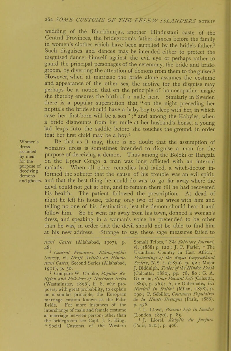 Women's dress assumed by men for the pm-pose of deceiving demons and ghosts. wedding of the Bharbhunjas, another Hindustani caste of the Central Provinces, the bridegroom's father dances before the family in women's clothes which have been supplied by the bride's father.^ Such disguises and dances may be intended either to protect the disguised dancer himself against the evil eye or perhaps rather to guard the principal personages of the ceremony, the bride and bride- groom, by diverting the attention of demons from them to the guiser.^ However, when at marriage the bride alone assumes the costume and appearance of the other sex, the motive for the disguise may perhaps be a notion that on the principle of homoeopathic magic she thereby ensures the birth of a male heir. Similarly in Sweden there is a popular superstition that on the night preceding her nuptials the bride should have a baby-boy to sleep with her, in which case her first-born will be a son  ; ^ and among the Kabyies, when a bride dismounts from her mule at her husband's house, a young lad leaps into the saddle before she touches the ground, in order that her first child may be a boy.* Be that as it may, there is no doubt that the assumption of woman's dress is sometimes intended to disguise a man for the purpose of deceiving a demon. Thus among the Boloki or Bangala on the Upper Congo a man was long afflicted with an internal malady. When all other remedies had failed, a witch-doctor in- formed the sufferer that the cause of his trouble was an evil spirit, and that the best thing he could do was to go far away where the devil could not get at him, and to remain there till he had recovered his health. The patient followed the prescription. At dead of night he left his house, taking only two of his wives with him and telling no one of his destination, lest the demon should hear it and follow him. So he went far away from his town, donned a woman's dress, and speaking in a woman's voice he pretended to be other than he was, in order that the devil should not be able to find him at his new address. Strange to say, these sage measures failed to stani Castes (Allahabad, 1907), p. 48. 1 Central Provinces, Ethnographic Sui~vey, vi. Draft Articles on Hindu- stani Castes, Second Series (Allahabad, 1911), p. 50. 2 Compare W. Crooke, Popular Re- ligion and Folk-lore of Northern India (Westminster, 1896), ii. 8, who pro- poses, with great probability, to explain on a similar principle, the European marriage custom known as the False Bride. For more instances of the interchange of male and female costume at marriage between persons other than the bridegroom see Capt. J. S. King, Social Customs of the Western Somali Tribes, The Folk-lore Journal, vi. (1888) p. 122; J. P. Farler, The Usambara Country in East Africa, Proceedings of the Royal Geographical Society, N.S. i. (1879) p. 92; Major J. Biddulph, Tribes of the Hindoo Koosh (Calcutta, 1880), pp. 78, 80 ; G. A. Grierson, Bihar Peasant Life (Calcutta, 1S85), p. 365; A. de Gubernatis, Usi Nuziali in Italia'^ (Milan, 1878), p. 190 ; P. S^billot, Coiitumcs Populaircs de la Haute-Bretagne (Paris, 1886), p. 438. 3 L. Lloyd, Peasant Life in Sweden (London, 1870), p. 85. ■i J. Liorel, Kahylic du Jurjtmi (Paris, N.D.), p. 406.
