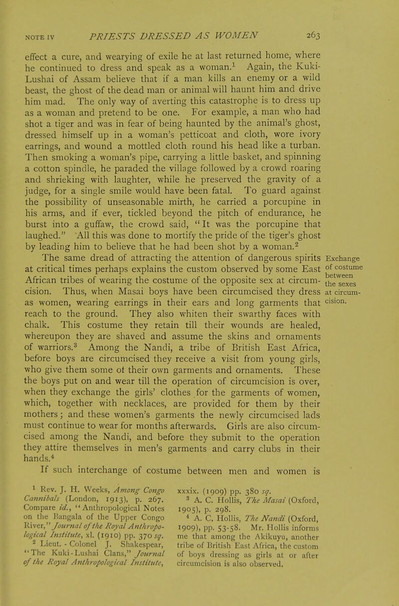 effect a cure, and wearying of exile he at last returned home, where he continued to dress and speak as a woman> Again, the Kuki- Lushai of Assam believe that if a man kills an enemy or a wild beast, the ghost of the dead man or animal will haunt him and drive him mad. The only way of averting this catastrophe is to dress up as a woman and pretend to be one. For example, a man who had shot a tiger and was in fear of being haunted by the animal's ghost, dressed himself up in a woman's petticoat and cloth, wore ivory earrings, and wound a mottled cloth round his head like a turban. Then smoking a woman's pipe, carrying a little basket, and spinning a cotton spindle, he paraded the village followed by a crowd roaring and shrieking with laughter, while he preserved the gravity of a judge, for a single smile would have been fatal. To guard against the possibility of unseasonable mirth, he carried a porcupine in his arms, and if ever, tickled beyond the pitch of endurance, he burst into a guffaw, the crowd said,  It was the porcupine that laughed. 'All this was done to mortify the pride of the tiger's ghost by leading him to believe that he had been shot by a woman.^ The same dread of attracting the attention of dangerous spirits Exchange at critical times perhaps explains the custom observed by some East °^ costume African tribes of wearing the costume of the opposite sex at circum- ^j^^ ^^^^^ cision. Thus, when Masai boys have been circumcised they dress at circum- as women, wearing earrings in their ears and long garments that vision, reach to the ground. They also whiten their swarthy faces with chalk. This costume they retain till their wounds are healed, whereupon they are shaved and assume the skins and ornaments of warriors.^ Among the Nandi, a tribe of British East Africa, before boys are circumcised they receive a visit from young girls, who give them some of their own garments and ornaments. These the boys put on and wear till the operation of circumcision is over, when they exchange the girls' clothes for the garments of women, which, together with necklaces, are provided for them by their mothers; and these women's garments the newly circumcised lads must continue to wear for months afterwards. Girls are also circum- cised among the Nandi, and before they submit to the operation they attire themselves in men's garments and carry clubs in their hands.* If such interchange of costume between men and women is 1 Rev. J. H. Weeks, Among Congo xxxix. (1909) pp. 380 sq. Cannibals (London, 1913), p. 267. ^ A. C. Ho\\\s, The Masai (Oxiox(\, Compare id., Anthropological Notes 1905), p. 298. on the Kangala of the Upper Congo * A. C. Hollis, The Nandi (Oxford, Journal of the Royal Anthropo- 1909), pp. 53-58. Mr. Mollis informs logical Institute, xl. (1910) pp. 3705*7. me that among the Akikuyu, another 2 Lieut. - Colonel J. Shakespear, tribe of British East Africa, the custom The Kuki-Lushai (Z\^x\%,' Journal of boys dressing as girls at or after 0/ the Royal Anthropological Institute, circumcision is also observed.