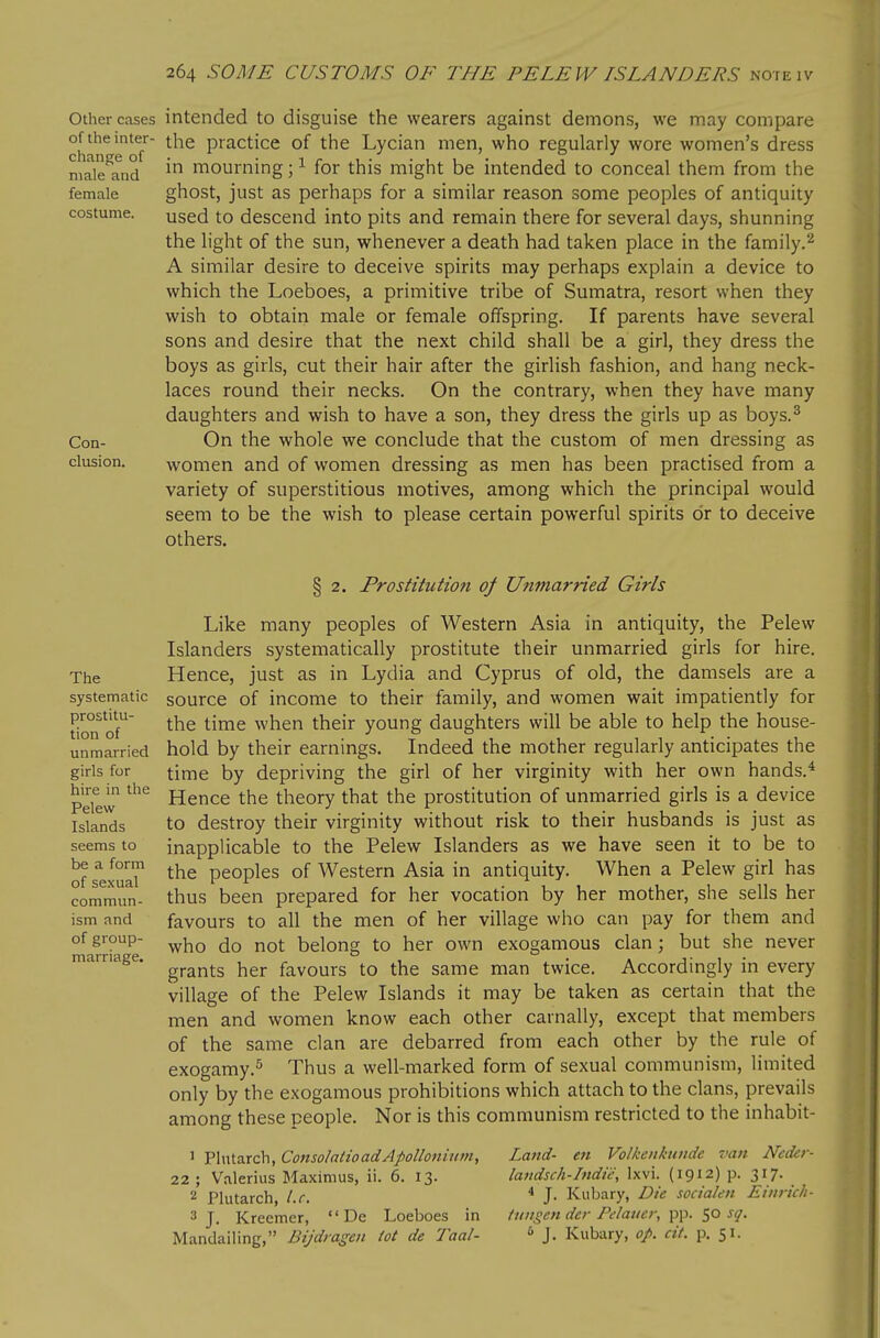 female costume. Other cases intended to disguise the wearers against demons, we may compare of the inter- practice of the Lycian men, who regularly wore women's dress njaie^and ^ mourning ;i for this might be intended to conceal them from the ghost, just as perhaps for a similar reason some peoples of antiquity used to descend into pits and remain there for several days, shunning the light of the sun, whenever a death had taken place in the family.^ A similar desire to deceive spirits may perhaps explain a device to which the Loeboes, a primitive tribe of Sumatra, resort when they wish to obtain male or female offspring. If parents have several sons and desire that the next child shall be a girl, they dress the boys as girls, cut their hair after the girlish fashion, and hang neck- laces round their necks. On the contrary, when they have many daughters and wish to have a son, they dress the girls up as boys.^ On the whole we conclude that the custom of men dressing as women and of women dressing as men has been practised from a variety of superstitious motives, among which the principal would seem to be the wish to please certain powerful spirits or to deceive others. Con- clusion. The systematic prostitu- tion of unmarried girls for hire in the Pelew Islands seems to be a form of sexual commun- ism and of group- marriage. § 2. Prostitution of Unmarried Girls Like many peoples of Western Asia in antiquity, the Pelew Islanders systematically prostitute their unmarried girls for hire. Hence, just as in Lydia and Cyprus of old, the damsels are a source of income to their family, and women wait impatiently for the time when their young daughters will be able to help the house- hold by their earnings. Indeed the mother regularly anticipates the time by depriving the girl of her virginity with her own hands.* Hence the theory that the prostitution of unmarried girls is a device to destroy their virginity without risk to their husbands is just as inapplicable to the Pelew Islanders as we have seen it to be to the peoples of Western Asia in antiquity. When a Pelew girl has thus been prepared for her vocation by her mother, she sells her favours to all the men of her village who can pay for them and who do not belong to her own exogamous clan; but she never grants her favours to the same man twice. Accordingly in every village of the Pelew Islands it may be taken as certain that the men and women know each other carnally, except that members of the same clan are debarred from each other by the rule of exogamy.^ Thus a well-marked form of sexual communism, limited only by the exogamous prohibitions which attach to the clans, prevails among these people. Nor is this communism restricted to the inhabit- 1 Plutarch, ConsolatioadApollonium, Land- eti Volkenkitnde van Neder- 22 ; Valerius Maximus, ii. 6. 13. laudsch-Indie, Ixvi. (1912) p. 317. 2 Plutarch, I.e. * J- Kubary, Die soda/en Einrich- 3 J. Kreemer,  De Loeboes in iungen der Pclaiicr, sq. Mandaiiing, Bijdiagen tot de Taal-  J. Kubary, op. cit. p. 51.