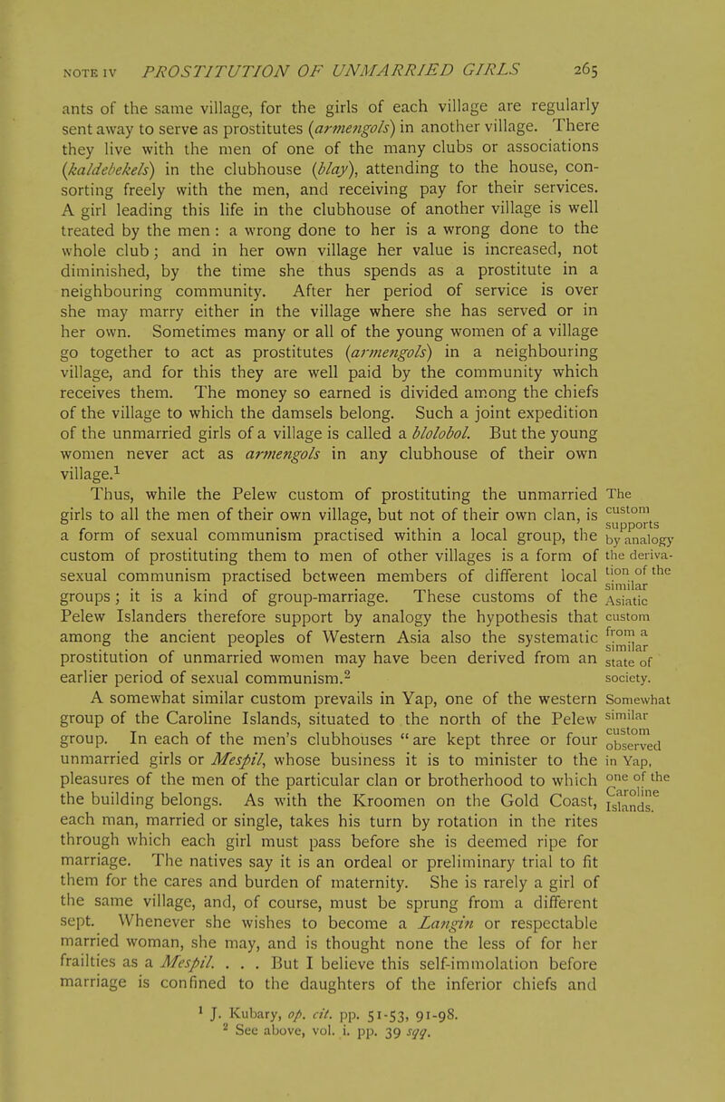 ants of the same village, for the girls of each village are regularly sent away to serve as prostitutes {armefigols) in another village. There they live with the men of one of the many clubs or associations {kaldebekeh) in the clubhouse iblay), attending to the house, con- sorting freely with the men, and receiving pay for their services. A girl leading this life in the clubhouse of another village is well treated by the men : a wrong done to her is a wrong done to the whole club; and in her own village her value is increased, not diminished, by the time she thus spends as a prostitute in a neighbouring community. After her period of service is over she may marry either in the village where she has served or in her own. Sometimes many or all of the young women of a village go together to act as prostitutes (armengols) in a neighbouring village, and for this they are well paid by the community which receives them. The money so earned is divided am.ong the chiefs of the village to which the damsels belong. Such a joint expedition of the unmarried girls of a village is called a blolobol. But the young women never act as armengols in any clubhouse of their own village.^ Thus, while the Pelew custom of prostituting the unmarried The girls to all the men of their own village, but not of their own clan, is a form of sexual communism practised within a local group, the byTnaio^' custom of prostituting them to men of other villages is a form of the deriva- sexual communism practised between members of different local ^jon ofthe 1 • 1 r • mi r 1 Similar groups; It is a kmd of group-marriage. 1 hese customs of the Asiatic Pelew Islanders therefore support by analogy the hypothesis that custom among the ancient peoples of Western Asia also the systematic prostitution of unmarried women may have been derived from an state'of earlier period of sexual communism.- society. A somewhat similar custom prevails in Yap, one of the western Somewhat group of the Caroline Islands, situated to the north of the Pelew similar group. In each of the men's clubhouses  are kept three or four observed unmarried girls or Mespil, whose business it is to minister to the in Yap, pleasures of the men of the particular clan or brotherhood to which one of the the building belongs. As with the Kroomen on the Gold Coast, each man, married or single, takes his turn by rotation in the rites through which each girl must pass before she is deemed ripe for marriage. The natives say it is an ordeal or preliminary trial to fit them for the cares and burden of maternity. She is rarely a girl of the same village, and, of course, must be sprung from a different sept. Whenever she wishes to become a Langin or respectable married woman, she may, and is thought none the less of for her frailties as a Mespil. . . . But I believe this self-immolation before marriage is confined to the daughters of the inferior chiefs and ' J. Kubary, o/>. cit. pp. 51-53, 91-98. ^ Sec above, vol. i. pp. 39 sqq.