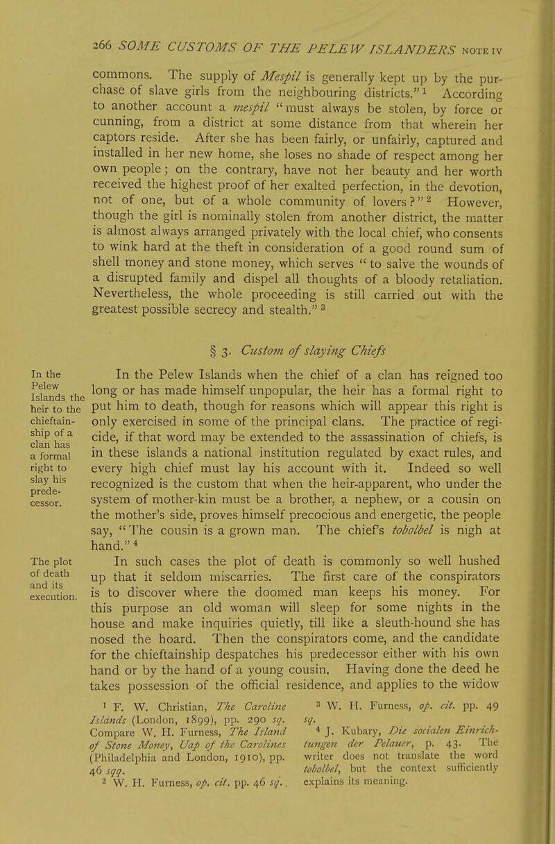 commons. The supply of Mespil is generally kept up by the pur- chase of slave girls from the neighbouring districts. ^ According to another account a mespil must always be stolen, by force or cunning, from a district at some distance from that wherein her captors reside. After she has been fairly, or unfairly, captured and installed in her new home, she loses no shade of respect among her own people; on the contrary, have not her beauty and her worth received the highest proof of her exalted perfection, in the devotion, not of one, but of a whole community of lovers P^ However, though the girl is nominally stolen from another district, the matter is almost always arranged privately with the local chief, who consents to wink hard at the theft in consideration of a good round sum of shell money and stone money, which serves  to salve the wounds of a disrupted family and dispel all thoughts of a bloody retaliation. Nevertheless, the whole proceeding is still carried out with the greatest possible secrecy and stealth. ^ In the Pelew Islands the heir to the chieftain- ship of a clan has a formal right to slay his prede- cessor. The plot of death and its execution. § 3. Custom of slaying Chiefs In the Pelew Islands when the chief of a clan has reigned too long or has made himself unpopular, the heir has a formal right to put him to death, though for reasons which will appear this right is only exercised in some of the principal clans. The practice of regi- cide, if that word may be extended to the assassination of chiefs, is in these islands a national institution regulated by exact rules, and every high chief must lay his account with it. Indeed so well recognized is the custom that when the heir-apparent, who under the system of mother-kin must be a brother, a nephew, or a cousin on the mother's side, proves himself precocious and energetic, the people say,  The cousin is a grown man. The chiefs tobolbel is nigh at hand. In such cases the plot of death is commonly so well hushed up that it seldom miscarries. The first care of the conspirators is to discover where the doomed man keeps his money. For this purpose an old woman will sleep for some nights in the house and make inquiries quietly, till like a sleuth-hound she has nosed the hoard. Then the conspirators come, and the candidate for the chieftainship despatches his predecessor either with his own hand or by the hand of a young cousin. Having done the deed he takes possession of the official residence, and applies to the widow 3 W. H. Furness, op. at. pp. 49 1 F. W. Christian, The Caroline Islands (London, 1899), pp. 290 sq. Compare W. H. Furness, The Island of Stotte Money, Uap 0/ ihc Carolines (Philadelphia and London, 1910), pp. 46 sqq. 2 W. 11. Furness, op. cit. pp. 46 sq.. sq. iungen * J. Kubary, Die socialen Einrich- der Felauer, p. 43. The writer does not translate the word tobolbel, but the context suflkiontly explains its meaning.