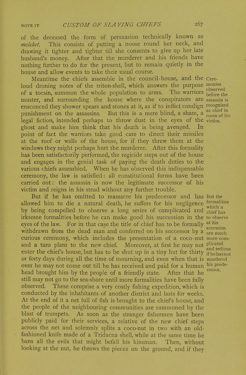 of the deceased the form of persuasion technically known as meleket This consists of putting a noose round her neck, and drawing it tighter and tighter till she consents to give up her late husband's money. After that the murderer and his friends have nothing further to do for the present, but to remain quietly in the house and allow events to take their usual course. Meantime the chiefs assemble in the council-house, and the Cere- loud droning notes of the triton-shell, which answers the purpose of a tocsin, summon the whole population to arms. The warriors ^^^^^^ ^Y^& muster, and surrounding the house where the conspirators are assassin is ensconced they shower spears and stones at it, as if to inflict condign recognized punishment on the assassins. But this is a mere blind, a sham, a ^^^^^ j^j^. legal fiction, intended perhaps to throw dust in the eyes of the victim, ghost and make him think that his death is being avenged. In point of fact the warriors take good care to direct their missiles at the roof or walls of the house, for if they threw them at the windows they might perhaps hurt the murderer. After this formality has been satisfactorily performed, the regicide steps out of the house and engages in the genial task of paying the death duties to the various chiefs assembled. When he has observed this indispensable ceremony, the law is satisiied: all constitutional forms have been carried out: the assassin is now the legitimate successor of his victim and reigns in his stead without any further trouble. But if he has omitted to massacre his predecessor and has But the allowed him to die a natural death, he suffers for his negligence ^^-^^^^^ by being compelled to observe a long series of complicated and chief has irksome formalities before he can make good his succession in the to observe eyes of the law. For in that case the title of chief has to be formally . withdrawn from the dead man and conferred on his successor by a ^re much curious ceremony, which includes the presentation of a coco-nut more com- and a taro plant to the new chief. Moreover, at first he may not enter the chief's house, but has to be shut up in a tiny hut for thirty ffiiehasnot or forty days during all the time of mourning, and even when that is murdered over he may not come out till he has received and paid for a human ^'^ prede- head brought him by the people of a friendly state. After that he still may not go to the sea-shore until more formalities have been fully observed. These comprise a very costly fishing expedition, which is conducted by the inhabitants of another district and lasts for weeks. At the end of it a net full of fish is brought to the chiefs house, and the people of the neighbouring communities are summoned by the blast of trumpets. As soon as the stranger fishermen have been publicly paid for their services, a relative of the new chief steps across the net and solemnly splits a coco-nut in two with an old- fashioned knife made of a Tridacna shell, while at the same time he bans all the evils that might befall his kinsman. Then, without looking at the nut, he throws the pieces on the ground, and if they