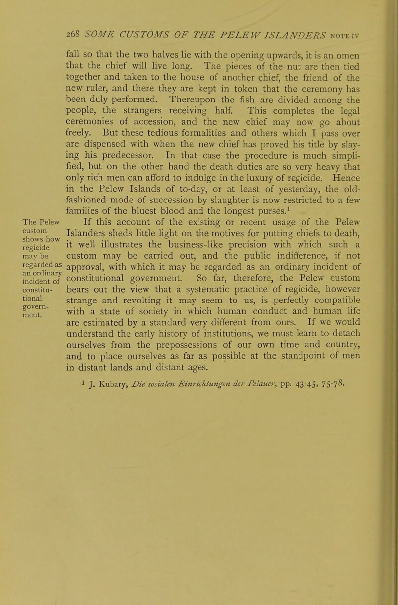 The Pelew custom shows how regicide may be regarded as an ordinary incident of constitu- tional govern- ment. fall SO that the two halves lie with the opening upwards, it is an omen that the chief will live long. The pieces of the nut are then tied together and taken to the house of another chief, the friend of the new ruler, and there they are kept in token that the ceremony has been duly performed. Thereupon the fish are divided among the people, the strangers receiving half. This completes the legal ceremonies of accession, and the new chief may now go about freely. But these tedious formalities and others which I pass over are dispensed with when the new chief has proved his title by slay- ing his predecessor. In that case the procedure is much simpli- fied, but on the other hand the death duties are so very heavy that only rich men can afford to indulge in the luxury of regicide. Hence in the Pelew Islands of to-day, or at least of yesterday, the old- fashioned mode of succession by slaughter is now restricted to a few families of the bluest blood and the longest purses.^ If this account of the existing or recent usage of the Pelew Islanders sheds little light on the motives for putting chiefs to death, it well illustrates the business-like precision with which such a custom may be carried out, and the public indifference, if not approval, with which it may be regarded as an ordinary incident of constitutional government. So far, therefore, the Pelew custom bears out the view that a systematic practice of regicide, however strange and revolting it may seem to us, is perfectly compatible with a state of society in which human conduct and human Hfe are estimated by a standard very different from ours. If we would understand the early history of institutions, we must learn to detach ourselves from the prepossessions of our own time and country, and to place ourselves as far as possible at the standpoint of men in distant lands and distant ages. 1 J. Kubary, Die socialen Einrichtungen der Pelauer, pp. 43-45) TS'I^-