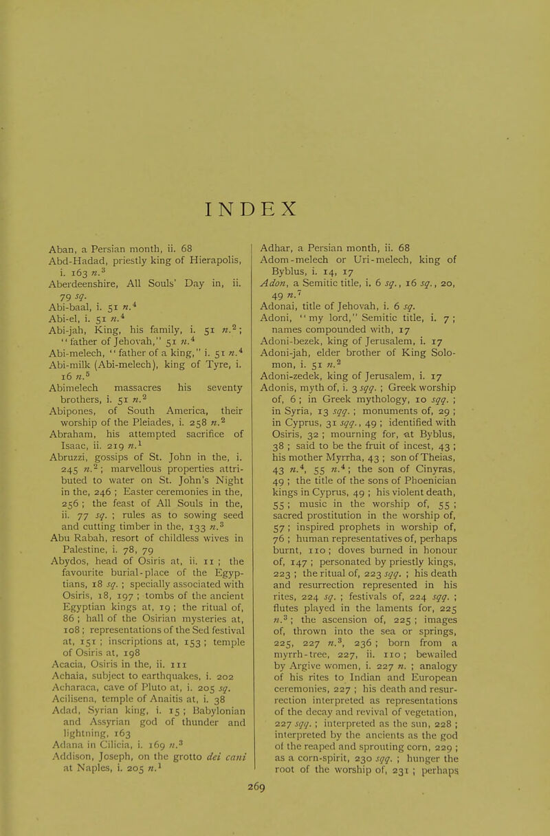 INDEX Aban, a Persian month, ii. 68 Abd-Hadad, priestly king of Hierapolis, i. 163 n.^ Aberdeenshire, All Souls' Day in, ii. 79 ^9- Abi-baal, i. 51 n.^ Abi-el, i. 51 Abi-jah, King, his family, i. 51  father of Jehovah, 51 Abi-melech,  father of a king, i. 51 n.* Abi-milk (Abi-melech), king of Tyre, i. 16 71.^ Abimelech massacres his seventy brothers, i. 51 n.^ Abipones, of South America, their worship of the Pleiades, i. 258 n.^ Abraham, his attempted sacrifice of Isaac, ii. 219 n.^ Abruzzi, gossips of St. John in the, i. 245 n.~\ marvellous properties attri- buted to water on St. John's Night in the, 246 ; Easter ceremonies in the, 256 ; the feast of All Souls in the, ii. 77 sq. ; rules as to sowing seed and cutting timber in the, 133 n.' Abu Rabah, resort of childless wives in Palestine, i. 78, 79 Abydos, head of Osiris at, ii. 11 ; the favourite burial-place of the Egyp- tians, 18 sq. ; specially associated with Osiris, 18, 197 ; tombs of the ancient Egyptian kings at, 19 ; the ritual of, 86 ; hall of the Osirian mysteries at, 108 ; representations of the Sed festival at, 151 ; inscriptions at, 153 ; temple of Osiris at, 198 Acacia, Osiris in the, ii. iii Achaia, subject to earthquakes, i. 202 Acharaca, cave of Pluto at, i. 205 sq. Acilisena, temple of Anaitis at, i. 38 Adad, Syrian king, i. 15 ; Babylonian and Assyrian god of thunder and lightning, 163 Adana in Cilicia, i. 169 71.^ Addison, Joseph, on the grotto dei ca7ii at Naples, i. 205 2 Adhar, a Persian month, ii. 68 Adorn-melech or Uri-melech, king of Byblus, i. 14, 17 Adon, a Semitic title, i. 6 sq., 16 sq., 20, 49 Adonai, title of Jehovah, i. 6 sq. Adoni, my lord, Semitic title, i. 7; names compounded with, 17 Adoni-bezek, king of Jerusalem, i. 17 Adoni-jah, elder brother of King Solo- mon, i. 51 71.^ Adoni-zedek, king of Jerusalem, i. 17 Adonis, myth of, i. 3 sqq. ; Greek worship of, 6 ; in Greek mythology, 10 sqq. ; in Syria, 13 sqq. ; monuments of, 29 ; in Cyprus, 31 sqq., 49 ; identified with Osiris, 32 ; mourning for, at Byblus, 38 ; said to be the fruit of incest, 43 ; his mother Myrrha, 43 ; son of Theias, 43 ^■'^i 55 '^•^ ; ^he son of Cinyras, 49 ; the title of the sons of Phoenician kings in Cyprus, 49 ; his violent death, 55 ; music in the worship of, 55 ; sacred prostitution in the worship of, 57 ; inspired prophets in worship of, 76 ; human representatives of, perhaps burnt, no; doves burned in honour of, 147 ; personated by priestly kings, 223 ; the ritual of, 223 sqq. ; his death and resurrection represented in his rites, 224 sq. ; festivals of, 224 sqq. ; flutes played in the laments for, 225 the ascension of, 225; images of, thrown into the sea or springs, 225, 227 236 ; born from a myrrh-tree, 227, ii. no; bewailed by Argive women, i. 227 n. ; analogy of his rites to Indian and European ceremonies, 227 ; his death and resur- rection interpreted as representations of the decay and revival of vegetation, 227 sqq. ; interpreted as the sun, 228 ; interpreted by the ancients as the god of the reaped and sprouting corn, 229 ; as a corn-spirit, 230 sqq. ; hunger the root of the worship of, 231 ; perhaps 69