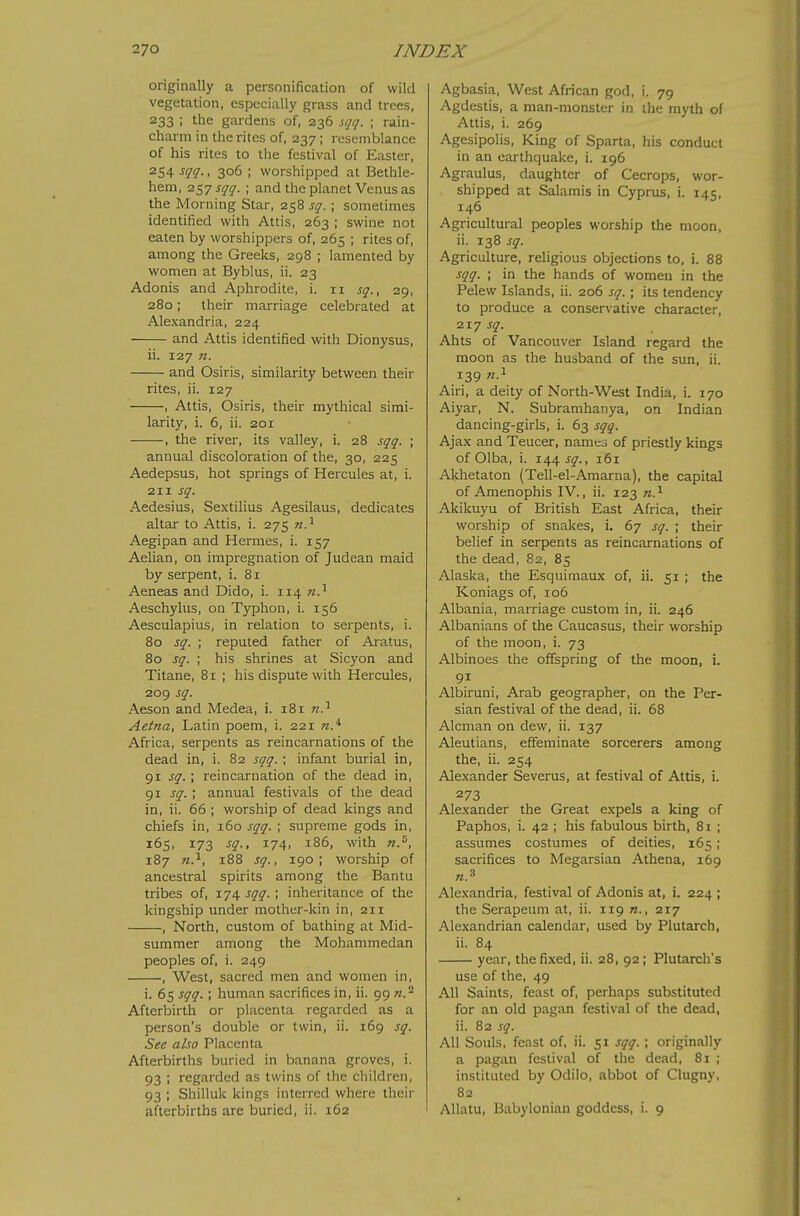 originally a personification of wild vegetation, especially grass and trees, 233 ; the gardens of, 236 sqq. ; rain- charm in the rites of, 237; resemblance of his rites to the festival of Easter, 254 ^11 ■ • 306 ; worshipped at Bethle- hem, ■zt^j sqq. ; and the planet Venus as the Morning Star, 258 sq. ; sometimes identified with Attis, 263 ; swine not eaten by worshippers of, 265 ; rites of, among the Greeks, 298 ; lamented by women at Byblus, ii. 23 Adonis and Aphrodite, i. 11 sq., 29, 280; their marriage celebrated at Alexandria, 224 and Attis identified with Dionysus, ii. 127 n. and Osiris, similarity between their rites, ii. 127 , Attis, Osiris, their mythical simi- larity, i. 6, ii. 201 , the river, its valley, i. 28 sqq. ; annual discoloration of the, 30, 225 Aedepsus, hot springs of Hercules at, i. 211 sq. Aedesius, Sextilius Agesilaus, dedicates altar to Attis, i. 275 n.^ Aegipan and Hermes, i. 157 Aelian, on impregnation of Judean maid by serpent, i. 81 Aeneas and Dido, i. 114 n.^ Aeschylus, on Typhon, i. 156 Aesculapius, in relation to serpents, i. 80 sq. ; reputed father of Aratus, 80 sq. ; his shrines at Sicyon and Titane, 81 ; his dispute with Hercules, 209 sq. Aeson and Medea, i. 181 Aetna, Latin poem, i. 221 Africa, serpents as reincarnations of the dead in, i. 82 sqq. ; infant burial in, 91 sq.; reincarnation of the dead in, 91 sq.; annual festivals of the dead in, ii. 66 ; worship of dead kings and chiefs in, 160 sqq. ; supreme gods in, 165, 173 sq., 174, 186, with n.^, 187 M.i, 188 sq., 190; worship of ancestral spirits among the Bantu tribes of, 174 sqq. ; inheritance of the kingship under mother-kin in, 211 , North, custom of bathing at Mid- summer among the Mohammedan peoples of, i. 249 , West, sacred men and women in, i. 65 sqq.; human sacrifices in, ii. 99 w.^ Afterbirth or placenta regarded as a person's double or twin, ii. 169 sq. See also Placenta Afterbirths buried in banana groves, i. 93 ; regarded as twins of the children, 93 ; Shilluk kings interred where their afterbirths are buried, ii. 162 Agbasia, West African god, i. 79 Agdestis, a man-monster in the myth of Attis, i. 269 Agesipolis, King of Sparta, his conduct in an earthquake, i. 196 Agraulus, daughter of Cecrops, wor- shipped at Salamis in Cyprus, i. 145, 146 Agricultural peoples worship the moon, ii. 138 sq. Agriculture, religious objections to, i. 88 sqq. ; in the hands of women in the Pelew Islands, ii. 206 sq. ; its tendency to produce a conservative character, 217 sq. Ahts of Vancouver Island regard the moon as the husband of the sun, ii. 139 w.i Airi, a deity of North-West India, i. 170 Aiyar, N. Subramhanya, on Indian dancing-girls, i. 63 sqq. Ajax and Teucer, namej of priestly kings of Olba, i. 144 j^., 161 Akhetaton (Tell-el-Amarna), the capital of Amenophis IV., ii. 123 n.^ Akikuyu of British East Africa, their worship of snakes, i. 67 sq. ; their belief in serpents as reincarnations of the dead, 82, 85 Alaska, the Esquimaux of, ii. 51 ; the Koniags of, 106 Albania, marriage custom in, ii. 246 Albanians of the Caucasus, their worship of the moon, i. 73 Albinoes the offspring of the moon, i. 91 Albiruni, Arab geographer, on the Per- sian festival of the dead, ii. 68 Alcman on dew, ii. 137 Aleutians, effeminate sorcerers among the, ii. 254 Alexander Severus, at festival of Attis, i. 273 Alexander the Great expels a king of Paphos, i. 42 ; his fabulous birth, 8i ; assumes costumes of deities, 165 ; sacrifices to Megarsian Athena, 169 «.» Alexandria, festival of Adonis at, i. 224 ; the Serapeum at, ii. 119 «., 217 Alexandrian calendar, used by Plutarch, ii. 84 year, the fixed, ii. 28, 92; Plutarch's use of the, 49 All Saints, feast of, perhaps substituted for an old pagan festival of the dead, ii. 82 sq. All Souls, feast of, ii. 51 sqq. ; originally a pagan festival of the dead, 81 ; instituted by Odilo, abbot of Clugny, 82 Allatu, Babylonian goddess, i. 9