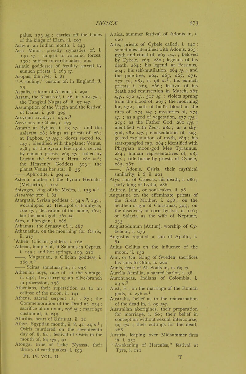 palus, 173 sq. ; carries off the bones of the kings of Elam, ii. 103 Ashvin, an Indian month, i. 243 Asia Minor, priestly dynasties of, i. 140 sq. ; subject to volcanic forces, 190 ; subject to earthquakes, 202 Asiatic goddesses of fertility served by eunuch priests, i. 269 sq. Asopus, the river, i. 81 A-souling, custom of, in England, ii. 79 Aspalis, a form of Artemis, i. 292 Assam, the Khasis of, i. 46, ii. 202 sqq. ; the Tangkul Nagas of, ii. 57 sqq. Assumption of the Virgin and the festival of Diana, i. 308, 309 Assyrian cavalry, i. 25 n.^ Assyrians in Cilicia, i. 173 Astarte at Byblus, i. 13 sq. ; and the asherim, 18 ; kings as priests of, 26 ; at Paphos, 33 sqq. ; doves sacred to, 147 ; identified with the planet Venus, 258 ; of the Syrian Hierapolis served by eunuch priests, 269 sq. ; called by Lucian the Assyrian Hera, 280 n.^\ the Heavenly Goddess, 303 ; the planet Venus her star, ii. 35 Aphrodite, i. 304 n. Asteria, mother of the Tyrian Hercules (Melcarth), i. 112 Astyages, king of the Medes, i. 133 n.^ Asvattha tree, i. 82 Atargatis, Syrian goddess, i. 34 n.^, 137 ; worshipped at Hierapolis - Bambyce, 162 sq. ; derivation of the name, 162 ; her husband-god, 162 sq. Ates, a Phrygian, i. 286 Athamas, the dynasty of, i. 287 Athanasius, on the mourning for Osiris, ii. 217 'Atheh, Cilician goddess, 1. 162 Athena, temple of, at Salamis in Cyprus, i. 145 ; and hot springs, 209, 210 , Magarsian, a Cilician goddess, i. 169 n.^ Sciras, sanctuary of, ii. 238 Athenian boys, race of, at the vintage, ii. 238; boy carrying an olive-branch in procession, 238 Athenians, their superstition as to an eclipse of the moon, ii. 141 Athens, sacred serpent at, i, 87 ; the Commemoration of the Dead at, 234 ; sacrifice of an ox at, 296 sq. ; marriage custom at, ii. 245 Athribis, heart of Osiris at, ii. 11 Athyr, Egyptian month, ii. 8, 41, 49 ti} ; Osiris murdered on the seventeenth day of, 8, 84 ; festival of Osiris in the month of, 84 sqq., 91 Atonga, tribe of Lake Nyassa, their theory of earthquakes, i. 199 PT. IV. VOL. II Attica, summer festival of Adonis in, i. 226 Attis, priests of Cybele called, i. 140 ; sometimes identified with Adonis, 263 ; myth and ritual of, 263 sqq. ; beloved by Cybele, 263, 282 ; legends of his death, 264; his legend at Pessinus, 264 ; his self-mutilation, 264 sq. ; and the pine-tree, 264, 265, 267, 271, 277 sq., 285, ii. 98 n.^ \ his eunuch priests, i. 265, 266; festival of his death and resurrection in March, 267 sqq., 272 sq., 307 sq. ; violets sprung from the blood of, 267 ; the mourning for, 272 ; bath of bull's blood in the rites of, 274 sqq. ; mysteries of, 274 sq. ; as a god of vegetation, 277 sqq., 279 ; as the Father God, 281 sqq. ; identified with Zeus, 282 ; as a sky- god, 282 sqq. ; emasculation of, sug- gested explanation of myth, 283 ; his star-spangled cap, 284 ; identified with Phrygian moon-god Men Tyrannus, 284; human representatives of, 285 sqq. ; title borne by priests of Cybele, 285, 287 , Adonis, Osiris, their mythical similarity, i. 6, ii. 201 Atys, son of Croesus, his death, i. 286 ; early king of Lydia, 286 Aubrey, John, on soul-cakes, ii. 78 Augustine on the effeminate priests of the Great Mother, i. 298 ; on the heathen origin of Christmas, 305 ; on the discovery of corn by Isis, ii. 116 ; on Salacia as the wife of Neptune, 233 Augustodunum (Autun), worship of Cy- bele at, i. 279 Augustus reputed a son of Apollo, i. 81 Aulus Gellius on the influence of the moon, ii. 132 Ann, or On, King of Sweden, sacrifices his sons to Odin, ii. 220 Aunis, feast of All Souls in, ii. 69 sq. Aurelia Aemilia, a sacred harlot, i. 38 Aurohuacas, Indians of Colombia, i. 23 n.^ Aust, E., on the marriage of the Roman gods, ii. 236 n.^ Australia, belief as to the reincarnation of the dead in, i. 99 sqq. Australian aborigines, their preparation for marriage, i. 60; their belief in conception without sexual intercourse, 99 sqq. ; their cuttings for the dead, 268 Austria, leaping over Midsummer fires in, i. 251 Awakening of Hercules, festival at Tyre, i. iii T