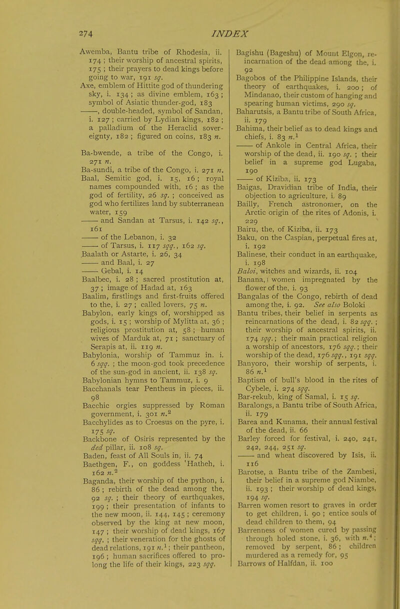 Awemba, Bantu tribe of Rhodesia, ii. 174 ; their worship of ancestral spirits, 175 ; their prayers to dead kings before going to war, 191 sq. Axe, emblem of Hittite god of thundering sky, i. 134 ; as divine emblem, 163 ; symbol of Asiatic thunder-god, 183 , double-headed, symbol of Sandan, i. 127 ; carried by Lydian kings, 182 ; a palladium of the Heraclid sover- eignty, 182 ; figured on coins, 183 n. Ba-bwende, a tribe of the Congo, i. 271 n. Ba-sundi, a tribe of the Congo, i. 271 n. Baal, Semitic god, i. 15, 16; royal names compounded with, 16 ; as the god of fertility, 26 sg. ; conceived as god who fertilizes land by subterranean water, 159 and Sandan at Tarsus, i. 142 sq., 161 of the Lebanon, i. 32 of Tarsus, i. 117 sqq., 162 sq. Baalath or Astarte, i. 26, 34 and Baal, i. 27 Gebal, i. 14 Baalbec, i. 28 ; sacred prostitution at, 37 ; image of Hadad at, 163 Baalim, firstlings and first-fruits offered to the, i. 27 ; called lovers, 75 n. Babylon, early kings of, worshipped as gods, i. 15 ; worship of Mylitta at, 36 ; religious prostitution at, 58 ; human wives of Marduk at, 71 ; sanctuary of Serapis at, ii. 119 n. Babylonia, worship of Tammuz in, i. 6 sqq. ; the moon-god took precedence of the sun-god in ancient, ii. 138 sq. Babylonian hymns to Tammuz, i. 9 Bacchanals tear Pentheus in pieces, ii. 98 Bacchic orgies suppressed by Roman government, i. 301 Bacchylides as to Croesus on the pyre, i. 17s ^1- Backbone of Osiris represented by the ded pillar, ii. 108 sq. Baden, feast of All Souls in, ii. 74 Baethgen, F., on goddess 'Hatheh, i. 162 n.^ Baganda, their worship of the python, i. 86 ; rebirth of the dead among the, 92 sq. ; their theory of earthquakes, 199 ; their presentation of infants to the new moon, ii. 144, 145 ; ceremony observed by the king at new moon, 147 ; their worship of dead kings, 167 sqq. ; their veneration for the ghosts of dead relations, 191 w.'; their pantheon, 196 ; human sacrifices offered to pro- long the life of their kings, 223 sqq. Bagishu (Bageshu) of Mount Elgon, re- incarnation of the dead among the, i. 92 Bagobos of the Philippine Islands, their theory of earthquakes, i. 200; of Mindanao, their custom of hanging and spearing human victims, 290 sq. Baharutsis, a Bantu tribe of South Africa, ii. 179 Bahima, their belief as to dead kings and chiefs, i. 83 n.^ of Ankole in Central Africa, their worship of the dead, ii. 190 sq. ; their belief in a supreme god Lugaba, 190 of Kiziba, ii. 173 Baigas, Dravidian tribe of India, their objection to agriculture, i. 89 Bailly, French astronomer, on the Arctic origin of the rites of Adonis, i. 229 Bairu, the, of Kiziba, ii. 173 Baku, on the Caspian, perpetual fires at, i. 192 Balinese, their conduct in an earthquake, i. 198 Baloi, witches and wizards, ii. 104 Banana, 1 women impregnated by the flower of the, i. 93 Bangalas of the Congo, rebirth of dead among the, i. 92. See also Boloki Bantu tribes, their belief in serpents as reincarnations of the dead, i. Szsqq. ; their worship of ancestral spirits, ii. 174 sqq.\ their main practical religion a worship of ancestors, 176 sqq.; their worship of the dead, 176 sqq., 191 sqq. Banyoro, their worship of serpents, i. 86 Baptism of bull's blood in the rites of Cybele, i. 274 sqq. Bar-rekub, king of Samal, i. 15 sq. Baralongs, a Bantu tribe of South Africa, ii. 179 Barea and Kunama, their annual festival of the dead, ii. 66 Barley forced for festival, i. 240, 241, 242, 244, 251 sq. and wheat discovered by Isis, ii. 116 Barotse, a Bantu tribe of the Zambesi, their belief in a supreme god Nianibe, ii. 193 ; their worship of dead kings, 194 sq. Barren women resort to graves in order to get children, i. 90 ; entice souls of dead children to them, 94 Barrenness of women cured by passing through holed stone, i. 36, withw.^; removed by seri)ent, 86 ; children murdered as a remedy for, 95 Barrows of Halfdan, ii. 100