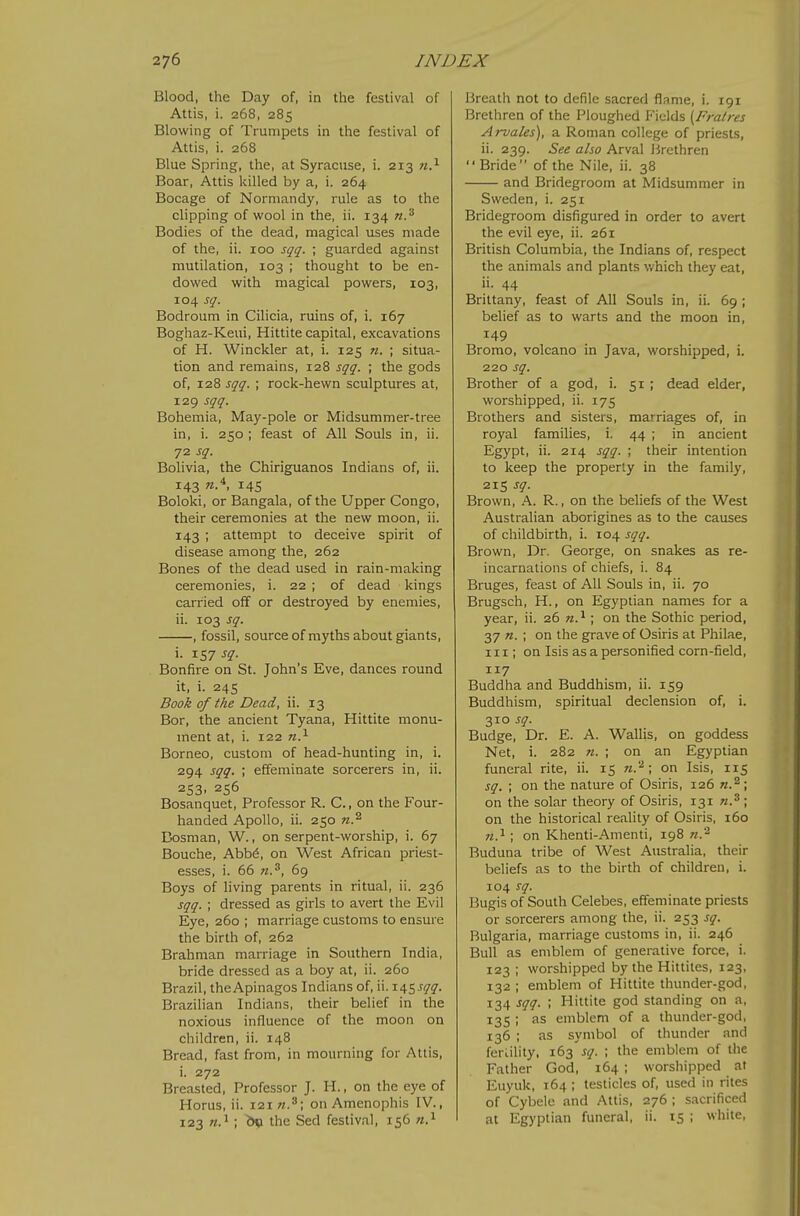 Blood, the Day of, in the festival of Attis, i. 268, 285 Blowing of Trumpets in the festival of Attis, i. 268 Blue Spring, the, at Syracuse, i. 213 n.^ Boar, Attis killed by a, i. 264 Bocage of Normandy, rule as to the clipping of wool in the, ii. 134 n.^ Bodies of the dead, magical uses made of the, ii. 100 sqq. ; guarded against mutilation, 103 ; thought to be en- dowed with magical powers, 103, 104 sq. Bodroum in Cilicia, ruins of, i. 167 Boghaz-Keui, Hittite capital, excavations of H. Winckler at, i. 125 n. ; situa- tion and remains, 128 sqq. ; the gods of, 128 sqq. ; rock-hewn sculptures at, 129 sqq. Bohemia, May-pole or Midsummer-tree in, i. 250 ; feast of All Souls in, ii. 72 sq. Bolivia, the Chiriguanos Indians of, ii. 143 145 Boloki, or Bangala, of the Upper Congo, their ceremonies at the new moon, ii. 143 ; attempt to deceive spirit of disease among the, 262 Bones of the dead used in rain-making ceremonies, i. 22 ; of dead kings carried off or destroyed by enemies, ii. 103 sq. , fossil, source ofrayths about giants, i. 157 sq. Bonfire on St. John's Eve, dances round it, i. 245 Book of the Dead, ii. 13 Bor, the ancient Tyana, Hittite monu- ment at, i. 122 n.^ Borneo, custom of head-hunting in, i. 294 sqq. \ effeminate sorcerers in, ii. 253. 256 Bosanquet, Professor R. C, on the Four- handed Apollo, ii. 250 Bosnian, W., on serpent-worship, i. 67 Bouche, Abb^, on West African priest- esses, i. 66 71.^, 69 Boys of living parents in ritual, ii. 236 sqq. ; dressed as girls to avert the Evil Eye, 260 ; marriage customs to ensure the birth of, 262 Brahman marriage in Southern India, bride dressed as a boy at, ii. 260 Brazil, theApinagos Indians of, ii. 145.^4'^. Brazilian Indians, their belief in the noxious influence of the moon on children, ii. 148 Bread, fast from, in mourning for Attis, i. 272 Breasted, Professor J. H., on the eye of Horus, ii. 121 on Amenophis IV., 123 ; &« the Sed festival, 156 n.^ Breath not to defile sacred flame, i. 191 Brethren of the Ploughed Fields [Fratres Arvales), a Roman college of priests, ii. 239. See also Arval Brethren Bride of the Nile, ii. 38 and Bridegroom at Midsummer in Sweden, i. 251 Bridegroom disfigured in order to avert the evil eye, ii. 261 British Columbia, the Indians of, respect the animals and plants which they eat, ii. 44 Brittany, feast of All Souls in, ii. 69 ; belief as to warts and the moon in, 149 Bromo, volcano in Java, worshipped, i. 220 sq. Brother of a god, i. 51 ; dead elder, worshipped, ii. 175 Brothers and sisters, marriages of, in royal families, i. 44 ; in ancient Egypt, ii. 214 sqq. ; their intention to keep the properly in the family, 215 sq. Brown, A. R., on the beliefs of the West Australian aborigines as to the causes of childbirth, i. 104 sqq. Brown, Dr. George, on snakes as re- incarnations of chiefs, i. 84 Bruges, feast of All Souls in, ii. 70 Brugsch, H., on Egyptian names for a year, ii. 26 n.^; on the Sothic period, 37 72. ; on the grave of Osiris at Philae, in; on Isis as a personified corn-field, 117 Buddha and Buddhism, ii. 159 Buddhism, spiritual declension of, i. 310 sq. Budge, Dr. E. A. WalUs, on goddess Net, i. 282 71. ; on an Egyptian funeral rite, ii. 15 n.'^ \ on Isis, 115 sq. ; on the nature of Osiris, 126 71.^ \ on the solar theory of Osiris, 131 ; on the historical reality of Osiris, 160 w.i; on Khenti-Amenti, 198 Buduna tribe of West Australia, their beliefs as to the birth of children, i. 104 sq. Bugis of South Celebes, effeminate priests or sorcerers among the, ii. 253 sq. Bulgaria, marriage customs in, ii. 246 Bull as emblem of generative force, i. 123 ; worshipped by the Hittiles, 123, 132 ; emblem of Hittite thunder-god, 134 sqq. ; Hittite god standing on a, 135 ; as emblem of a thunder-god, 136 ; as symbol of thunder and fertility. 163 sq. ; the emblem of the Father God, 164 ; worshipped at Euyuk, 164 ; testicles of, used in rites of Cybelc and Attis, 276 ; sacrificed at Egyptian funeral, ii. 15 ; white.