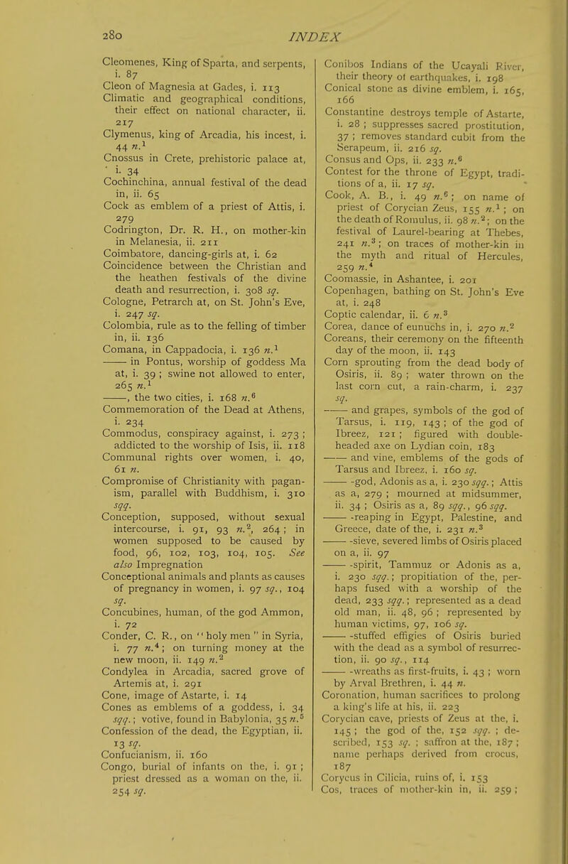 Cleomenes, King of Sparta, and serpents, i. 87 Cleon of Magnesia at Gadcs, i. 113 Climatic and geographical conditions, their effect on national character, ii. 217 Clymenus, king of Arcadia, his incest, i. 44 n?- Cnossus in Crete, prehistoric palace at, ■ i- 34 Cochinchina, annual festival of the dead in, ii. 65 Cock as emblem of a priest of Attis, i. 279 Codrington, Dr. R. H., on mother-kin in Melanesia, ii. 211 Coimbatore, dancing-girls at, i. 62 Coincidence between the Christian and the heathen festivals of the divine death and resurrection, i. 308 sq. Cologne, Petrarch at, on St. John's Eve, i. 247 sq. Colombia, rule as to the felling of timber in, ii. 136 Comana, in Cappadocia, i. 136 n.^ in Pontus, worship of goddess Ma at, i. 39 ; swine not allowed to enter, 265 n}- , the two cities, i. 168 n.^ Commemoration of the Dead at Athens, i- 234 Commodus, conspiracy against, i. 273 ; addicted to the worship of Isis, ii. 118 Communal rights over women, i. 40, 61 n. Compromise of Christianity with pagan- ism, parallel with Buddhism, i. 310 sqq. Conception, supposed, without sexual intercourse, i. 91, 93 n.^, 264; in women supposed to be caused by food, 96, 102, 103, 104, 105. See also Impregnation Conceptional animals and plants as causes of pregnancy in women, i. 97 sq., 104 sq. Concubines, human, of the god Ammon, i. 72 Conder, C. R., on  holy men  in Syria, i. 77 Tz.* ; on turning money at the new moon, ii. 149 n.^ Condylea in Arcadia, sacred grove of Artemis at, i. 291 Cone, image of Astarte, i. 14 Cones as emblems of a goddess, i. 34 sqq.; votive, found in Babylonia, 35 Confession of the dead, the Egyptian, ii. 13 sq. Confucianism, ii. 160 Congo, burial of infants on the, i. 91 ; priest dressed as a woman on the, ii. 254 sq. Conibos Indians of the Ucayali Piver, their theory ol earthquakes, i. 198 Conical stone as divine emblem, i. 16s, 166 Constantine destroys temple of Astarte, i. 28 ; suppresses sacred prostitution, 37 ; removes standard cubit from the Serapeum, ii. 216 sq. Consusand Ops, ii. 233 n.^ Contest for the throne of Egypt, tradi- tions of a, ii. 17 sq. Cook, A. B., i. 49 «.6 ; on name of priest of Corycian Zeus, 155 «.i ; on the death of Romulus, ii. 98 w.'^; on the festival of Laurel-bearing at Thebes, 241 ; on traces of mother-kin in the myth and ritual of Hercules, 259 n.* Coomassie, in Ashantee, i. 201 Copenhagen, bathing on St. John's Eve at, i. 248 Coptic calendar, ii. € n.^ Corea, dance of eunuchs in, i. 270 «.2 Coreans, their ceremony on the fifteenth day of the moon, ii. 143 Corn sprouting from the dead body of Osiris, ii. 89 ; water thrown on the last corn cut, a rain-charm, i. 237 sq. and grapes, symbols of the god of Tarsus, i. 119, 143 ; of the god of Ibreez, 121 ; figured with double- headed axe on Lydian coin, 183 and vine, emblems of the gods of Tarsus and Ibreez, i. 160 sq. god, Adonis as a, i. 2^0 sqq. \ Attis as a, 279 ; mourned at midsummer, ii. 34 ; Osiris as a, 89 sqq., 96 sqq. -reaping in Egypt, Palestine, and Greece, date of the, i. 231 n.^ sieve, severed limbs of Osiris placed on a, ii. 97 spirit, Tammuz or Adonis as a, i. 230 sqq.; propitiation of the, per- haps fused with a worship of the dead, 233 sqq.; represented as a de.ad old man, ii. 48, 96 ; represented by human victims, 97, 106 sq. -stuffed effigies of Osiris buried with the dead as a symbol of resurrec- tion, ii. 90 sq., 114 wreaths as first-fruits, i. 43 ; worn by Arval Brethren, i. 44 n. Coronation, human sacrifices to prolong a king's life at his, ii. 223 Corycian cave, priests of Zeus at the, i. 145 ; the god of the, 152 sqq. ; de- scribed, 153 sq. ; saffron at the, 187 ; name perhaps derived from crocus, 187 Corycus in Cilicia, ruins of, i. 153 Cos, traces of mother-kin in, ii. 259 ;