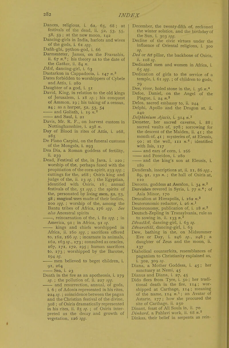 Dances, religious, i. 6i, 65, 68 ; at festivals of the dead, ii. 52, 53, 55, 58, 59 ; at the new moon, 142 Dancing-girls in India, harlots and wives of the gods, i. 61 sqq. Danh-gbi, python-god, i. 66 Darmesteter, James, on the Fravashis, ii. 67 ti.'^; his theory as to the date of the Gathas, ii. 84 n. Ddst, dancing-girl, i. 63 Dastarkon in Cappadocia, i. 147 72.^ Dates forbidden to worshippers of Cybele and Attis, i. 280 Daughter of a god, i. 51 David, King, in relation to the old kings of Jerusalem, i. 18 sq. ; his conquest of Ammon, 19 ; his taking of a census, 24 ; as a harper, 52, 53, 54 and Goliath, i. 19 n.^ and Saul, i. 21 Davis, Mr. R. F., on harvest custom in Nottinghamshire, i. 238 n. Day of Blood in rites of Attis, i. 268, 285 De Piano Carpini, on the funeral customs of the Mongols, i. 293 Dea Dia, a Roman goddess of fertility, ii. 239 Dead, Festival of the, in Java, i. 220 ; worship of the, perhaps fused with the propitiation of the corn-spirit, 233 sqq.; cuttings for the, 268 ; Osiris king and judge of the, ii. 13 j^'. ; the Egyptian, identified with Osiris, 16; annual festivals of the, 51 sqq. ; the spirits of the, personated by living men, 52, 53, 58 ; magical uses made of their bodies, 100 sqq. ; worship of the, among the Bantu tribes of Africa, 176 sqq. See also Ancestral spirits , reincarnation of the, i. 82 sqq. ; in America, 91 ; in Africa, 91 sq. kings and chiefs worshipped in Africa, ii. 160 sqq. ; sacrifices offered to, 162, 166 sq. ; incarnate in animals, 162, 163 jy., 173; consulted as oracles, 167, 171, 172, 195 ; human sacrifices to, 173 ; worshipped by the Barotse, 194 sq. men believed to beget children, i. 91, 264 Sea, i. 23 Death in the fire as an apotheosis, i. 179 sq. ; the pollution of, ii. 227 sqq. and resurrection, annual, of gods, i. 6 ; of Adonis represented in his rites, 224 J17. ; coincidence between the pagnn and the Christian festival of the divine, 308 ; of Osiris dramatically represented in his rites, ii. 85 sq. ; of Osiris inter- preted as the decay and growth of vegetation, 126 sqq. December, the twenty-fifth of, reckoned the winter solstice, and tiie birthday of the Sun, i. 303 sqq. Decline of the civic virtues under the influence of Oriental religions, i. 300 sq. Ded or tet pillar, the backbone of Osiris, ii. 108 sq. Dedicated men and women in Africa, i. 65 sqq. Dedication of girls to the service of a temple, i. 61 sqq. ; of children to gods, 79 Dee, river, holed stone in the, i. 36 n.* Defoe, Daniel, on the Angel of the Plague, i. 24 n.^ Delos, sacred embassy to, ii. 244 Delphi, Apollo and the Dragon at, ii. 240 Delphinium Ajacis, i. 314 Demeter, her sacred caverns, i. 88; sacred vaults of, 278 ; sorrowing for the descent of the Maiden, ii. 41 ; the month of, 41 ; mysteries of, at Eleusis, 90; at the well, in n.^ \ identified with Isis, 117 and ears of corn, i. 166 and Poseidon, i. 280 and the king's son at Eleusis, i. 180 Denderah, inscriptions at, ii. 11, 86 sqq., 89, 91, 130 n. ; the hall of Osiris at, no Derceto, goddess at Ascalon, i. 34 n.^ Dervishes revered in Syria, i. 77 ; of Asia Minor, 170 Deucalion at Hierapolis, i. 162 Deuteronomic redactor, i. 26 n.^ Deuteronomy, publication of, i. 18 w.^ Deutsch-Zepling in Transylvania, rule as to sowing in, ii. 133 n.'^ Divaddst, dancing-girl, i. 63 sq. Devaratidl, dancing-girl, i. 63 Dew, bathing in the, on Midsummer Eve or Day, i. 246 sq., 248 ; a daughter of Zeus and the moon, ii. 137 Diabolical counterfeits, resemblances of paganism to Christianity explained as, i. 302, 309 sq. Diana, a Mother Goddess, i. 45 ; her sanctuary at Nemi, 45 Dianus and Diana, i. 27, 45 Dido flees from Tyre, i. 50; her tradi- tional death in the fire, 114; wor- shipped at Carthage, 114; meaning of the name, 114 ; an Avatar of Astarte, 177 ; how she procured the site of Carthage, ii. 250 Dinant, feast of All Souls in, ii. 70 Dinkard, a Pahlavi work, ii. 68 Dinkas, their belief in serpents as rein-