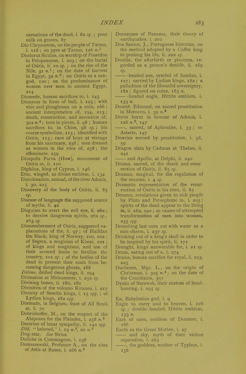 carnations of the dead, i. 82 sq. ; pour milk on graves, 87 Dio Chrysostom, on the people of Tarsus, i. 118 ; on pyre at Tarsus, 126 n.^ Diodorus Siculus, on worship of Poseidon in Peloponnese, i. 203 ; on the burial of Osiris, ii. 10 sq. ; on the rise of the Nile, 31 ; on the date of harvest in Egypt, 32 w.'*; on Osiris as a sun- god, 120; on the predominance of women over men in ancient Egypt, 214 Diomede, human sacrifices to, i. 145 Dionysus in form of bull, i. 123 ; with vine and ploughman on a coin, 166 ; ancient interpretation of, 194, 213 ; death, resurrection, and ascension of, 302 ; torn in pieces, ii. 98 ; human sacrifices to, in Chios, 98 sq. ; his coarse symbolism, 113; identified with Osiris, 113 ; race of boys at vintage from his sanctuary, 238 ; men dressed as women in the rites of, 258 ; the effeminate, 259 Diospolis Parva (How), monument of Osiris at, ii. ixo Diphilus, king of Cyprus, i. 146 Disc, winged, as divine emblem, i. 132 Discoloration, annual, of the river Adonis, i. 30, 225 Discovery of the body of Osiris, ii. 85 sq. Disease of language the supposed source of myths, ii. 42 Disguises to avert the evil eye, ii. 262 ; to deceive dangerous spirits, 262 sq., 263 sq. Dismemberment of Osiris, suggested ex- planations of the, ii. 97 ; of Halfdan the Black, king of Norway, 100, 102 ; of Segera, a magician of Kiwai, loi ; of kings and magicians, and use of their severed limbs to fertilize the country, 101 sq. ; of the bodies of the dead to prevent their souls from be- coming dangerous ghosts, 188 Ditino, deified dead kings, ii. 194 Divination at Midsummer, i. 252 sq. Divining bones, ii. 180, 181 Divinities of the volcano Kirauea, i. 217 Divinity of Semitic kings, i. 15 sqq. ; of Lydian kings, 182 sqq. Dixmude, in Belgium, feast of All Souls at, ii. 70 Dobrizhoffer, M., on the respect of the Abipones for the Pleiades, i. 258 n.^ Doctrine of lunar sympathy, ii. 140 sqq. Dod, beloved, i. 19 n.'^, 20 71.'^ Dog-star. See Sirius Doliche in Commagene, i. 136 Domaszewski, Professor A., on the rites of Attis at Rome, i. 266 w.^ Dorasques of Panama, their theory of earthquakes, i. 201 Dos Santos, J., Portuguese historian, on the method adopted by a Caffre king to prolong his life, ii. 222 sq. Double, the afterbirth or placenta, re- garded as a person's double, ii. 169 sq. headed axe, symbol of Sandan, i. 127; carried by Lydian kings, 182; a palladium of the Heraclid sovereignty, 182 ; figured on coins, 183 «. headed eagle, Hittite emblem, i. 133 «• Doutt6, Edmond, on sacred prostitution in Morocco, i. 39 w.^ Doves burnt in honour of Adonis, i. 126 n.^, 147 , sacred, of Aphrodite, i. 33 ; or Astarte, 147 Dowries earned by prostitution, i. 38, 59 Dragon slain by Cadmus at Thebes, ii. 241 and Apollo, at Delphi, ii. 240 Drama, sacred, of the death and resur rection of Osiris, ii. 85 sq. Dramas, magical, for the regulation of the seasons, i. ^ sq. Dramatic representation of the resur- rection of Osiris in his rites, ii. 85 Dreams, revelations given to sick people by Pluto and Persephone in, i. 205 ; spirits of the dead appear to the living in, ii. 162, 190 ; as causes of attempted transformation of men into women, 255 m- Drenching last corn cut with water as a rain-charm, i. 237 sq. Drinking out of a king's skull in order to be inspired by his spirit, ii. 171 Drought, kings answerable for, i. 21 sq. Drum, eating out of a, i. 274 Drums, human sacrifice for royal, ii. 223, 225 Duchesne, Mgr. L., on the origin of Christmas, i. 305 n.* ; on the date of the Crucifixion, 307 Dyaks of Sarawak, their custom of head- hunting, i. 295 sq. Ea, Babylonian god, i. 9 Eagle to carry soul to heaven, i. 126 sq. ; double-headed, Ilittite emblem, 133 «• Ears of corn, emblem of Dcmeter, i. 166 Earth as the Great Mother, i. 27 and sky, myth of their violent separation, i. 283 , the goddess, mother of Typhon, i. 156