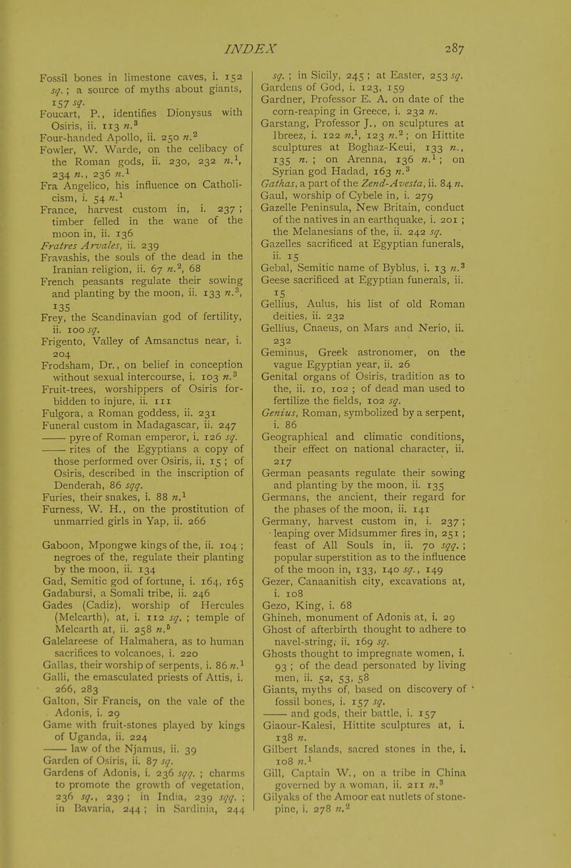 Fossil bones in limestone caves, i. 152 sq.; a source of myths about giants, Foucart, P., identifies Dionysus with Osiris, ii. 113 Four-handed Apollo, ii. 250 Fowler, W. Warde, on the celibacy of the Roman gods, ii. 230, 232 n.^, 234 «., 236 w.^ Fra Angelico, his influence on Catholi- cism, i. 54 n?- France, harvest custom in, i. 237 ; timber felled in the wane of the moon in, ii. 136 Fratres Arvales, ii. 239 Fravashis, the souls of the dead in the Iranian religion, ii. 67 n.^, 68 French peasants regulate their sowing and planting by the moon, ii. 133 n.^, ^35 Frey, the Scandinavian god of fertility, ii. 100 sq. Frigento, Valley of Amsanctus near, i. 204 Frodsham, Dr., on behef in conception without se.xual intercourse, i. 103 n.^ Fruit-trees, worshippers of Osiris for- bidden to injure, ii. in Fulgora, a Roman goddess, ii. 231 Funeral custom in Madagascar, ii. 247 pyre of Roman emperor, i. 126 sq. rites of the Egyptians a copy of those performed over Osiris, ii. 15 ; of Osiris, described in the inscription of Denderah, 86 sqq. Furies, their snakes, i. 88 n.^ Furness, W. H., on the prostitution of unmarried girls in Yap, ii. 266 Gaboon, Mpongwe kings of the, ii. 104 ; negroes of the, regulate their planting by the moon, ii. 134 Gad, Semitic god of fortune, i. 164, 165 Gadabursi, a Somali tribe, ii. 246 Gades (Cadiz), worship of Hercules (Melcarth), at, i. 112 sq. ; temple of Melcarth at, ii. 258 n.^ Galelareese of Halmahera, as to human sacrifices to volcanoes, i. 220 Gallas, their worship of serpents, i. 86;z.i Gain, the emasculated priests of Attis, i. 266, 283 Galton, Sir Francis, on the vale of the Adonis, i. 29 Game with fruit-stones played by kings of Uganda, ii. 224 law of the Njamus, ii. 39 Garden of Osiris, ii. 87 sq. Gardens of Adonis, i. 236 sqq. ; charms to promote the growth of vegetation, 236 sq., 239; in India, 239 sqq. ; in Bavaria, 244 ; in Sardinia, 244 sq. ; in Sicily, 245 ; at Easter, 253 sq. Gardens of God, i. 123, 159 Gardner, Professor E. A. on date of the corn-reaping in Greece, i. 232 n. Garstang, Professor J., on sculptures at Ibreez, i. 122 7/..^, 123 n.^ ; on Hittite sculptures at Boghaz-Keui, 133 n., 135 n. ; on Arenna, 136 n.^ ; on Syrian god Hadad, 163 n.^ Gathas, a part of the Ze?id-Avesta, ii. 84 n. Gaul, worship of Cybele in, i. 279 Gazelle Peninsula, New Britain, conduct of the natives in an earthquake, i. 201 ; the Melanesians of the, ii. 242 sq. Gazelles sacrificed at Egyptian funerals, ii. IS Gebal, Semitic name of Byblus, i. 13 n.^ Geese sacrificed at Egyptian funerals, ii. IS Gellius, Aulus, his list of old Roman deities, ii. 232 Gellius, Cnaeus, on Mars and Nerio, ii. 232 Geminus, Greek astronomer, on the vague Egyptian year, ii. 26 Genital organs of Osiris, tradition as to the, ii. 10, 102 ; of dead man used to fertilize the fields, 102 sq. Genius, Roman, symbolized by a serpent, i. 86 Geographical and climatic conditions, their effect on national character, ii. 217 German peasants regulate their sowing and planting by the moon, ii. 135 Germans, the ancient, their regard for the phases of the moon, ii. 141 Germany, harvest custom in, i. 237; ■ leaping over Midsummer fires in, 251 ; feast of All Souls in, ii. 70 sqq. ; popular superstition as to the influence of the moon in, 133, 140 sq., 149 Gezer, Canaanitish city, excavations at, i. 108 Gezo, King, i. 68 Ghineh, monument of Adonis at, i. 29 Ghost of afterbirth thought to adhere to navel-string, ii. 169 sq. Ghosts thought to impregnate women, i. 93 ; of the dead personated by living men, ii. 52, 53, 58 Giants, myths of, based on discovery of • fossil bones, i. 157 sq. and gods, their battle, i. 157 Giaour-Kalesi, Hittite sculptures at, i. 138 71. Gilbert Islands, sacred stones in the, i, 108 «.i Gill, Captain W., on a tribe in China governed by a woman, ii. 211 n.^ Gilyaks of the Amoor eat nutlets of stone- pine, i. 278 71,'-