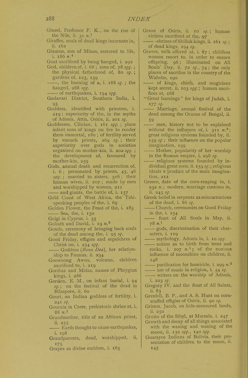 Ginzel, Professor F. K., on the rise of the Nile, ii. 31 m.^ Giraffes, souls of dead kings incarnate in, ii. 162 Glaucus, son of Minos, restored to life, i. 186 w.* Goat sacrificed by being hanged, i. 292 God, children of, i. 68 ; sons of, 78 sqq. ; the physical fatherhood of, 80 sq. ; gardens of, 123, 159 , the burning of a, i. 188 sq. ; the hanged, 288 sqq. of earthquakes, i. 194 sqq. Godavari District, Southern India, i. 95 Goddess, identified with priestess, i. 219 ; superiority of the, in the myths of Adonis, Attis, Osiris, ii. 201 sq. Goddesses, Cilician, i. 161 sqq: ; place infant sons of kings on fire to render them immortal, 180 ; of fertility served by eunuch priests, 269 sq. ; their superiority over gods in societies organized on mother-kin, ii. 202 sqq. ; the development of, favoured by mother-kin, 259 Gods, annual death and resurrection of, i. 6 ; personated by priests, 45, 46 sqq. ; married to sisters, 316 ; their human wives, ii. 207 ; made by men and worshipped by women, 211 and giants, the battle of, i. 157 Gold Coast of West Africa, the Tshi- speaking peoples of the, i. 69 Golden Flower, the Feast of the, i. 185 Sea, the, i. 150 Golgi in Cyprus, i. 35 Goliath and David, i. 19 w.^ Gonds, ceremony of bringing back souls of the dead among the, i. 95 sq, Good Friday, effigies and sepulchres of Christ on, i. 254 sqq. Goddess {Bona Deo), her relation- ship to Faunus, ii. 234 Goowoong Awoo, volcano, children sacrificed to, i. 219 Gordias and Midas, names of Phrygian kings, i. 286 Gordon, E. M., on infant burial, i. 94 sq.\ on the festival of the dead in Bilaspore, ii. 60 Gouri, an Indian goddess of fertility, i. 241 sq. Gournia in Crete, prehistoric shrine at, i. 88 Grandmother, title of an African priest, Earth thought to cause earthquakes, i. 198 Grandparents, dead, worshipped, ii. ^75 . ^ Grapes as divine emblem, i. 165 Grave of Osiris, ii. 10 sq. ; human victims sacrificed at the, 97 -shrines of Shilluk kings, ii. 161 iq.\ of dead kings, 194 sq. Graves, milk offered at, i. 87 ; childless women resort to, in order to ensure offspring, 96 ; illuminated on All Souls' Day, ii. 72 sq., 74 ; the only places of sacrifice in the country of the Wahehe, 190 of kings, chiefs, and magicians kept secret, ii. 103 sqq.; human sacri- fices at, 168 Great burnings for kings of Judah, i. 177 sq. Marriage, annual festival of the dead among the Oraons of Bengal, ii. 59 men, history not to be explained without the influence of, i. 311 n.^ ; great religious systems founded by, ii. 159 sq.; their influence on the popular imagination, 199 Mother, popularity of her worship in the Roman empire, i. 298 sq. religious systems founded by in- dividual great men, ii. 159 sq.; religious ideals a product of the male imagina- tion, 211 Greece, date of the corn-reaping in, i. 232 «.; modern, marriage customs in, ii. 24s sq. Greek belief in serpents as reincarnations of the dead, i. 86 sq. Church, ceremonies on Good Friday in the, i. 254 feast of All Souls in May, ii. 78 71} gods, discrimination of their char- acters, i. 119 mythology, Adonis in, i. 10 sqq. notion as to birth from trees and rocks, i. 107 of the noxious influence of moonshine on children, ii. 148 purification for homicide, i. 299 w.^ use of music in religion, i. 54 sq. writers on the worship of Adonis, i. 223 sq. Gregory IV. and the feast of All Saints, ii. 83 Grenfell, B. P., and A. S. Hunt on corn- stuffed effigies of Osiris, ii. 90 sq. Grimm, Jacob, on hide-measured lands, ii. 250 Grotto of the Sibyl, at Marsala, i. 247 Growth and decay of all things associated with the waxing and waning of the moon, ii. 132.^175^., 10^0 sqq. Guarayos Indians of Bolivia, their pre- sentation of children to the moon, ii. 14s