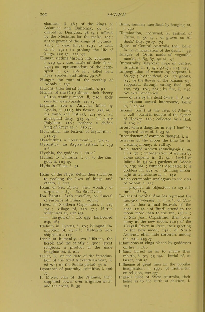 channels, ii. 38; of the kings of Ashantee and Dahomey, 97 71.''; offered to Dionysus, 98 sq. ; offered by the Mexicans for the maize, 107 ; at the graves of the kings of Uganda, 168 ; to dead kings, 173 ; to dead chiefs, 191 ; to prolong the life of kings, 220 sq., 223 sqq. Human victims thrown into volcanoes, i. 219 sq. ; uses made of their skins, 293 ; as representatives of the corn- spirit, ii. 97, 106 sq. ; killed with hoes, spades, and rakes, 99 w.^ Hunger the root of the worship of Adonis, i. 231 Hurons, their burial of infants, i. 91 Huzuls of the Carpathians, their theory of the waning moon, ii. 130 ; their cure for water-brash, 149 sq. Hyacinth, son of Amvclas, killed by Apollo, i. 313 ; his flower, 313 sq. ; his tomb and festival, 314 sq. ; an aboriginal deity, 315 sq. ; his sister Polyboea, 316 ; perhaps a deified king of Amyclae, i. 316 sq. Hyacinthia, the festival of Hyacinth, i. 314 sq- Hyacinthius, a Greek month, i. 315 n. Hybristica, an Argive festival, ii. 259 Hygieia, the goddess, i. 88 n.^ Hymns to Tammuz, 1. 9 ; to the sun- god, ii. 123 sq. Hyria in Cilicia, i. 41 Ibani of the Niger delta, their sacrifices to prolong the lives of kings and others, ii. 222 Ibans or Sea Dyaks, their worship of serpents, i. 83. See Sea Dyaks Ibn Batuta, Arab traveller, on funeral of emperor of China, i. 293 sq. Ibreez in Southern Cappadocia, i. 119 sqq. ; village of, 120 sq. ; Hittite sculptures at, 121 sqq. , the god of, i. 119 sqq. ; his horned cap, 164 Idahum in Cyprus, i. 50 ; bilingual in- scription of, 49 ; Melcarth wor- shipped at, 117 Ideals of humanity, two different, the heroic and the saintly, i. 300; great religious, a product of the male imagination, ii. 211 Ideler, L., on the date of the introduc- tion of the fixed Alexandrian year, ii. 28 n.^ ; on the .Sothic period, 37 n. Ignorance of paternity, primitive, i. 106 sq. U Mayek clan of the Njamus, their supposed power over irrigation water and the crops, ii. 39 Ilium, animals sacrificed by hanging at, i. 292 Illumination, nocturnal, at festival of Osiris, ii. 50 sq. ; of graves on All Souls' Day, 72 sq., 74 Ilpirra of Central Australia, their belief in the reincarnation of the dead, i. 99 Images of Osiris made of vegetable mould, ii. 85, 87, qosq., 91 Immortality, Egyptian hope of, centred in Osiris, ii. 15 sq., 90 sq., 114, 159 Impregnation of women by serpents, i. 80 sqq. ; by the dead, 91 ; by ghosts, 93 ; by the flower of the banana, 93 ; supposed, through eating food, 96, 102, 103, 104, 105 ; by fire, li. 235. See also Conception of Isis by the dead Osiris, ii. 8, 20 without sexual intercourse, belief in, i. 96 sqq. Incense burnt at the rites of Adonis, i. 228 ; burnt in nonour of the Queen of Heaven, 228 ; collected by a flail, ii. 109 n.^ Incest with a daughter in royal families, reported cases of, i. 43 sq. Inconsistency of common thought, i. 4 Increase of the moon the time for in- creasing money, ii. 148 sq. India, sacred women (dancing-girls) in, i. 61 sqq. ; impregnation of women by stone serpents in, 81 sq. ; burial ot infants in, 93 sq. ; gardens of Adonis in, 239 sqq. ; eunuchs dedicated to a goddess in, 271 n. ; drinking moon- light as a medicine in, ii. 142 Indian ceremonies analogous to the rites of Adonis, i. 227 prophet, his objections to agricul- ture, i. 88 sq. Indians of tropical America represent the rain-god weeping, ii. 33 n.^ \ of Cali- fornia, their annual festivals of the dead, 52 sq. ; of Brazil attend to the moon more than to the sun, 138 ». ; of San Juan Capistrano, their cere- mony at the new moon, 142 ; of the Ucayali River in Peru, their greeting to the new moon, 142 ; of North America, effeminate sorcerers among the, 254, 255 sq. Infant sons of kings placed by goddesses on fire, i. 180 Infants buried so as to ensure their rebirth, i. 91, 93 sqq. ; burial of, at Gezer, 108 sq. Influence of great men on the popular imagination, ii. 199 ; of mother-kin on religion, 202 sqq. Ingarda tribe of West Australia, their belief as to the birth of children, i. 104