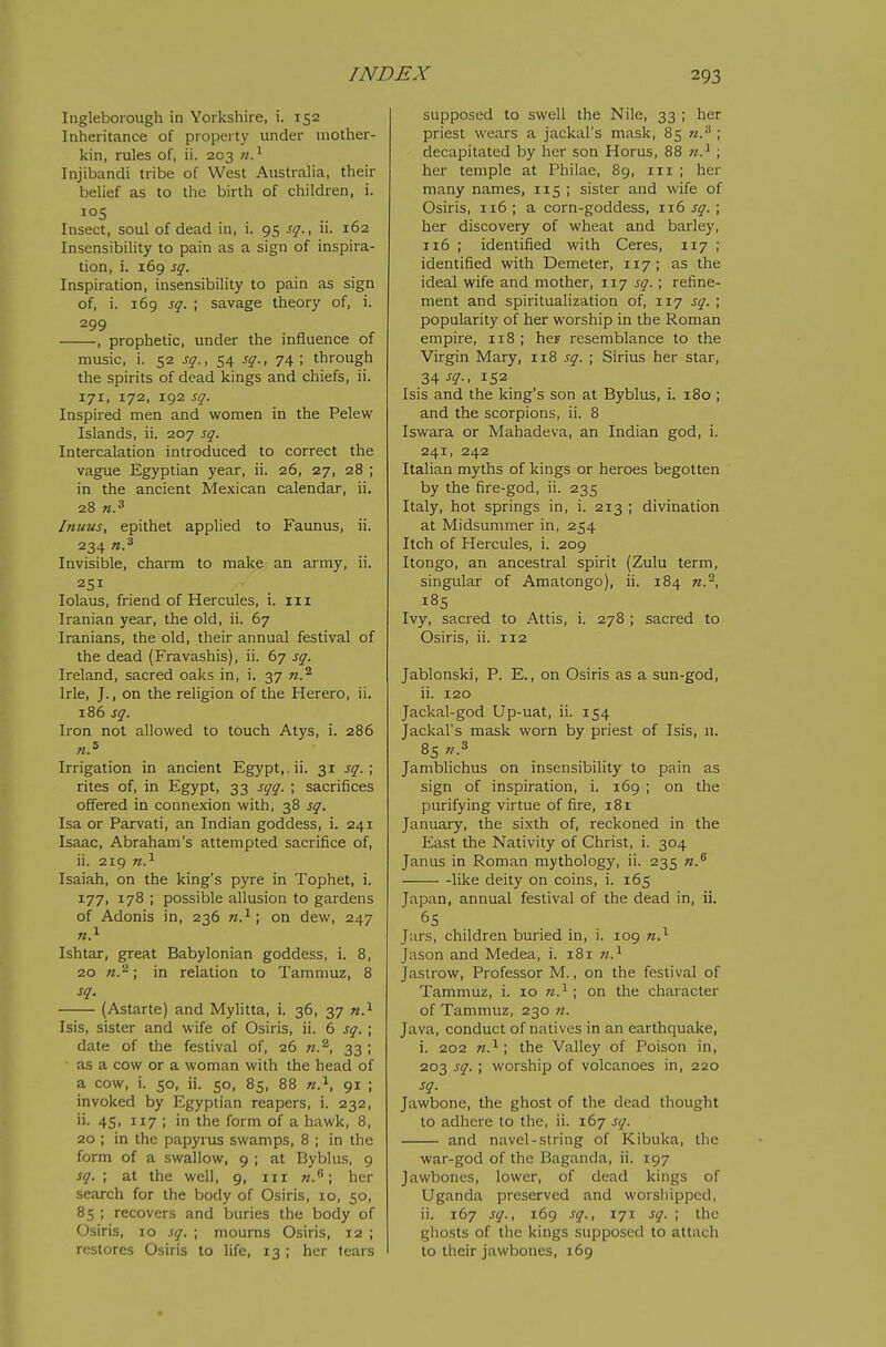 lugleborough in Yorkshire, i. 152 Inheritance of property under mother- kin, rules of, ii. 203 Injibandi tribe of West Australia, their belief as to the birth of children, i. Insect, soul of dead in, i. 95 sq., ii. 162 Insensibihty to pain as a sign of inspira- tion, i. 169 sq. Inspiration, insensibility to pain as sign of, i. 169 sq.\ savage theory of, i. 299 , prophetic, under the influence of music, i. 52 sq., 54 sq., 74; through the spirits of dead kings and chiefs, ii. 171, 172, 192 sq. Inspired men and women in the Pelew Islands, ii. 207 sq. Intercalation introduced to correct the vague Egyptian year, ii. 26, 27, 28 ; in the ancient Mexican calendar, ii, 28 Inuus, epithet applied to Faunus, ii. 234 Invisible, charm to make an army, ii. 251 lolaus, friend of Hercules, i. iii Iranian year, the old, ii. 67 Iranians, the old, their annual festival of the dead (Fravashis), ii. 67 sq. Ireland, sacred oaks in, i. 37 n.^ Irle, J., on the religion of the Herero, ii. 186 sq. Iron not allowed to touch Atys, i. 286 Irrigation in ancient Egypt,, ii. 31 sq.\ rites of, in Egypt, 33 sqq. ; sacrifices offered in connexion with, 38 sq. Isa or Parvati, an Indian goddess, i. 241 Isaac, Abraham's attempted sacrifice of, ii. 219 n.^ Isaiah, on the king's pyre in Tophet, i. 177, 178 ; possible allusion to gardens of Adonis in, 236 n.'^ \ on dew, 247 Ishtar, great Babylonian goddess, i. 8, 20 n.^; in relation to Tammuz, 8 sq. (Astarte) and Mylitta, i. 36, 37 «.i Isis, sister and wife of Osiris, ii. 6 sq. ; date of the festival of, 26 33 ; as a cow or a woman with the head of a cow, i. 50, ii. 50, 85, 88 n.^, 91 ; invoked by Egyptian reapers, i. 232, ii. 45, 117 ; in the form of a hawk, 8, 20 ; in the papyrus swamps, 8 ; in the form of a swallow, 9 ; at Byblus, 9 sq. ; at the well, 9, iii ri.'^; her search for the body of Osiris, lo, 50, 85 ; recovers and buries the body of Osiris, 10 sq. ; mourns Osiris, 12 ; restores Osiris to life, 13 ; her tears supposed to swell the Nile, 33 ; her priest wears a jackal's mask, 85 n.'^ ; decapitated by her son Horus, 88 71.^ ; her temple at Philae, 89, iii ; her many names, 115 ; sister and wife of Osiris, 116; a corn-goddess, 116 f^. ; her discovery of wheat and barley, 116 ; identified with Ceres, 117 ; identified with Demeter, 117; as the ideal wife and mother, 117 sq. ; refine- ment and spiritualization of, 117 sq. ; popularity of her worship in the Roman empire, 118 ; her resemblance to the Virgin Mary, 118 sq. ; Sirius her star, 34-f?-. 152 Isis and the king's son at Byblus, i. 180 ; and the scorpions, ii. 8 Iswara or Mahadeva, an Indian god, i. 241, 242 Italian myths of kings or heroes begotten by the fire-god, ii. 235 Italy, hot springs in, i. 213 ; divination at Midsummer in, 254 Itch of Hercules, i. 209 Itongo, an ancestral spirit (Zulu term, singular of Amatongo), ii. 184 185 Ivy, sacred to Attis, i. 278 ; sacred to Osiris, ii. 112 Jablonski, P. E., on Osiris as a sun-god, ii. 120 Jackal-god Up-uat, ii. 154 Jackal's mask worn by priest of Isis, 11. 8s 71.^ Jamblichus on insensibility to pain as sign of inspiration, i. 169 ; on the purifying virtue of fire, 181 January, the sixth of, reckoned in the East the Nativity of Christ, i. 304 Janus in Roman mythology, ii. 235 w. like deity on coins, i. 165 Japan, annual festival of the dead in, ii. 65 Jurs, children buried in, i. 109 n.^ Jason and Medea, i. 181 n.^ Jastrow, Professor M., on the festival of Tammuz, i. 10 n.^; on the character of Tammuz, 230 n. Java, conduct of natives in an earthquake, i. 202 n.^ ; the Valley of Poison in, 203 sq. ; worship of volcanoes in, 220 sq. Jawbone, the ghost of the dead thought to adhere to the, ii. 167 sq. and navel-string of Kibuka, the war-god of the Baganda, ii. 197 Jawbones, lower, of dead kings of Uganda preserved and worshipped, ii. 167 sq., 169 sq., 171 sq. ; the ghosts of the kings supposed to attach to their jawbones, 169