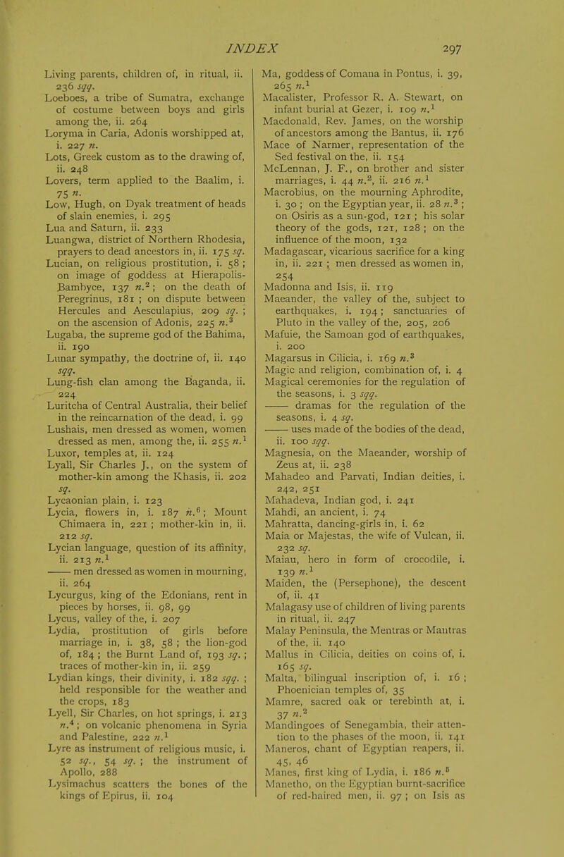 Living parents, children of, in ritual, ii. 236 sqq. Loeboes, a tribe of Sumatra, exchange of costume between boys and girls among the, ii. 264 Loryma in Caria, Adonis worshipped at, i. 227 n. Lots, Greek custom as to the drawing of, ii. 248 Lovers, term applied to the Baalim, i. 75 «• Low, Hugh, on Dyak treatment of heads of slain enemies, i. 295 Lua and Saturn, ii. 233 Luangwa, district of Northern Rhodesia, prayers to dead ancestors in, ii. 175 sq. Lucian, on religious prostitution, i. 58 ; on image of goddess at Hierapolis- Bambyce, 137 tz.^ ; on the death of Peregrinus, i8i ; on dispute between Hercules and Aesculapius, 209 sq. ; on the ascension of Adonis, 225 n.^ Lugaba, the supreme god of the Bahima, ii. 190 Lunar sympathy, the doctrine of, ii. 140 sqq. Lung-fish clan among the Baganda, ii. 224 Luritcha of Central Australia, their belief in the reincarnation of the dead, i. 99 Lushais, men dressed as women, women dressed as men, among the, ii. 255 n.^ Luxor, temples at, ii. 124 Lyall, Sir Charles J., on the system of mother-kin among the Khasis, ii. 202 sq. Lycaonian plain, i. 123 Lycia, flowers in, i. 187 Mount Chimaera in, 221 ; mother-kin in, ii. 212 sq. Lycian language, question of its affinity, ii. 213 n.^ men dressed as women in mourning, ii. 264 Lycurgus, king of the Edonians, rent in pieces by horses, ii. 98, 99 Lycus, valley of the, i. 207 Lydia, prostitution of girls before marriage in, i. 38, 58 ; the lion-god of, 184 ; the Burnt Land of, 193 sq. ; traces of mother-kin in, ii. 259 Lydian kings, their divinity, i. 182 sqq. ; held responsible for the weather and the crops, 183 Lyell, Sir Charles, on hot springs, i. 213 ; on volcanic phenomena in Syria and Palestine, 222 n} Lyre as instrument of religious music, i. 52 sq., 54 sq. ; the instrument of Apollo, 288 Lysimachus scatters the bones of the kings of Epirus, ii. 104 Ma, goddess of Comana in Pontus, i. 39, 265 11.^ Macalister, Professor R. A. Stewart, on infant burial at Gezer, i. 109 n.^ Macdonald, Rev. James, on the worship of ancestors among the Bantus, ii. 176 Mace of Narmer, representation of the Sed festival on the, ii. 154 McLennan, J. F., on brother and sister marriages, i. 44 w.^, ii. 216 Macrobius, on the mourning Aphrodite, i. 30 ; on the Egyptian year, ii. 28 n.^ ; on Osiris as a sun-god, 121 ; his solar theory of the gods, 121, 128 ; on the influence of the moon, 132 Madagascar, vicarious sacrifice for a king in, ii. 221 ; men dressed as women in, 254 Madonna and Isis, ii. 119 Maeander, the valley of the, subject to earthquakes, i. 194; sanctuaries of Pluto in the valley of the, 205, 206 Mafuie, the Samoan god of earthquakes, i. 200 Magarsus in Cilicia, i. 169 n.^ Magic and religion, combination of, i. 4 Magical ceremonies for the regulation of the seasons, i. 3 sqq. dramas for the regulation of the seasons, i. 4 sq. uses made of the bodies of the dead, ii. 100 sqq. Magnesia, on the Maeander, worship of Zeus at, ii. 238 Mahadeo and Parvati, Indian deities, i. 242, 251 Mahadeva, Indian god, i. 241 Mahdi, an ancient, i. 74 Mahratta, dancing-girls in, i. 62 Maia or Majestas, the wife of Vulcan, ii. 232 sq. Maiau, hero in form of crocodile, i. 139 Maiden, the (Persephone), the descent of, ii. 41 Malagasy use of children of living parents in ritual, ii. 247 Malay Peninsula, the Mentras or Mantras of the, ii. 140 Mallus in Cilicia, deities on coins of, i. 165 sq. Malta, bilingual inscription of, i. 16 ; Phoenician temples of, 35 Mamre, sacred oak or terebinth at, i. 37 'i-^ Mandingoes of Senegambia, their atten- tion to the phases of the moon, ii. 141 Maneros, chant of Egyptian reapers, ii. 45. 46 Manes, first king of Lydia, 1. 186 Manetho, on the Egyptian burnt-sacrifice of red-haired men, ii. 97 ; on Isis as