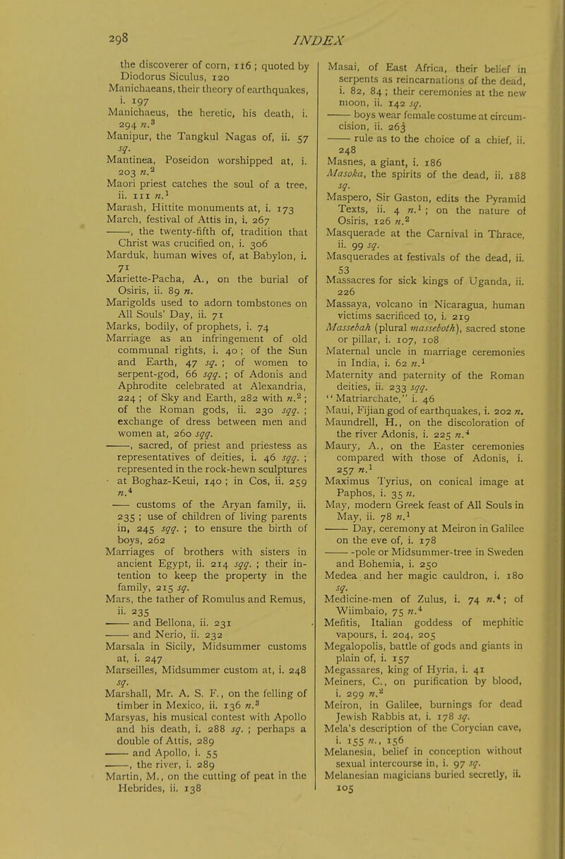 the discoverer of corn, ii6 ; quoted by Diodorus Siculus, 120 Manichiieans, their theory of earthquakes, i. 197 Manichaeus, the heretic, his death, i. 294 Manipur, the Tangkul Nagas of, ii. 57 sq. Mantinea, Poseidon worshipped at, i. 203 Maori priest catches the soul of a tree, ii. Ill n?- Marash, Hittite monuments at, i. 173 March, festival of Attis in, i. 267 , the twenty-fifth of, tradition that Christ was crucified on, i. 306 Marduk, human wives of, at Babylon, i. 71 Mariette-Pacha, A., on the burial of Osiris, ii. 89 n. Marigolds used to adorn tombstones on All Souls' Day, ii. 71 Marks, bodily, of prophets, i. 74 Marriage as an infringement of old communal rights, i. 40 ; of the Sun and Earth, 47 sq. ; of women to serpent-god, 66 sqq. ; of Adonis and Aphrodite celebrated at Alexandria, 224 ; of Sky and Earth, 282 with n.'^ ; of the Roman gods, ii. 230 sqq. ; exchange of dress between men and women at, 260 sqq. , sacred, of priest and priestess as representatives of deities, i. 46 sqq. ; represented in the rock-hewn sculptures ■ at Boghaz-Keui, 140 ; in Cos, ii. 259 customs of the Aryan family, ii. 235 ; use of children of living parents in, 245 sqq. ; to ensure the birth of boys, 262 Marriages of brothers with sisters in ancient Egypt, ii. 214 sqq. ; their in- tention to keep the property in the family, 215 sq. Mars, the lather of Romulus and Remus, ii- 235 and Bellona, ii. 231 and Nerio, ii. 232 Marsala in Sicily, Midsummer customs at, i. 247 Marseilles, Midsummer custom at, i. 248 sq. Marshall, Mr. A. S. F., on the feUing of timber in Mexico, ii. 136 n.^ Marsyas, his musical contest with Apollo and his death, i. 288 sq. ; perhaps a double of Attis, 289 and Apollo, i. 55 , the river, i. 289 Martin, M., on the cutting of peat in the Hebrides, ii. 138 Masai, of East Africa, their belief in serpents as reincarnations of the dead, i. 82, 84 ; their ceremonies at the new moon, ii. 142 sq. boys wear female costume at circum- cision, ii. 263 rule as to the choice of a chief, ii. 248 Masnes, a giant, i. 186 Masoka, the spirits of the dead, ii. 188 sq. Maspero, Sir Gaston, edits the Pyramid Texts, ii. 4 w.i ; on the nature of Osiris, 126 Masquerade at the Carnival in Thrace, ii. 99 sq. Masquerades at festivals of the dead, ii. 53 Massacres for sick kings of Uganda, ii. 226 Massaya, volcano in Nicaragua, human victims sacrificed to, i. 219 Massebah (plural masseboth), sacred stone or pillar, i. 107, 108 Maternal uncle in marriage ceremonies in India, i. 62 n.^ Maternity and paternity of the Roman deities, ii. 233 sqq.  Matriarchate, i. 46 Maui, Fijian god of earthquakes, i. 202 n, Maundrell, H., on the discoloration of the river Adonis, i. 225 n.^ Maury, A., on the Easter ceremonies compared with those of Adonis, i. 257 w.i Maximus Tyrius, on conical image at Paphos, i. 35 ji. May, modern Greek feast of All Souls in May, ii. 78 n.^ ■ Day, ceremony at Meiron in Galilee on the eve of, i. 178 pole or Midsummer-tree in Sweden and Bohemia, i. 250 Medea and her magic cauldron, i. 180 sq. Medicine-men of Zulus, i. 74 «.*; of Wiinibaio, 75 w.^ Mefitis, Italian goddess of mephitic vapours, i. 204, 205 Megalopolis, battle of gods and giants in plain of, i. 157 Megassares, king of Hyria, i. 41 Meiners, C., on purification by blood, i. 299 Meiron, in Galilee, burnings for dead Jewish Rabbis at, i. 178 sq. Mela's description of the Corycian cave, i. 15s ft.. 156 Melanesia, belief in conception without sexual intercourse in, i. 97 sq. Melanesian magicians buiied secretly, ii. los