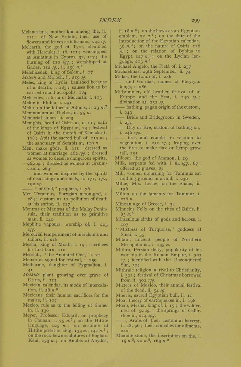 Melanesians, mother-kin among the, ii. 211 ; of New Britain, their use of flowers and leaves as talismans, 242 sq. Melcarth, the god of Tyre, identified with Hercules, i. 16, iii ; worshipped at Amathus in Cyprus, 32, 117; the burning of, 110 sqq. ; worshipped at Gades, 112 sq., ii. 258 Melchizedek, king of Salem, i. 17 Melech and Moloch, ii. 219 sq. Meles, king of Lydia, banished because of a dearth, i. 183 ; causes lion to be carried round acropolis, 184 Melicertes, a form of Melcarth, i. 113 Melite in Phthia, i. 291 Melito on the father of Adonis, i. 13 Memnonium at Thebes, ii. 35 n. Memorial stones, ii. 203 Memphis, head of Osiris at, ii. 11 ; oath of the kings of Egypt at, 24 ; festival of Osiris in the month of Khoiak at, 108 ; Apis the sacred bull of, 119 «. ; the sanctuary of Serapis at, 119 n. Men, make gods, ii. 211 ; dressed as women at marriage, 262 sqq. ; dressed as women to deceive dangerous spirits, 262 sq. ; dressed as women at circum- cision, 263 and women inspired by the spirits of dead kings and chiefs, ii. 171, 172, 192 sq. of God, prophets, i. 76 Men Tyrannus, Phrygian moon-god, i. 284; custom as to pollution of death at his shrine, ii. 227 Mentras or Mantras of the Malay Penin- sula, their tradition as to primitive man, ii. 140 Mephitic vapours, worship of, i. 203 sqq. Mercurial temperament of merchants and sailors, ii. 218 Mesha, king of Moab, i. 15 ; sacrifices his first-born, 110 Messiah,  the Anointed One, i. 21 Meteor as signal for festival, i. 259 Metharme, daughter of Pygmalion, i. 41 Metkide plant growing over grave of Osiris, ii. in Mexican calendar, its mode of intercala- tion, ii. 28 n.^ Mexicans, their human sacrifices for the maize, ii. 107 Mexico, rule as to the felling of timber in, ii. 136 Meyer, Professor Eduard, on prophecy in Canaan, i. 75 «.* ; on the Hittite language, 125 «. ; on costume of Hittite priest or king, 133 n., 141 w.^ ; on the rock-hewn sculptures of Boghaz- Keui, 133 n. ; on Anubis at Abydos, ii. 18 ; on the hawk as an Egyptian emblem, 22 ; on the date of the introduction of the Egyptian calendar, 36 n.^ \ on the nature of Osiris, 126 n.'^; on the relation of Byblus to Egypt, 127 ; on the Lycian lan- guage, 213 n.^ Michael Angelo, the Pieti of, i. 257 Michaelmas, 29th September, ii. 74 Midas, the tomb of, i. 286 and Gordias, names of Phrygian kings, i. 286 Midsummer, old heathen festival of, in Europe and the East, i. 249 sq. ; divination at, 252 sq. ■—— bathing, pagan origin of the custom, i. 249 Bride and Bridegroom in Sweden, i. 251 Day or Eve, custom of bathing on, i. 246 sqq. fires and couples in relation to vegetation, i. 250 sq. ; leaping over the fires to make flax or hemp grow tall, 251 Milcom, the god of Ammon, i. 19 Milk, serpents fed with, i. 84 sqq., 87 ; offered at graves, 87 Mill, women mourning for Tammuz eat nothing ground in a mill, i. 230 Milne, Mrs. Leshe, on the Shans, ii. 136 Milton on the laments for Tammuz, i. 226 71. Minoan age of Greece, i. 34 Minucius Felix on the rites of Osiris, ii. 85 «.3 Miraculous births of gods and heroes, i. 107 Mistress of Turquoise, goddess at Sinai, i. 35 Mitani, ancient people of Northern Mesopotamia, i. 135 «. Mithra, Persian deity, popularity of his worship in the Roman Empire, i. 301 sq. ; identified with the Unconquered Sun, 304 Mithraic religion a rival to Christianity, i. 302 ; festival of Christmas borrowed from it, 302 sqq. Miztecs of Mexico, their annual festival of the dead, ii. 54 sq. Mnevis, sacred Egyptian bull, ii. 11 Moa, theory of earthquakes in, i. 198 Moab, Mesha, king of, i. 15 ; the wilder- ness of, 52 sq. ; the springs of Callir- rhoe in, 214 sqq. , Arabs of, their custom at harvest, ii. 48, 96 ; their remedies for ailments, 242 Moabite stone, the inscription on the, i. 15 n.^, 20 n.^, 163 w,''