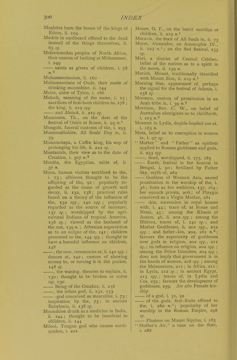Moabites burn the bones of the kings of Edoni, ii. 104 Models in cardboard offered to the dead instead of the things themselves, ii. 63 sq. Mohammedan peoples of North Africa, their custom of bathing at Midsummer, i. 249 saints as givers of children, i. 78 Mohammedanism, ii. 160 Mohammedans of Oude, their mode of drinking moonshine, ii. 144 Moire, sister of Tylon, i. 186 Moloch, meaning of the name, i. 15 j sacrifices of first-born children to, 178 ; the king, ii. 219 sqq. and Melech, ii. 219 sq. Mommsen, Th., on the date of the festival of Osiris at Rome, ii. 95 Mongols, funeral customs of the, i. 293 Monmouthshire, All Souls' Day in, ii. 79 Monomotapa, a Caffre king, his way of prolonging his life, ii. 222 sq. Montanists, their view as to the date of Creation, i. 307 n.^ Months, the Egyptian, table of, ii. 37 n. Moon, human victims sacrificed to the, i. 73 ; albinoes thought to be the offspring of the, 91 ; popularly re- garded as the cause of growth and decay, ii. 132, 138; practical rules based on a theory of the influence of the, 132 sqq., 140 sqq.; popularly regarded as the source of moisture, 137 sq. ; worshipped by the agri- cultural Indians of tropical America, 138 sq.; viewed as the husband of the sun, 139 «. ; Athenian superstition as to an eclipse of the, 141 ; children presented to the, 144 sqq. ; thought to have a harmful influence on children, 148 , the new, ceremonies at, ii. 141 sqq. ; dances at, 142 ; custom of showing money to, or turning it in the pocket, 148 sq. , the waning, theories to explain, ii. 130 ; thought to be broken or eaten up, 130 Being of the Omahas, ii. 256 , the infant god, ii. 131, 153 god conceived as masculine, i. 73 ; inspiration by the, 73 ; in ancient Babylonia, ii. 138 sq. Moonshine drunk as a medicine in India, ii. 144 ; thought to be beneficial to children, ii. 144 M6ooi, Tongan god wiio causes earth- quakes, i. 201 Moore, G. F., on the burnt sacrifice 01 children, ii. 219 n.^ Moravia, the feast of All Souls in, ii. 73 Moret, Alexandre, on Anienophis IV., ii. 123 on the Sed festival, 155 sq. Mori, a district of Central Celebes, belief of the natives as to a spirit in the moon, ii. 139 n. Moriah, Mount, traditionally identified with Mount Zion, ii. 219 w.^ Morning Star, appearance of, perhaps the signal for the festival of Adonis, i. 258 sq. Morocco, custom of prostitution in an Arab tribe in, i. 39 w.^ Morrison, Rev. C. W., on belief of Australian aborigines as to childbirth, i. 103 n.^ Mostene in Lydia, double-headed axe at, i. 183 n. Mota, belief as to conception in women in, i. 97 sq. Mother and Father as epithets applied to Roman goddesses and gods, ii. 233 sqq. , dead, worshipped, ii. 175, 185 Earth, festival in her honour in Bengal, i. 90; fertilized by Father Sky, myth of, 282 Goddess of Western Asia, sacred prostitution in the worship of the, i. 36 ; lions as her emblems, 137, 164 ; her eunuch priests, 206 ; of Phrygia conceived as a Virgin Mother, 281 -kin, succession in royal houses with, i. 44 ; trace of, at Rome and Nemi, 45 ; among the Khasis of Assam, 46, ii. 202 sqq.; among the Hittites, traces of, i. 141 sq. ; and Mother Goddesses, ii. 201 sqq., 212 sqq.; and father-kin, 202, 261 n.^; favours the superiority of goddesses over gods in religion, 202 sqq., 211 sq. ; its influence on religion, 202 sqq. ; among the Pelew Islanders, 204 sqq. ; does not imply that government is in the hands of women, 208 sqq. ; among the Melanesians, 211 ; in Africa, 211 ; in Lycia, q-ii sq.; in ancient Egypt, 213 sqq. ; traces of, in Lydia and Cos, 259 ; favours the development of goddesses, 259. See also Female kin- ship of a god, i. 5T, 52 of the gods, first-fruits offered to the, i. 280 popularity of her worship in the Roman Empire, 298 sq. Plastenc on Mount Sipylus, i. 185 Mother's Air, a tunc on the flute, i. 288