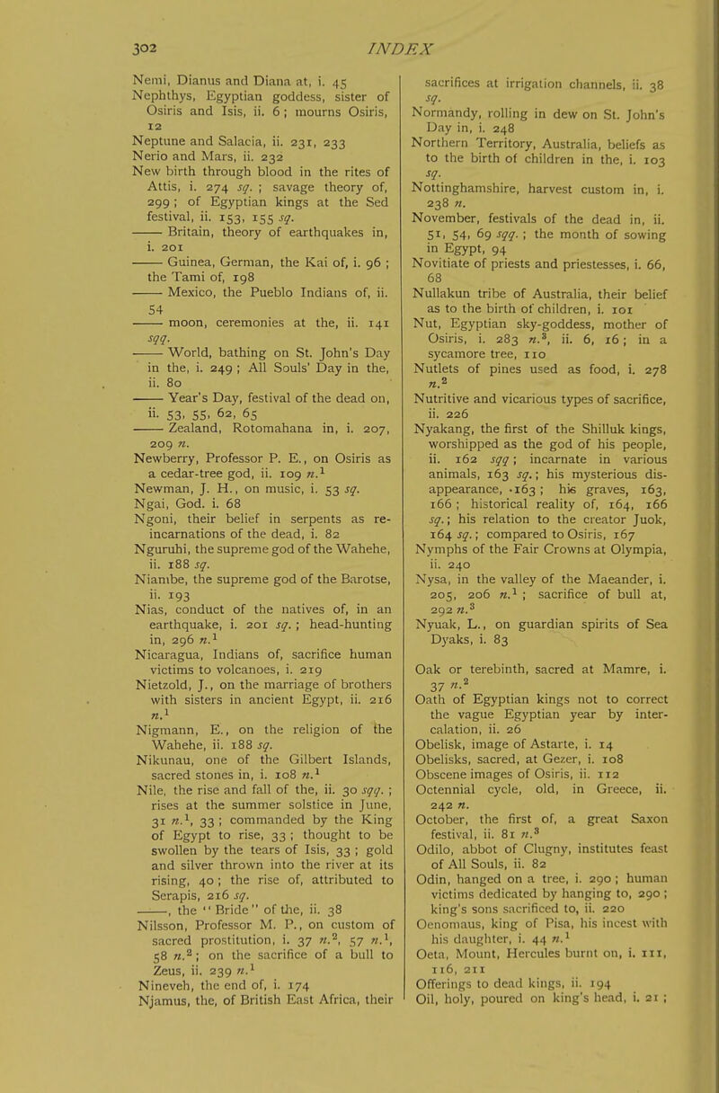 Nemi, Dianus and Diana at, i. 45 Nephthys, Egyptian goddess, sister of Osiris and Isis, ii. 6 ; mourns Osiris, 12 Neptune and Salacia, ii. 231, 233 Nerio and Mars, ii. 232 New birth through blood in the rites of Attis, i. 274 sq. ; savage theory of, 299; of Egyptian kings at the Sed festival, ii. 153, 155 sq. Britain, theory of earthquakes in, i. 201 Guinea, German, the Kai of, i. 96 ; the Tami of, 198 Mexico, the Pueblo Indians of, ii. 54 moon, ceremonies at the, ii. 141 sqq. World, bathing on St. John's Day in the, i. 249 ; All Souls' Day in the, ii. 80 Year's Day, festival of the dead on, ii. 53, 55, 62, 65 Zealand, Rotomahana in, i. 207, 209 n. Newberry, Professor P. E., on Osiris as a cedar-tree god, ii. 109 n.^ Newman, J. H., on music, i. 53 sq. Ngai, God. i. 68 Ngoni, their belief in serpents as re- incarnations of the dead, i. 82 Nguruhi, the supreme god of the Wahehe, ii. 188 sq. Niambe, the supreme god of the Barotse, ii. 193 Nias, conduct of the natives of, in an earthquake, i. 201 sq. ; head-hunting in, 296 n.^ Nicaragua, Indians of, sacrifice human victims to volcanoes, i. 219 Nietzold, J., on the marriage of brothers with sisters in ancient Egypt, ii. 216 «.i Nigmann, E., on the religion of the Wahehe, ii. 188 sq. Nikunau, one of the Gilbert Islands, sacred stones in, i. 108 n.^ Nile, the rise and fall of the, ii. 30 sqq. ; rises at the summer solstice in June, 31 n.^, 33; commanded by the King of Egypt to rise, 33 ; thought to be swollen by the tears of Isis, 33 ; gold and silver thrown into the river at its rising, 40; the rise of, attributed to Serapis, 216 ji^. ——, the Bride of tlie, ii. 38 Nilsson, Professor M. P., on custom of sacred prostitution, i. 37 57 n.^, 58 «.^; on the sacrifice of a bull to Zeus, ii. 239 n.'^ Nineveh, the end of, i. 174 Njamus, the, of British East Africa, their sacrifices at irrigation channels, ii. 38 sq. Normandy, rolling in dew on St. John's Day in, i. 248 Northern Territory, Australia, behefs as to the birth of children in the, i. 103 sq. Nottinghamshire, harvest custom in, i. 238 n. November, festivals of the dead in, ii. 51, 54, 69 sqq. ; the month of sowing in Egypt, 94 Novitiate of priests and priestesses, i. 66, 68 NuUakun tribe of Australia, their belief as to the birth of children, i. loi Nut, Egyptian sky-goddess, mother of Osiris, i. 283 ii. 6, 16; in a sycamore tree, 110 Nutlets of pines used as food, i. 278 Nutritive and vicarious types of sacrifice, ii. 226 Nyakang, the first of the Shilluk kings, worshipped as the god of his people, ii. 162 sqq; incarnate in various animals, 163 sq.; his mysterious dis- appearance, -163 ; hie graves, 163, 166 ; historical reality of, 164, 166 sq.; his relation to the creator Juok, xdif sq.\ compared to Osiris, 167 Nymphs of the Fair Crowns at Olympia, ii. 240 Nysa, in the valley of the Maeander, i. 205, 206 w.^ ; sacrifice of bull at, 292 Nyuak, L., on guardian spirits of Sea Dyaks, i. 83 Oak or terebinth, sacred at Mamre, i. 37 n.^ Oath of Egyptian kings not to correct the vague Egyptian year by inter- calation, ii. 26 Obelisk, image of Astarte, i. 14 Obelisks, sacred, at Gezer, i. 108 Obscene images of Osiris, ii. 112 Octennial cycle, old, in Greece, ii. 242 «. October, the first of, a great Saxon festival, ii. 81 n.'^ Odilo, abbot of Clugny, institutes feast of All Souls, ii. 82 Odin, hanged on a tree, i. 290 ; human victims dedicated by hanging to, 290 ; king's sons sacrificed to, ii. 220 Oenomaus, king of Pisa, his incest with his daughter, i. 44 Oeta, Mount, Hercules burnt on, i. iii, 116, 211 Offerings to dead kings, ii. 194 Oil, holy, poured on king's head, i. 21 ;