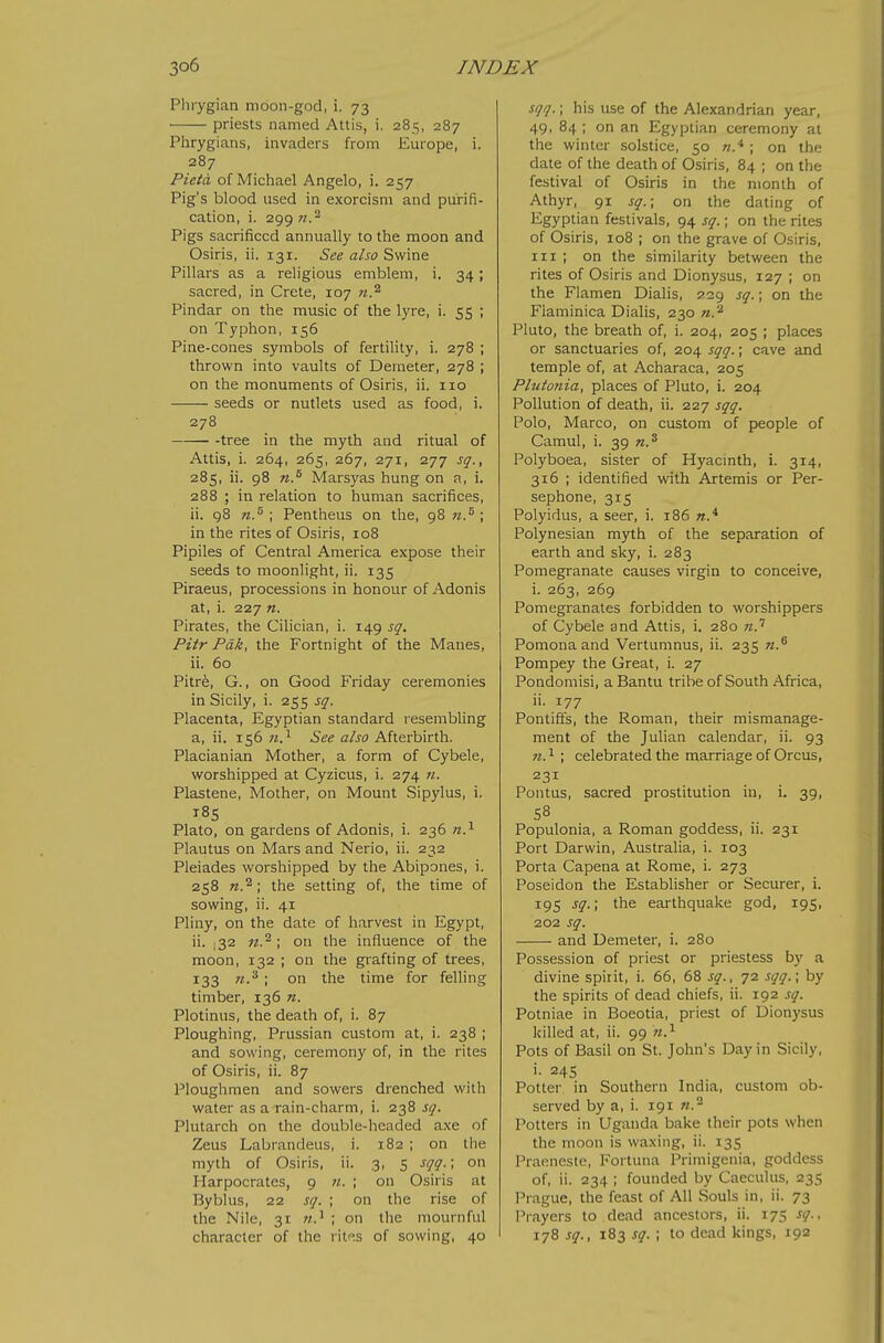 Phiygian moon-god, i. 73 ■ priests named Attis, i. 285, 287 Phrygians, invaders from Europe, i. 287 Pieta of Michael Angelo, i. 257 Pig's blood used in exorcism and purifi- cation, i. 299 n.'^ Pigs sacrificed annually to the moon and Osiris, ii. 131. See also Swine Pillars as a religious emblem, i. 34; sacred, in Crete, 107 n.^ Pindar on the music of the lyre, i. 55 ; on Typhon, 156 Pine-cones symbols of fertility, i. 278 ; thrown into vaults of Deraeter, 278 ; on the monuments of Osiris, ii. 110 seeds or nutlets used as food, i. 278 -tree in the myth and ritual of Attis, i. 264, 265, 267, 271, 277 sq., 285, ii. 98 n.^ Marsyas hung on a, i. 288 ; in relation to human sacrifices, ii. 98 ; Pentheus on the, 98 w.^ ; in the rites of Osiris, 108 Pipiles of Central America expose their seeds to moonlight, ii. 135 Piraeus, processions in honour of Adonis at, i. 227 n. Pirates, the Cilician, i. 149 sq. Pitr Pdk, the Fortnight of the Manes, ii. 60 Pitrfe, G., on Good Friday ceremonies in Sicily, i. 255 sq. Placenta, Egyptian standard resembling a, ii. 156 n.^ See also Afterbirth. Placianian Mother, a form of Cybele, worshipped at Cyzicus, i. 274 n. Plastene, Mother, on Mount Sipylus, i. i8s Plato, on gardens of Adonis, 1. 236 n.^ Plautus on Mars and Nerio, ii. 232 Pleiades worshipped by the Abipones, i. 258 the setting of, the time of sowing, ii. 41 Pliny, on the date of harvest in Egypt, ii. .32 on the influence of the moon, 132 ; on the grafting of trees, 133 n.'^ ; on the time for felling timber, 136 n. Plotinus, the death of, i. 87 Ploughing, Prussian custom at, i. 238 ; and sowing, ceremony of, in the rites of Osiris, ii. 87 Ploughmen and sowers drenched with water as a rain-charm, i. 238 sq. Plutarch on the double-headed axe of Zeus Labrandeus, i. 182 ; on the myth of Osiris, ii. 3, 5 sqq.; on Harpocrates, 9 «. ; on Osiris at Byblus, 22 sq. ; on the rise of the Nile, 31 ; on the mournful character of the rit!^s of sowing, 40 sqq.; his use of the Alexandrian year, 49, 84 ; on an Egyptian ceremony at the winter solstice, 50 n.* ; on the date of the death of Osiris, 84 ; on the festival of Osiris in the month of Athyr, 91 sq.; on the dating of Egyptian festivals, 94 sq.; on the rites of Osiris, 108 ; on the grave of Osiris, III ; on the similarity between the rites of Osiris and Dionysus, 127 ; on the Flamen Dialis, 229 sq.; on the Flaminica Dialis, 230 n.'^ Pluto, the breath of, i. 204, 205 ; places or sanctuaries of, 204 sqq.; cave and temple of, at Acharaca, 205 Pltctonia, places of Pluto, i. 204 Pollution of death, ii. 227 sqq. Polo, Marco, on custom of people of Camul, i. 39 n.^ Polyboea, sister of Hyacmth, i. 314, 316 ; identified with Artemis or Per- sephone, 315 Polyidus, a seer, i. 186 Polynesian myth of the separation of earth and sky, i. 283 Pomegranate causes virgin to conceive, i. 263, 269 Pomegranates forbidden to worshippers of Cybele and Attis, i. 280 w.' Pomona and Vertumnus, ii. 235 n.^ Pompey the Great, i. 27 Pondomisi, a Bantu tribe of South Africa, ii. 177 Pontiffs, the Roman, their mismanage- ment of the Julian calendar, ii. 93 71. ^ ; celebrated the marriage of Orcus, 231 Pontus, sacred prostitution in, i. 39, S8 Populonia, a Roman goddess, ii. 231 Port Darwin, Australia, i. 103 Porta Capena at Rome, i. 273 Poseidon the Establisher or Securer, i. 195 sq.; the earthqualie god, 195, 202 sq. and Demeter, i. 280 Possession of priest or priestess by a divine spirit, i. 66, 68 sq., 72 sqq.\ by the spirits of dead chiefs, ii. 192 sq. Potniae in Boeotia, priest of Dionysus killed at, ii. 99 Pots of Basil on St. John's Day in Sicily, i. 245 Potter in Southern India, custom ob- served by a, i. 191 n.^ Potters in Uganda bake their pots when the moon is waxing, ii. 135 Praeneste, Fortuna Primigenia, goddess of, ii. 234 ; founded by Caeculus, 235 Prague, the feast of All Souls in, ii. 73 i^rayers to dead ancestors, ii. 175 sq., 178 sq., 183 sq. ; to dead kings, 192