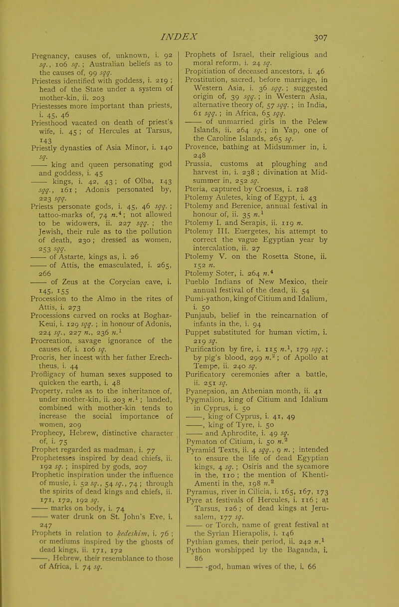Pregnancy, causes of, unknown, i. 92 sq., 106 sq.; Australian beliefs as to the causes of, 99 sqq. Priestess identified with goddess, i. 219 ; head of the State under a system of mother-kin, ii. 203 Priestesses more important than priests, i. 45. 46 Priesthood vacated on death of priest's wife, i. 45 ; of Hercules at Tarsus, 143 Priestly dynasties of Asia Minor, i. 140 sq. king and queen personatmg god and goddess, i. 45 kings, i. 42, 43; of Olba, 143 sqq., 161; Adonis personated by, 223 sqq. Priests personate gods, i. 45, 46 sqq. ; tattoo-marks of, 74 n.*; not allowed to be widowers, ii. 227 sqq. ; the Jewish, their rule as to the pollution of death, 230; dressed as women, 253 m- of Astarte, kings as, i. 26 of Attis, the emasculated, i. 265, 266 of Zeus at the Corycian cave, i. 145. 155 Procession to the Almo in the rites of Attis, i. 273 Processions carved on rocks at Boghaz- Keui, i. 129 sqq. ; in honour of Adonis, 224 sq., 227 236 Procreation, savage ignorance of the causes of, i. 106 sq. Procris, her incest with her father Erech- theus, i. 44 Profligacy of human sexes supposed to quicken the earth, i. 48 Property, rules as to the inheritance of, under mother-kin, ii. 203 n.^ ; landed, combined with mother-kin tends to increase the social importance of women, 209 Prophecy, Hebrew, distinctive character of. i- 75 Prophet regarded as madman, i. 77 Prophetesses inspired by dead ciiiefs, ii. 192 sq. ; inspired by gods, 207 Prophetic inspiration under the influence of music, i. 52 j^r., 54^$^., 74 ; through the spirits of dead kings and chiefs, ii. 171, 172, 192 sq. marks on body, i. 74 water drunk on St. John's Eve, i. 247 Prophets in relation to kedeshim, i. 76 ; or mediums inspired by the ghosts of dead kings, ii. 171, 172 , Hebrew, their resemblance to those of Africa, i. 74 sq. Prophets of Israel, their religious and moral reform, i. 24 sq. Propitiation of deceased ancestors, i. 46 Prostitution, sacred, before marriage, in Western Asia, i. 36 sqq. ; suggested origin of, 39 sqq. ; in Western Asia, alternative theory of, 57 sqq. ; in India, 61 sqq. ; in Africa, 65 sqq. of unmarried girls in the Pelew Islands, ii. 264 sq. ; in Yap, one of the Caroline Islands, 265 sq. Provence, bathing at Midsummer in, i. 248 Prussia, customs at ploughing and harvest in, i. 238 ; divination at Mid- summer in, 252 sq. Pteria, captured by Croesus, i. 128 Ptolemy Auletes, king of Egypt, i. 43 Ptolemy and Berenice, annual festival in honour of, ii. 35 n.^ Ptolemy I. and Serapis, ii. 119 n. Ptolemy III. Euergetes, his attempt to correct the vague Egyptian year by intercalation, ii. 27 Ptolemy V. on the Rosetta Stone, ii, 152 n. Ptolemy Soter, i. 264 Pueblo Indians of New Mexico, their annual festival of the dead, ii. 54 Pumi-y athon, king of Citium and Idalium, i. so Punjaub, belief in the reincarnation of infants in the, i. 94 Puppet substituted for human victim, i. 219 sq. Purification by fire, i. 115 n.^, 179 sqq. ; by pig's blood, 299 n.'^; of Apollo at Tempe, ii. 240 sq. Purificatory ceremonies after a battle, ii. 251 sq. Pyanepsion, an Athenian month, ii. 41 Pygmalion, king of Citium and Idalium in Cyprus, i. 50 , king of Cyprus, i. 41, 49 , king of Tyre, i. 50 and Aphrodite, i. 49 sq. Pymaton of Citium, i. 50 n.^ Pyramid Texts, ii. 4 sqq., 9 «. ; intended to ensure the life of dead Egyptian kings, 4 sq. ; Osiris and the sycamore in the, 110 ; the mention of Khenti- Amenti in the, 198 n.^ Pyramus, river in Cilicia, i. 165, 167, 173 Pyre at festivals of Hercules, i. 116 ; at Tarsus, 126 ; of dead kings at Jeru- salem, 177 sq. or Torch, name of great festival at the Syrian Hierapolis, i. 146 Pythian games, their period, ii. 242 n.^ Python worshipped by the Baganda, i. 86 god, human wives of the, i. 66