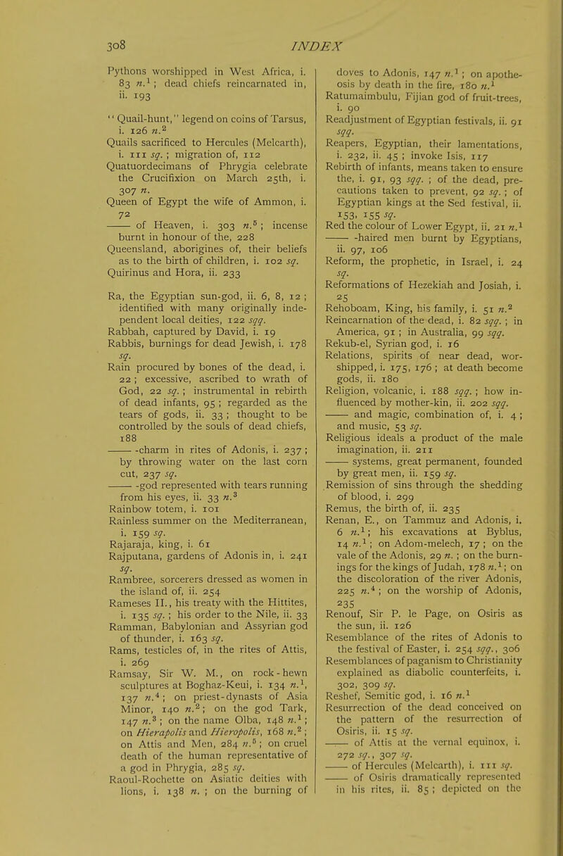 Pythons worshipped in West Africa, i. 83 n.^ ; dead chiefs reincarnated in, ii. 193 '' Quail-hunt, legend on coins of Tarsus, i. 126 Quails sacrificed to Hercules (Melcarth), i. Ill J^. ; migration of, 112 Quatuordecimans of Phrygia celebrate the Crucifixion on March 25th, i. 307 n. Queen of Egypt the wife of Ammon, i. 72 of Heaven, i. 303 n.^ ; incense burnt in honour of the, 228 Queensland, aborigines of, their beliefs as to the birth of children, i. 102 sq. Quirinus and Hora, ii. 233 Ra, the Egyptian sun-god, ii. 6, 8, 12 ; identified with many originally inde- pendent local deities, 122 sqq. Rabbah, captured by David, i. 19 Rabbis, burnings for dead Jewish, i. 178 sq. Rain procured by bones of the dead, i. 22; excessive, ascribed to wrath of God, 22 sq. ; instrumental in rebirth of dead infants, 95 ; regarded as the tears of gods, ii. 33 ; thought to be controlled by the souls of dead chiefs, 188 -charm in rites of Adonis, i. 237 ; by throwing water on the last corn cut, 237 sq. god represented with tears running from his eyes, ii. 33 n.^ Rainbow totem, i. loi Rainless summer on the Mediterranean, i. 159 sq. Rajaraja, king, i. 61 Rajputana, gardens of Adonis in, i. 241 sq. Rambree, sorcerers dressed as women in the island of, ii. 254 Rameses H., his treaty wdth the Hittites, i. 135 sq. ; his order to the Nile, ii. 33 Ramman, Babylonian and Assyrian god of thunder, i. 163 sq. Rams, testicles of, in the rites of Attis, 1. 269 Ramsay, Sir W. M., on rock-hewn sculptures at Boghaz-Keui, i. 134 137 ; on priest-dynasts of Asia Minor, 140 w.^; on the god Tark, 147 ; on the name Olba, 148 w.^; on Hierapolis and Hieropolis, 1.68 n.^ ; on Attis and Men, 284 on cruel death of the human representative of a god in Phrygia, 285 sq. Raoul-Rochette on Asiatic deities with lions, i. 138 n. ; on the burning of doves to Adonis, 147 ; on apothe- osis by death in the fire, 180 «.i Ratumaimbulu, Fijian god of fruit-trees, i. 90 Readjustment of Egyptian festivals, ii. 91 sqq. Reapers, Egyptian, their lamentations, 1. 232, ii. 45 ; invoke Isis, 117 Rebirth of infants, means taken to ensure the, i. 91, 93 sqq. ; of the dead, pre- cautions taken to prevent, 92 sq. ; of Egyptian kings at the Sed festival, ii. 153. 15s -f?- Red the colour of Lower Egypt, ii. 21 «.i haired men burnt by Egyptians, ii. 97, 106 Reform, the prophetic, in Israel, i. 24 sq. Reformations of Hezekiah and Josiah, i. Rehoboam, King, his family, i. 51 w.^ Reincarnation of the dead, i. 82 sqq. ; in America, 91 ; in Australia, 99 sqq. Rekub-el, Syrian god, i. 16 Relations, spirits of near dead, wor- shipped, i. 175, 176 ; at death become gods, ii. 180 Religion, volcanic, i. 188 sqq. ; how in- fluenced by mother-kin, ii. 202 sqq. and magic, combination of, i. 4 ; and music, 53 sq. Religious ideals a product of the male imagination, ii. 211 systems, great permanent, founded by great men, ii. 159 sq. Remission of sins through the shedding of blood, i. 299 Remus, the birth of, ii. 235 Renan, E., on Tammuz and Adonis, i. 6 71.^; his excavations at Byblus, 14 n.^ ; on Adom-melech, 17 ; on the vale of the Adonis, 29 n. ; on the burn- ings for the kings of Judah, 178 on the discoloration of the river Adonis, 225 ; on the worship of Adonis, 23s Renouf, Sir P. le Page, on Osiris as the sun, ii. 126 Resemblance of the rites of Adonis to the festival of Easter, i. 254 sqq., 306 Resemblances of paganism to Christianity explained as diabolic counterfeits, i. 302, 309 sq. Reshel, Semitic god, i. 16 w.^ Resurrection of the dead conceived on the pattern of the resurrection of Osiris, ii. 15 .':q. —:— of Attis at the vernal equinox, i. 272 sq., 307 sq. of Hercules (Melcarth), i. iii sq. of Osiris dramatically represented in his rites, ii. 85 ; depicted on the