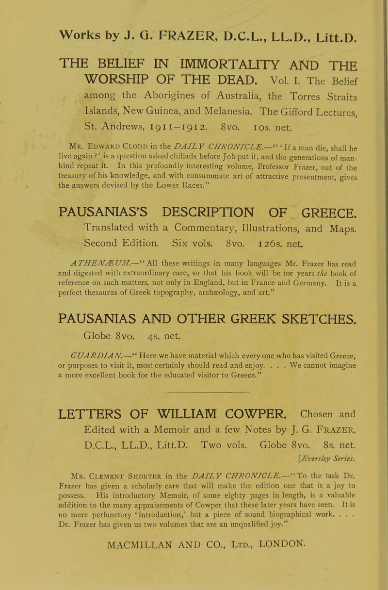 THE BELIEF IN IMMORTALITY AND THE WORSHIP OF THE DEAD, Vol. I. The Belief among the Aborigines of Australia, the Torres Straits Islands, New Guinea, and Melanesia. The Gifford Lectures, St. Andrews, 1911-1912. 8vo. los. net. Mr. Edward Clodd in the DAILY CHRONICLE.—''' If a man die, shall he live again ?' is a question asked chiliads before Job put it, and the generations of man- kind repeat it. In this profoundly interesting volume, Professor Frazer, out of the treasury of his knowledge, and with consummate art of attractive presentment, gives the answers devised by the Lower Races. PAUSANIAS^S DESCRIPTION OF GREECE. Translated with a Commentary, Illustrations, and Maps. Second Edition. Six vols. 8vo. 126s. net. ATHEM/^UM.—All these writings in many languages Mr. Frazer has read and digested with extraordinary care, so that his book will be tor years the book of reference on such matters, not only in England, but in France and Germany. It is a perfect thesaurus of Greek topography, archaeology, and art. PAUSANIAS AND OTHER GREEK SKETCHES. Globe 8vo. 4s. net. GUARDIAN.— Here we have material which every one who has visited Greece, or purposes to visit it, most certainly should read and enjoy. . . . We cannot imagine a more excellent book for the educated visitor to Greece. LETTERS OF WILLIAM COWPER. Chosen and Edited with a Memoir and a few Notes by J. G. Frazer, D.C.L., LL.D., Litt.D. Two vols. Globe Svo. 8s. net. [Eversley Series. Mr. Clement Shorter in the DAILY CHRONICLE.—''To the task Dr. Frazer has given a scholarly care that will make the edition one that is a joy to possess. His introductory Memoir, of some eighty pages in length, is a valuable addition to the many appraisements of Cowper that these later years have seen. It is no mere perfunctory ' introduction,' but a piece of sound biographical work. . . . Dr. Frazer has given us two volumes that are an unqualified joy.