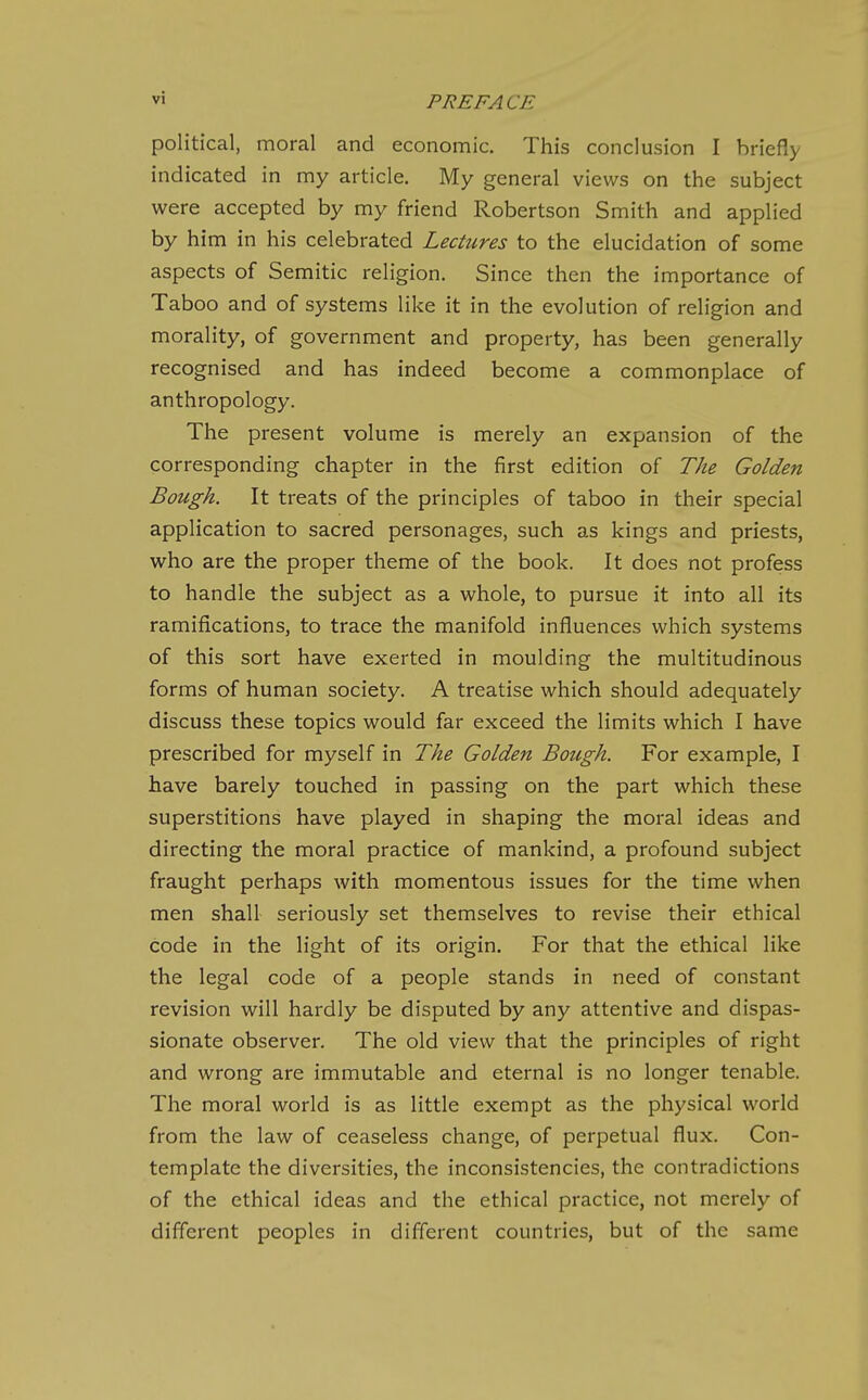 political, moral and economic. This conclusion I briefly indicated in my article. My general views on the subject were accepted by my friend Robertson Smith and applied by him in his celebrated Lectures to the elucidation of some aspects of Semitic religion. Since then the importance of Taboo and of systems like it in the evolution of religion and morality, of government and property, has been generally recognised and has indeed become a commonplace of anthropology. The present volume is merely an expansion of the corresponding chapter in the first edition of The Golden Bough. It treats of the principles of taboo in their special application to sacred personages, such as kings and priests, who are the proper theme of the book. It does not profess to handle the subject as a whole, to pursue it into all its ramifications, to trace the manifold influences which systems of this sort have exerted in moulding the multitudinous forms of human society. A treatise which should adequately discuss these topics would far exceed the limits which I have prescribed for myself in The Golden Bough. For example, I have barely touched in passing on the part which these superstitions have played in shaping the moral ideas and directing the moral practice of mankind, a profound subject fraught perhaps with momentous issues for the time when men shall seriously set themselves to revise their ethical code in the light of its origin. For that the ethical like the legal code of a people stands in need of constant revision will hardly be disputed by any attentive and dispas- sionate observer. The old view that the principles of right and wrong are immutable and eternal is no longer tenable. The moral world is as little exempt as the physical world from the law of ceaseless change, of perpetual flux. Con- template the diversities, the inconsistencies, the contradictions of the ethical ideas and the ethical practice, not merely of different peoples in different countries, but of the same