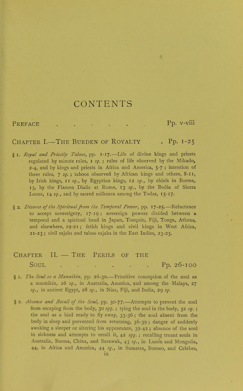 CONTENTS Preface Pp. v-viii Chapter I.—The Burden of Royalty . Pp. 1-25 § I. Royal and Priestly Taboos, pp. 1-17.—Life of divine kings and priests regulated by minute rules, i sq. ; rules of life observed by the Mikado, 2-4, and by kings and priests in Africa and America, 5-7 ; intention of these rules, 7 sq. ; taboos observed by African kings and others, 8-11, by Irish kings, 11 sq., by Egyptian kings, 12 sq., by chiefs in Burma, 13, by the Flamen Dialis at Rome, 13 sq., by the Bodia of Sierra Leone, 14 sq., and by sacred milkmen among the Todas, I5-I7' § 2. Divorce of the Spiritual from the Temporal Power, pp. 17-25.—Reluctance to accept sovereignty, 17-19 ; sovereign powers divided between a temporal and a spiritual head in Japan, Tonquin, Fiji, Tonga, Athens, and elsewhere, 19-21; fetish kings and civil kings in West Africa, 21-23 ; civil rajahs and taboo rajahs in the East Indies, 23-25. Chapter II. — The Perils of the Soul ...... Pp. 26-100 § I. The Soul as a Man7iiki7t, pp. 26-30.—Primitive conception of the soul as a mannikin, 26 sq., in Australia, America, and among the Malays, 27 sq., in ancient Egypt, 28 sq., in Nias, Fiji, and India, 29 sq. § 2. Absence and Recall of the Sottl, ^p. 30-77.—Attempts to prevent the soul from escaping from the body, 30 sqq. ; tying the soul in the body, 32 sq. ; the soul as a bird ready to fly away, 33-36 ; the soul absent from the body in sleep and prevented from returning, 36-39 ; danger of suddenly awaking a sleeper or altering his appearance, 39-42 ; absence of the soul in sickness and attempts to recall it, 42 sqq. ; recalling truant souls in Australia, Burma, China, and Sarawak, 43 sq., in Luzon and Mongolia, 44, in Africa and America, 44 sq., in Sumatra, Borneo, and Celebes,