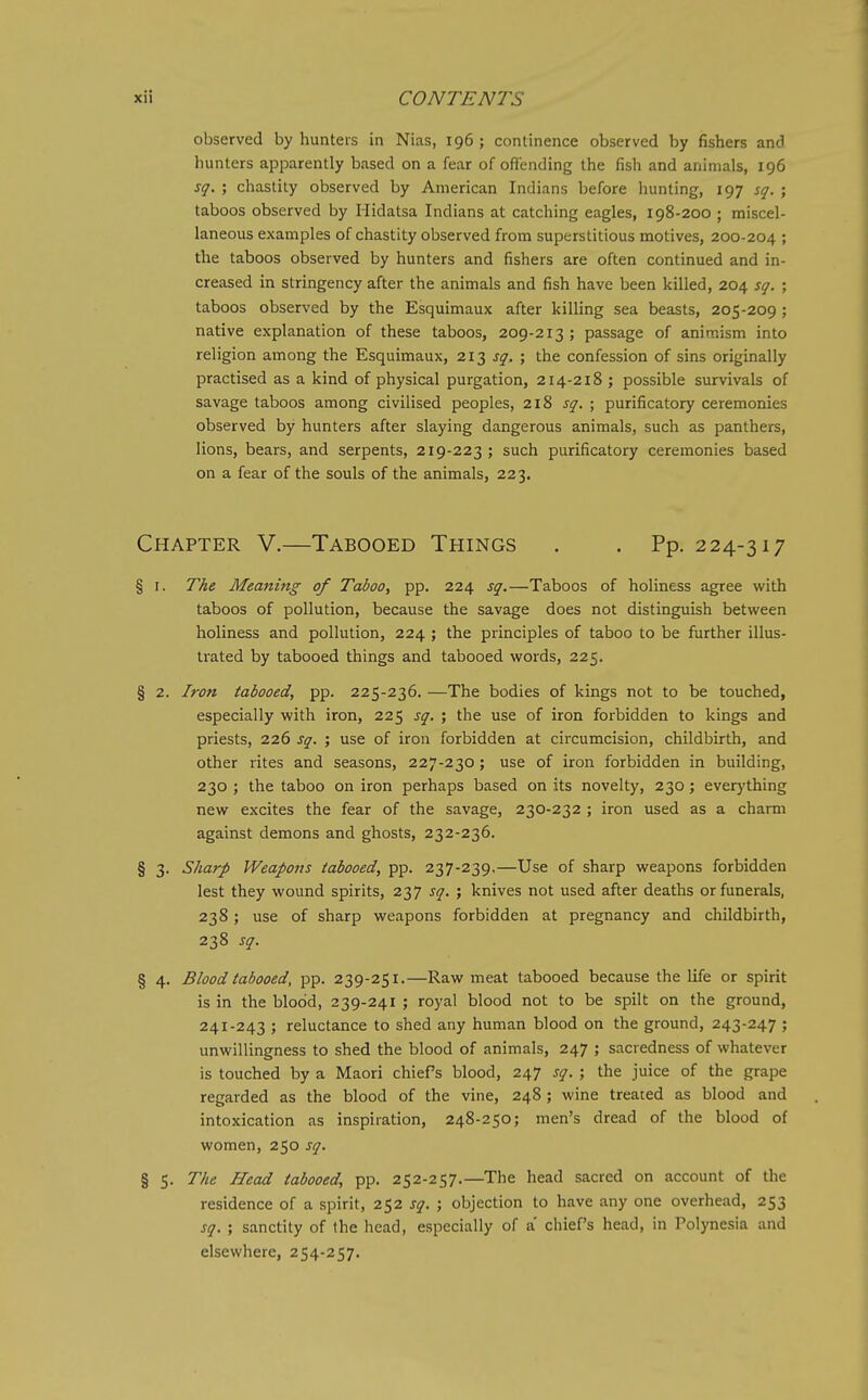 observed by hunters in Nias, 196 ; continence observed by fishers and hunters apparently based on a fear of offending the fish and animals, 196 sq. ; chastity observed by American Indians before hunting, 197 sq. ; taboos observed by liidatsa Indians at catching eagles, 198-200 ; miscel- laneous examples of chastity observed from superstitious motives, 200-204 J the taboos observed by hunters and fishers are often continued and in- creased in stringency after the animals and fish have been killed, 204 sq. ; taboos observed by the Esquimaux after killing sea beasts, 205-209 ; native explanation of these taboos, 209-213; passage of animism into religion among the Esquimaux, 213 f^. ; the confession of sins originally practised as a kind of physical purgation, 214-218 ; possible survivals of savage taboos among civilised peoples, 218 sq. ; purificatory ceremonies observed by hunters after slaying dangerous animals, such as panthers, lions, bears, and serpents, 219-223; such purificatory ceremonies based on a fear of the souls of the animals, 223. Chapter V.—Tabooed Things . . Pp. 224-317 § I. The Meaning of Taboo, pp. 224 sq.—Taboos of holiness agree with taboos of pollution, because the savage does not distinguish between holiness and pollution, 224 ; the principles of taboo to be further illus- trated by tabooed things and tabooed words, 225. § 2. Iron tabooed, pp. 225-236. —The bodies of kings not to be touched, especially with iron, 225 sq. ; the use of iron forbidden to kings and priests, 226 sq. ; use of iron forbidden at circumcision, childbirth, and other rites and seasons, 227-230; use of iron forbidden in building, 230 ; the taboo on iron perhaps based on its novelty, 230; everything new excites the fear of the savage, 230-232 ; iron used as a charm against demons and ghosts, 232-236. § 3. Sharp Weapons tabooed, pp. 237-239,—Use of sharp weapons forbidden lest they wound spirits, 237 sq. ; knives not used after deaths or funerals, 238; use of sharp weapons forbidden at pregnancy and childbirth, 238 sq. § 4. Blood tabooed, pp. 239-251.—Raw meat tabooed because the life or spirit is in the blood, 239-241 ; royal blood not to be spilt on the ground, 241-243 ; reluctance to shed any human blood on the ground, 243-247 ; unwillingness to shed the blood of animals, 247 ; sacredness of whatever is touched by a Maori chiefs blood, 247 sq. ; the juice of the grape regarded as the blood of the vine, 248 ; wine treated as blood and intoxication as inspiration, 248-250; men's dread of the blood of women, 250 sq. § 5. The Head tabooed, pp. 252-257.—The head sacred on account of the residence of a spirit, 252 sq. ; objection to have any one overhead, 253 sq. ; sanctity of the head, especially of a chief's head, in Polynesia and elsewhere, 254-257.