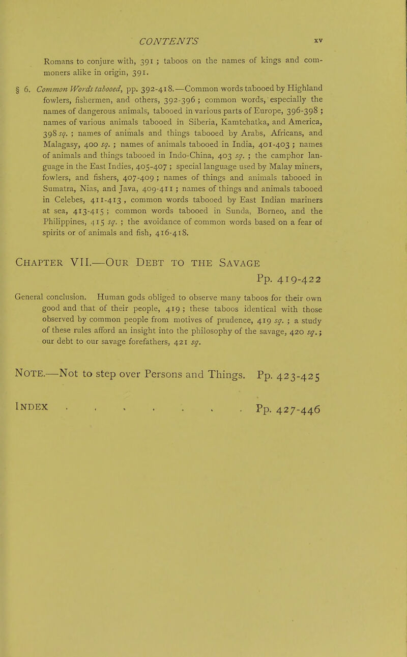 Romans to conjure with, 391 ; taboos on the names of kings and com- moners alike in origin, 391. § 6. Common Words tabooed, pp. 392-418.—Common words tabooed by Highland fowlers, fishermen, and others, 392-396; common words,' especially the names of dangerous animals, tabooed in various parts of Europe, 396-398 ; names of various animals tabooed in Siberia, Kamtchatka, and America, 398 J^. ; names of animals and things tabooed by Arabs, Africans, and Malagasy, 400 sq. ; names of animals tabooed in India, 401-403 ; names of animals and things tabooed in Indo-China, 403 sq. ; the camphor lan- guage in the East Indies, 405-407 ; special language used by Malay miners, fowlers, and fishers, 407-409 ; names of things and animals tabooed in Sumatra, Nias, and Java, 409-411 ; names of things and animals tabooed in Celebes, 411-413, common words tabooed by East Indian mariners at sea, 413-415 ; common words tabooed in Sunda, Borneo, and the Philippines, 415 sq. ; the avoidance of common words based on a fear of spirits or of animals and fish, 416-418. Chapter VII.—Our Debt to the Savage Pp. 419-422 General conclusion. Human gods obliged to observe many taboos for their own good and that of their people, 419; these taboos identical with those observed by common people from motives of prudence, 419 sq. ; a study of these rules afford an insight into the philosophy of the savage, 420 sq.; our debt to our savage forefathers, 421 sq. Note.—Not to step over Persons and Things. Pp. 423-425 Index Pp. 427-446