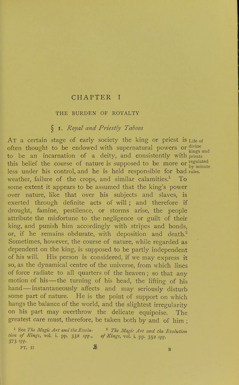 THE BURDEN OF ROYALTY § I. Royal and Priestly Taboos At a certain stage of early society the king or priest is Life of often thought to be endowed with supernatural powers or dmne ° ... kings and to be an incarnation of a deity, and consistently with priests this belief the course of nature is supposed to be more or regulated _ by minute less under his control, and he is held responsible for bad rules, weather, failure of the crops, and similar calamities.^ To some extent it appears to be assumed that the king's power over nature, like that over his subjects and slaves, is exerted through definite acts of will ; and therefore if drought, famine, pestilence, or storms arise, the people attribute the misfortune to the negligence or guilt of their king, and punish him accordingly with stripes and bonds, or, if he remains obdurate, with deposition and death.^ Sometimes, however, the course of nature, while regarded as dependent on the king, is supposed to be partly independent of his will. His person is considered, if we may express it so, as the dynamical centre of the universe, from which lines of force radiate to all quarters of the heaven; so that any motion of his—the turning of his head, the lifting of his hand — instantaneously affects and may seriously disturb some part of nature. He is the point of support on which hangs the balance of the world, and the slightest irregularity on his part may overthrow the delicate equipoise. The greatest care must, therefore, be taken both by and of him ; 1 See The Magic Art and the Evolu- 2 ^J^|^g ^^^^ Evolution lion of Kings, vol. i. pp. 332 sqq., of Kings, vol. i. pp. Zh'^ sqq. 373 sqq- PT. W % n