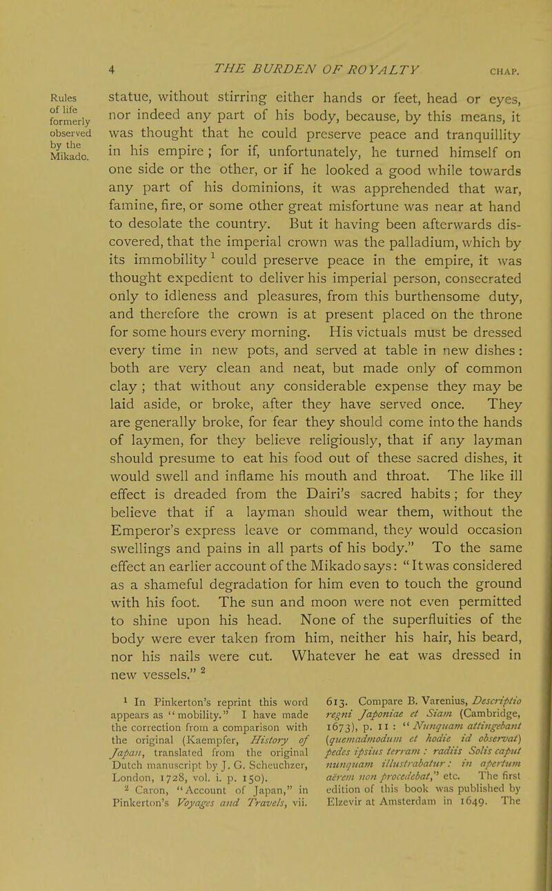 Rules of life formerly observed by the Mikado. Statue, without stirring either hands or feet, head or eyes, nor indeed any part of his body, because, by this means, it was thought that he could preserve peace and tranquiUity in his empire ; for if, unfortunately, he turned himself on one side or the other, or if he looked a good while towards any part of his dominions, it was apprehended that war, famine, fire, or some other great misfortune was near at hand to desolate the country. But it having been afterwards dis- covered, that the imperial crown was the palladium, which by its immobility-^ could preserve peace in the empire, it was thought expedient to deliver his imperial person, consecrated only to idleness and pleasures, from this burthensome duty, and therefore the crown is at present placed on the throne for some hours every morning. His victuals must be dressed every time in new pots, and served at table in new dishes: both are very clean and neat, but made only of common clay ; that without any considerable expense they may be laid aside, or broke, after they have served once. They are generally broke, for fear they should come into the hands of laymen, for they believe religiously, that if any layman should presume to eat his food out of these sacred dishes, it would swell and inflame his mouth and throat. The like ill effect is dreaded from the Dairi's sacred habits; for they believe that if a layman should wear them, without the Emperor's express leave or command, they would occasion swellings and pains in all parts of his body. To the same effect an earlier account of the Mikado says: It was considered as a shameful degradation for him even to touch the ground with his foot. The sun and moon were not even permitted to shine upon his head. None of the superfluities of the body were ever taken from him, neither his hair, his beard, nor his nails were cut. Whatever he eat was dressed in new vessels. ^ ^ In Pinkerton's reprint this word appears as mobility. I have made the correction from a comparison with the original (Kaempfer, History of Japan, translated from the original Dutch manuscript by J. G. Scheuchzer, London, 1728, vol. i. p. 150). ^ Caron, Account of Japan, in Pinkerton's Voyages and Travels, vii. 613. Compare B. Varenius, Desci-ipiio regni Japoniae et Siain (Cambridge, 1673), p. II : '■^ Nunquam atiiitgebattt {quemadmoduin ct hodie id observai) pedes ipsiiis terrain : radiis Solis caput nunqnain ilbistrabatur: in apertutn aerein non procedcbai, etc. The first edition of this book was published by Elzevir at Amsterdam in 1649. The
