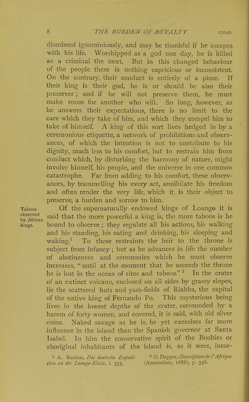 dismissed ignominiously, and may be thankful if he escapes with his life. Worshipped as a god one day, he is killed as a criminal the next. But in this changed behaviour of the people there is nothing capricious or inconsistent. On the contrary, their conduct is entirely of a piece. If their king is their god, he is or should be also their preserver; and if he will not preserve them, he must make room for another who will. So long, however, as he answers their expectations, there is no limit to the care which they take of him, and which they compel him to take of himself. A king of this sort lives hedged in by a ceremonious etiquette, a network of prohibitions and observ- ances, of which the intention is not to contribute to his dignity, much less to his comfort, but to restrain him from conduct which, by disturbing the harmony of nature, might involve himself, his people, and the universe in one common catastrophe. Far from adding to his comfort, these observ- ances, by trammelling his every act, annihilate his freedom and often render the very life, which it is their object to preserve, a burden and sorrow to him. Taboos Of the supernaturally endowed kings of Loango it is by^^rfcan ^^^^ ^^^^ more powerful a king is, the more taboos is he kings. bound to observe ; they regulate all his actions, his walking and his standing, his eating and drinking, his sleeping and waking.^ To these restraints the heir to the throne is subject from infancy; but as he advances in life the number of abstinences and ceremonies which he must observe increases,  until at the moment that he ascends the throne he is lost in the ocean of rites and taboos. ^ In the crater of an extinct volcano, enclosed on all sides by grassy slopes, lie the scattered huts and yam-fields of Riabba, the capital of the native king of Fernando Po. This mysterious being lives in the lowest depths of the crater, surrounded by a harem of forty women, and covered, it is said, with old silver coins. Naked savage as he is, he yet exercises far more influence in the island than the Spanish governor at Santa Isabel. In him the conservative spirit of the Boobies or aboriginal inhabitants of the island is, as it were, incor- 1 A. Bastian, Die deutsche Expedi- ^ q. Dapper, Description de VAfriquf Hon an der Loango-Kiiste, i. 355. (Amsterdam, 1686), p. 336.