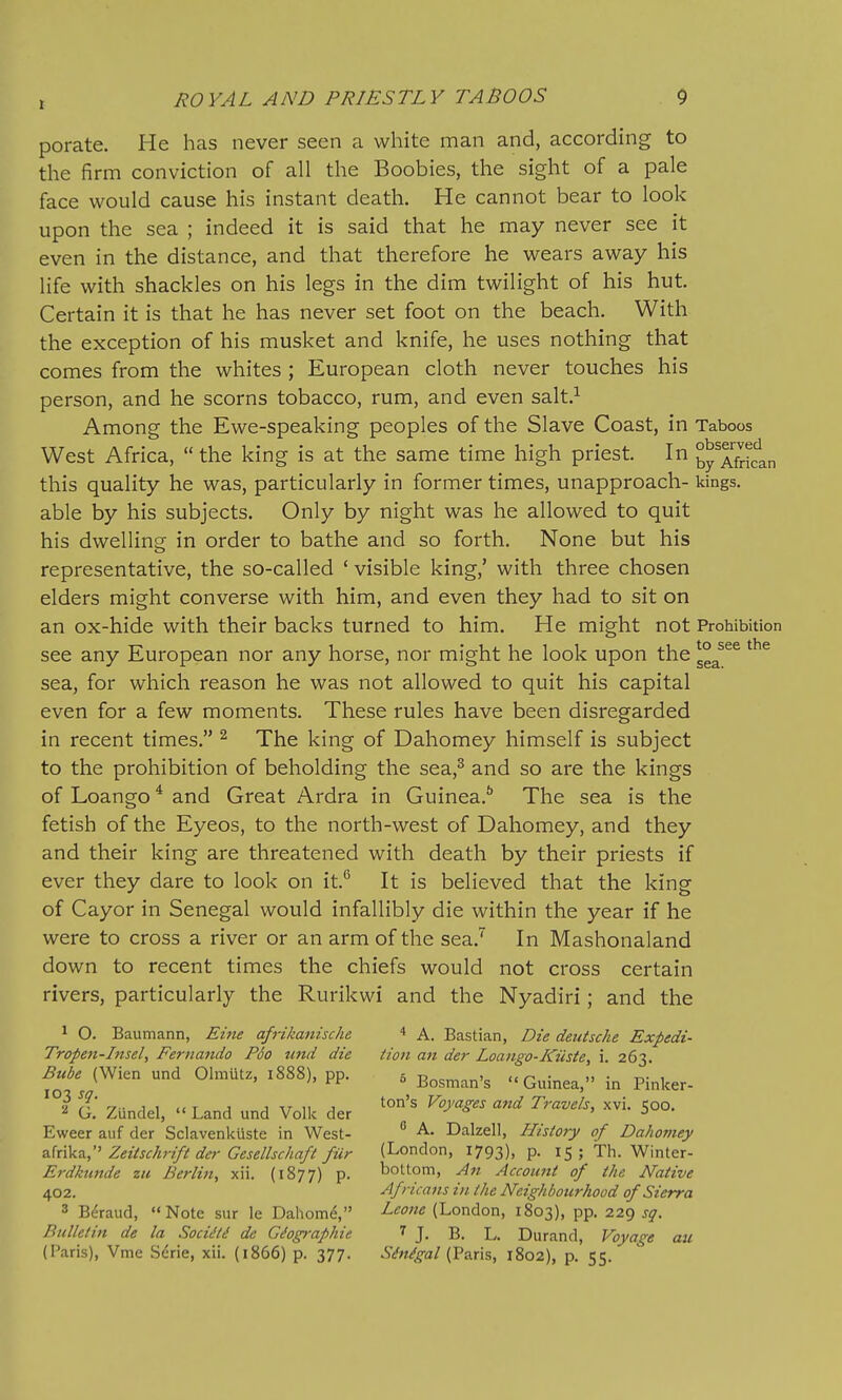 to see the sea. r ROYAL AND PRIESTLY TABOOS 9 porate. He has never seen a white man and, according to the firm conviction of all the Boobies, the sight of a pale face would cause his instant death. He cannot bear to look upon the sea ; indeed it is said that he may never see it even in the distance, and that therefore he wears away his life with shackles on his legs in the dim twilight of his hut. Certain it is that he has never set foot on the beach. With the exception of his musket and knife, he uses nothing that comes from the whites ; European cloth never touches his person, and he scorns tobacco, rum, and even salt.^ Among the Ewe-speaking peoples of the Slave Coast, in Taboos West Africa,  the king is at the same time high priest. In byTfrican this quality he was, particularly in former times, unapproach- kings, able by his subjects. Only by night was he allowed to quit his dwellino^ in order to bathe and so forth. None but his representative, the so-called ' visible king,' with three chosen elders might converse with him, and even they had to sit on an ox-hide with their backs turned to him. He might not Prohibition see any European nor any horse, nor might he look upon the sea, for which reason he was not allowed to quit his capital even for a few moments. These rules have been disregarded in recent times. ^ The king of Dahomey himself is subject to the prohibition of beholding the sea,^ and so are the kings of Loango * and Great Ardra in Guinea.** The sea is the fetish of the Eyeos, to the north-west of Dahomey, and they and their king are threatened with death by their priests if ever they dare to look on it.*^ It is believed that the king of Cayor in Senegal would infallibly die within the year if he were to cross a river or an arm of the sea.'' In Mashonaland down to recent times the chiefs would not cross certain rivers, particularly the Rurikwi and the Nyadiri; and the ^ O. Baumann, Eine afrikamsche * A. Bastian, Die deutsche Expedi- Tropen-Insel, Fernando P6o tind die Hon an der Loango-Kiiste, i. 263. B^ube (Wien und Olmiitz, 1888), pp. , Bosman's Guinea, in Pinker- t. ZUndel, - Land und Volk der ^y^'' ^ 50°. Eweer aiif der Sclavenkiiste in West-  A. Dalzell, History of Dahomey z.k\V-i., Zeitschrift der Gesellschaft fur (London, 1793), p. 15 ; Th. Winter- Erdkunde zu Berlin, xii. (1877) p. bottom, An Account of the Native 402. Africans in the Neighbourhood of Sierra 3 Bdraud, Note sur le Dahom^, (London, 1803), pp. 229 sq. Bulletin de la Socidti de Gdog>'aphie 7 j, b. L. Durand, Voyage au (Paris), Vme Serie, xii. (1866) p. 377. Sdn^gal (Paris, 1802), p. 55.