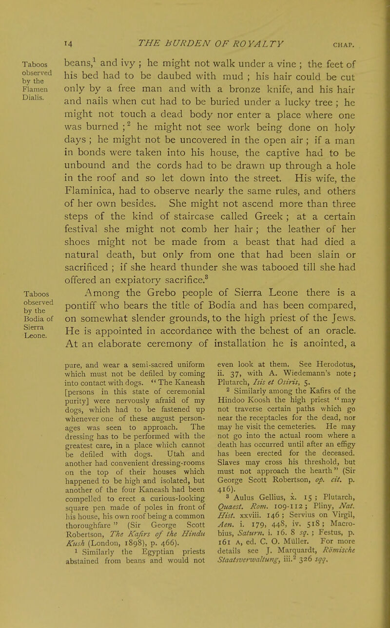 Taboos observed by the Flanien Dialis. Taboos observed by the Bodia of Sierra Leone. beans,^ and ivy ; he might not walk under a vine ; the feet of his bed had to be daubed with mud ; his hair could be cut only by a free man and with a bronze knife, and his hair and nails when cut had to be buried under a lucky tree ; he might not touch a dead body nor enter a place where one was burned ; ^ he might not see work being done on holy days ; he might not be uncovered in the open air ; if a man in bonds were taken into his house, the captive had to be unbound and the cords had to be drawn up through a hole in the roof and so let down into the street His wife, the Flaminica, had to observe nearly the same rules, and others of her own besides. She might not ascend more than three steps of the kind of staircase called Greek ; at a certain festival she might not comb her hair ; the leather of her shoes might not be made from a beast that had died a natural death, but only from one that had been slain or sacrificed ; if she heard thunder she was tabooed till she had offered an expiatory sacrifice.^ Among the Grebo people of Sierra Leone there is a pontiff who bears the title of Bodia and has been compared, on somewhat slender grounds, to the high priest of the Jews. He is appointed in accordance with the behest of an oracle. At an elaborate ceremony of installation he is anointed, a pure, and wear a semi-sacred uniform which must not be defiled by coming into contact with dogs.  The Kaneash [persons in this state of ceremonial purity] were nervously afraid of my dogs, which had to be fastened up whenever one of these august person- ages was seen to approach. The dressing has to be performed with the greatest care, in a place which cannot be defiled with dogs. Utah and another had convenient dressing-rooms on the top of their houses which happened to be high and isolated, but another of the four Kaneash had been compelled to erect a curious-looking square pen made of poles in front of bis house, his own roof being a common thoroughfare  (Sir George Scott Robertson, The Kafirs of the Hindu Kush (London, 1898), p. 466). 1 Similarly the Egyptian priests abstained from beans and would not even look at them. See Herodotus, ii. 37, with A. Wiedemann's note; Plutarch, Isis et Osiris, 5. 2 Similarly among the Kafirs of the Hindoo Koosh the high priest  may not traverse certain paths which go near the receptacles for the dead, nor may he visit the cemeteries. He may not go into the actual room where a death has occurred until after an effigy has been erected for the deceased. Slaves may cross his threshold, but must not approach the hearth (Sir George Scott Robertson, op. cit. p. 416). 3 Aulus Gellius, x. 15 ; Plutarch, Quaest. Rom. 109-112; Pliny, Nai. Hist, xxviii. 146 ; Servius on Virgil, Ae7i. i. 179, 448. iv- 518; Macro- bius, Saturn, i. 16. 8 sq. ; Festus, p. 161 A, ed. C. O. Miiller. For more details see J. Marquardt, Romische Staatsverwaltung, iii.- 326 sqq.