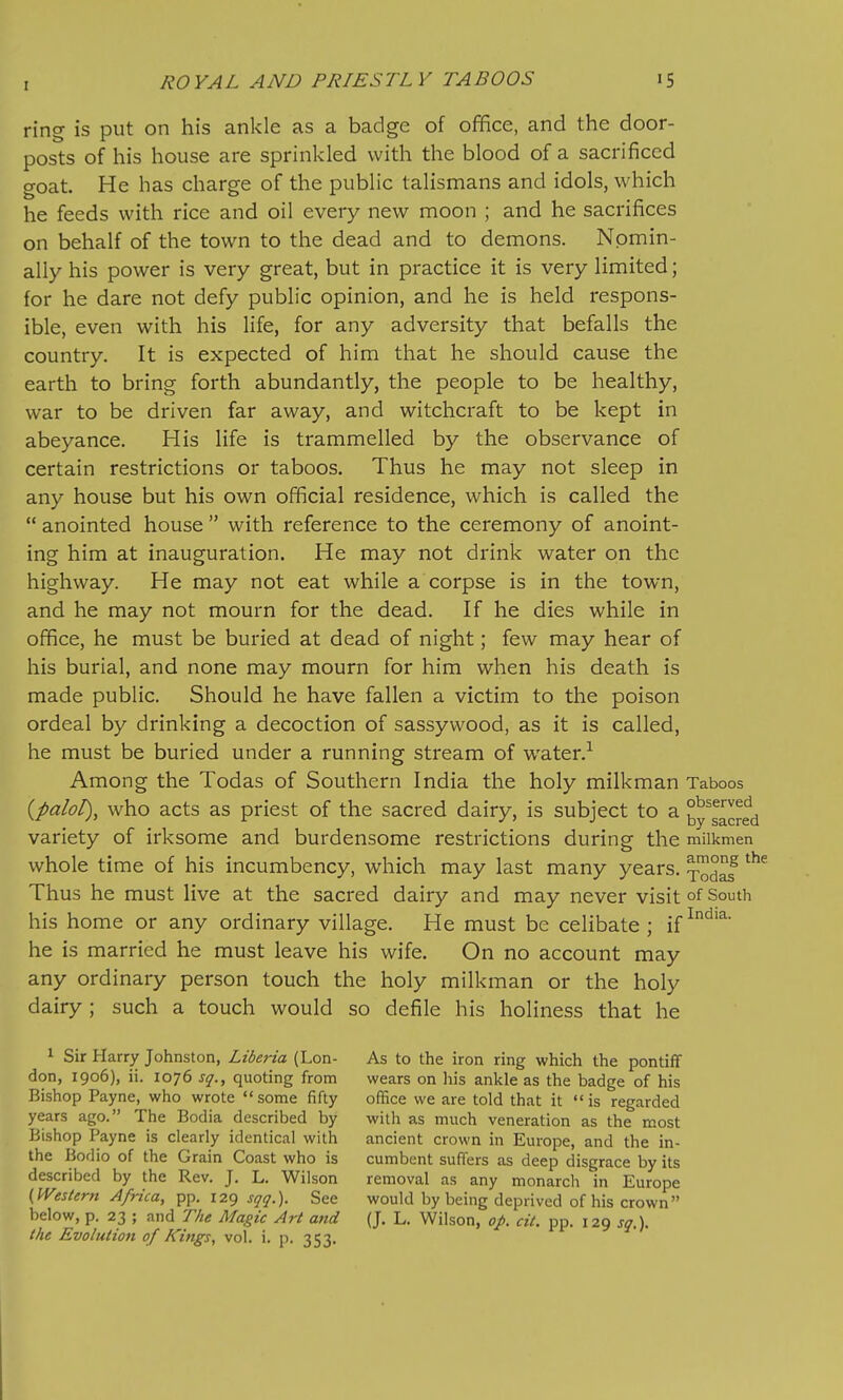 ring is put on his ankle as a badge of office, and the door- posts of his house are sprinkled with the blood of a sacrificed goat. He has charge of the public talismans and idols, which he feeds with rice and oil every new moon ; and he sacrifices on behalf of the town to the dead and to demons. Nomin- ally his power is very great, but in practice it is very limited; for he dare not defy public opinion, and he is held respons- ible, even with his life, for any adversity that befalls the country. It is expected of him that he should cause the earth to bring forth abundantly, the people to be healthy, war to be driven far away, and witchcraft to be kept in abeyance. His life is trammelled by the observance of certain restrictions or taboos. Thus he may not sleep in any house but his own official residence, which is called the  anointed house  with reference to the ceremony of anoint- ing him at inauguration. He may not drink water on the highway. He may not eat while a corpse is in the town, and he may not mourn for the dead. If he dies while in office, he must be buried at dead of night; few may hear of his burial, and none may mourn for him when his death is made public. Should he have fallen a victim to the poison ordeal by drinking a decoction of sassywood, as it is called, he must be buried under a running stream of water. Among the Todas of Southern India the holy milkman Taboos {palol), who acts as priest of the sacred dairy, is subject to a ty^gacred variety of irksome and burdensome restrictions during the milkmen whole time of his incumbency, which may last many years, ^odaf Thus he must live at the sacred dairy and may never visit of South his home or any ordinary village. He must be celibate ; if he is married he must leave his wife. On no account may any ordinary person touch the holy milkman or the holy dairy; such a touch would so defile his holiness that he 1 Sir Harry Johnston, Liberia (Lon- As to the iron ring which the pontiff don, 1906), ii. 1076 sq., quoting from wears on liis ankle as the badge of his Bishop Payne, who wrote some fifty office we are told that it is regarded years ago. The Bodia described by with as much veneration as the most Bishop Payne is clearly identical with ancient crown in Europe, and the in- the Bodio of the Grain Coast who is cumbent suffers as deep disgrace by its described by the Rev. J. L. Wilson removal as any monarch in Europe {.Western Africa, pp. 129 j^r^r.). See would by being deprived of his crown below, p. 23 ; and The Magic Art and (J. L. Wilson, op. cit. pp. 129 sq.). the Evolution of Kings, vol. i. p. 353.