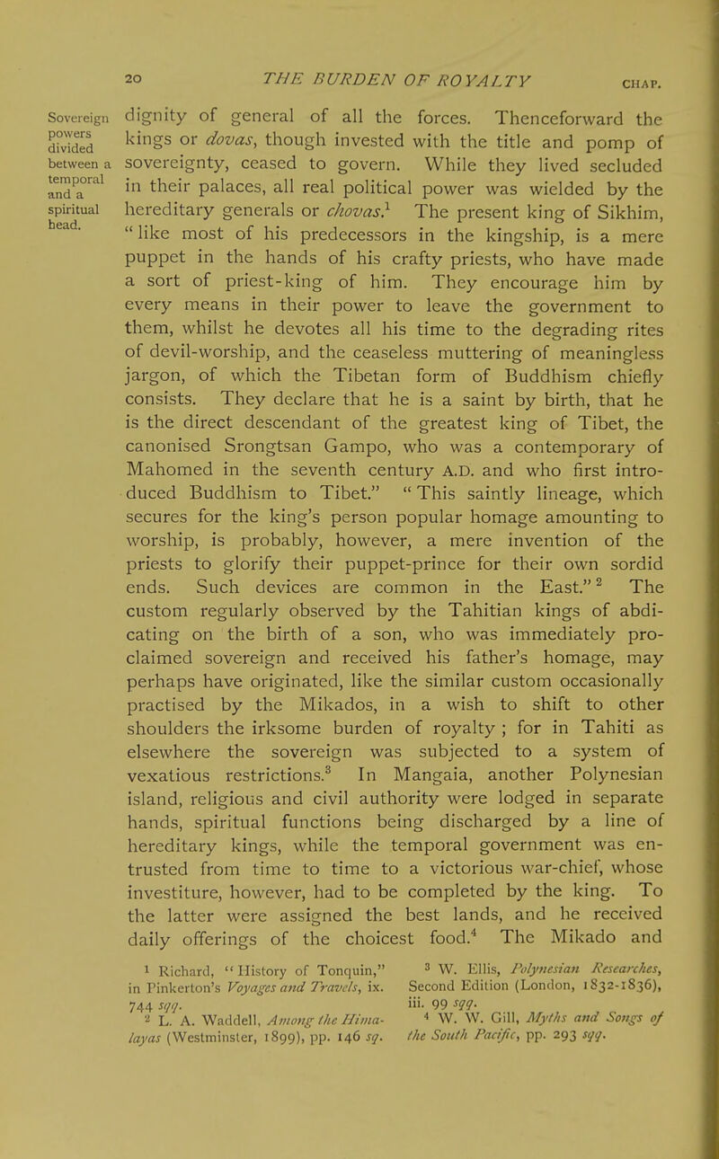 CHAP, Sovereign dignity of general of all the forces. Thenceforward the Sed ^^^^^ dovas, though invested with the title and pomp of between a Sovereignty, ceased to govern. While they lived secluded temporal ^j^^j^. p^iaces, all real political power was wielded by the spiritual hereditary generals or chovas} The present king of Sikhim, •  like most of his predecessors in the kingship, is a mere puppet in the hands of his crafty priests, who have made a sort of priest-king of him. They encourage him by every means in their power to leave the government to them, whilst he devotes all his time to the degrading rites of devil-worship, and the ceaseless muttering of meaningless jargon, of which the Tibetan form of Buddhism chiefly consists. They declare that he is a saint by birth, that he is the direct descendant of the greatest king of Tibet, the canonised Srongtsan Gampo, who was a contemporary of Mahomed in the seventh century A.D. and who first intro- duced Buddhism to Tibet.  This saintly lineage, which secures for the king's person popular homage amounting to worship, is probably, however, a mere invention of the priests to glorify their puppet-prince for their own sordid ends. Such devices are common in the East. ^ The custom regularly observed by the Tahitian kings of abdi- cating on the birth of a son, who was immediately pro- claimed sovereign and received his father's homage, may perhaps have originated, like the similar custom occasionally practised by the Mikados, in a wish to shift to other shoulders the irksome burden of royalty ; for in Tahiti as elsewhere the sovereign was subjected to a system of vexatious restrictions.^ In Mangaia, another Polynesian island, religious and civil authority were lodged in separate hands, spiritual functions being discharged by a line of hereditary kings, while the temporal government was en- trusted from time to time to a victorious war-chief, whose investiture, however, had to be completed by the king. To the latter were assigned the best lands, and he received daily offerings of the choicest food.^ The Mikado and 1 Richard, History of Tonquin, ^ W. Ellis, Polytiesian Researches, in Pinkerton's Voyages and Travels, ix. Second Edition (London, 1832-1836), 744 sqq. iii. 99 2 L. A. Waddell, Among ihe Hiina- ^ W. W. Gill, Myths and Songs of layas (Westminster, 1899), pp. 146 sq. the South Pacific, pp. 293 sqq.