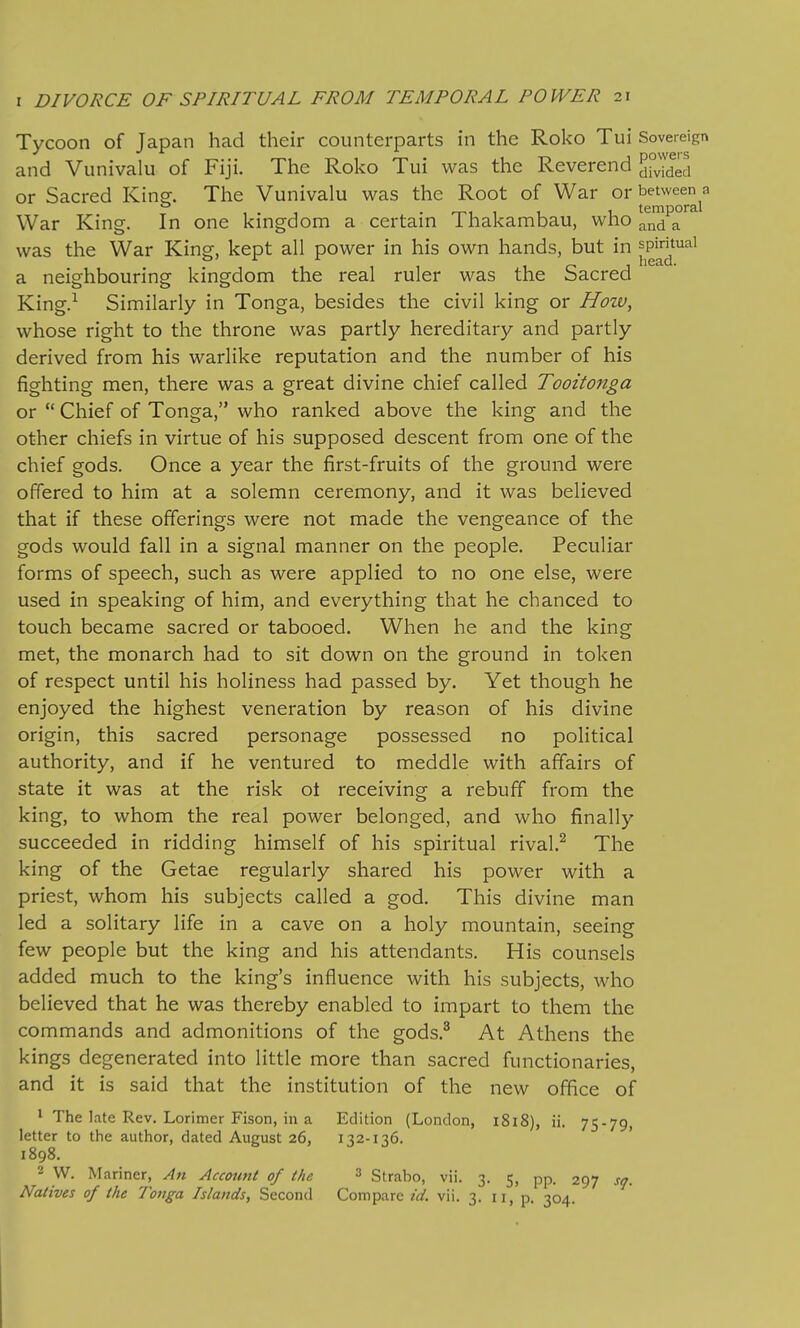 Tycoon of Japan had their counterparts in the Roko Tui Sovereign and Vunivalu of Fiji. The Roko Tui was the Reverend 5°vided or Sacred King. The Vunivalu was the Root of War or ^J^'^^^^^^j^ War King. In one kingdom a certain Thakambau, who ^nd a was the War King, kept all power in his own hands, but in jP^^^^^' a neighbouring kingdom the real ruler was the Sacred King.^ Similarly in Tonga, besides the civil king or How, whose right to the throne was partly hereditary and partly derived from his warlike reputation and the number of his fighting men, there was a great divine chief called Tooitonga or  Chief of Tonga, who ranked above the king and the other chiefs in virtue of his supposed descent from one of the chief gods. Once a year the first-fruits of the ground were offered to him at a solemn ceremony, and it was believed that if these offerings were not made the vengeance of the gods would fall in a signal manner on the people. Peculiar forms of speech, such as were applied to no one else, were used in speaking of him, and everything that he chanced to touch became sacred or tabooed. When he and the king met, the monarch had to sit down on the ground in token of respect until his holiness had passed by. Yet though he enjoyed the highest veneration by reason of his divine origin, this sacred personage possessed no political authority, and if he ventured to meddle with affairs of state it was at the risk ot receiving a rebuff from the king, to whom the real power belonged, and who finally succeeded in ridding himself of his spiritual rival.^ The king of the Getae regularly shared his power with a priest, whom his subjects called a god. This divine man led a solitary life in a cave on a holy mountain, seeing few people but the king and his attendants. His counsels added much to the king's influence with his subjects, who believed that he was thereby enabled to impart to them the commands and admonitions of the gods.^ At Athens the kings degenerated into little more than sacred functionaries, and it is said that the institution of the new office of * The late Rev. Lorimer Fison, in a Edition (London, 1818), ii. 75-79, letter to the author, dated August 26, 132-136. 1898. 2 W. Mariner, An Account of the 3 Strabo, vii. 3. 5, pp. 297 sq. Natives of the Tonga Islands, Second Compare id. vii. 3. 11, p. 304.