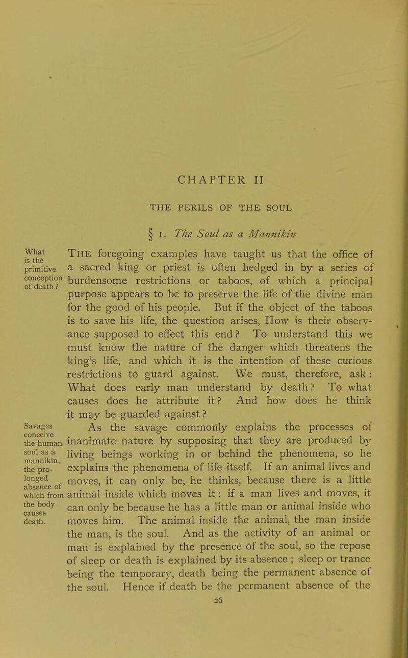 CHAPTER II THE PERILS OF THE SOUL ^ I. The Soul as a Matmikin .What The foregoing examples have taught us that the ofifice of primitive a sacrcd king or priest is often hedged in by a series of ofdeTth? burdensome restrictions or taboos, of which a principal purpose appears to be to preserve the life of the divine man for the good of his people. But if the object of the taboos is to save his life, the question arises, How is their observ- ance supposed to effect this end ? To understand this we must know the nature of the danger which threatens the king's life, and which it is the intention of these curious restrictions to guard against. We must, therefore, ask: What does early man understand by death ? To what causes does he attribute it ? And how does he think it may be guarded against ? Savages ^3 the savage commonly explains the processes of conceive the human inanimate nature by supposing that they are produced by souias^a living beings working in or behind the phenomena, so he the pro- ' explains the phenomena of life itself If an animal lives and longed moves, it can only be, he thinks, because there is a little 3.bscnce oi which from animal inside which moves it: if a man lives and moves, it the body ^j^j because he has a little man or animal inside who Causes death. moves him. The animal inside the animal, the man inside the man, is the soul. And as the activity of an animal or man is explained by the presence of the soul, so the repose of sleep or death is explained by its absence ; sleep or trance being the temporary, death being the permanent absence of the soul. Hence if death be the permanent absence of the