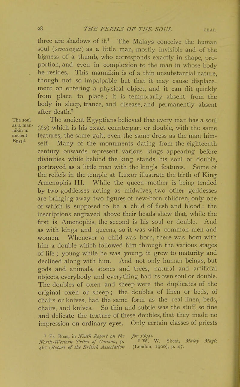 three are shadows of it.^ The Malays conceive the human soul {semangat) as a little man, mostly invisible and of the bigness of a thumb, who corresponds exactly in shape, pro- portion, and even in complexion to the man in whose body he resides. This mannikin is of a thin unsubstantial nature, though not so impalpable but that it may cause displace- ment on entering a physical object, and it can flit quickly from place to place; it is temporarily absent from the body in sleep, trance, and disease, and permanently absent after death.^ The soul The ancient Egyptians believed that every man has a soul niktn'^n ('^^) which is his cxact counterpart or double, with the same ancient features, the same gait, even the same dress as the man him- self Many of the monuments dating from the eighteenth century onwards represent various kings appearing before divinities, while behind the king stands his soul or double, portrayed as a little man with the king's features. Some of the reliefs in the temple at Luxor illustrate the birth of King Amenophis III. While the queen-mother is being tended by two goddesses acting as midwives, two other goddesses are bringing away two figures of new-born children, only one of which is supposed to be a child of flesh and blood : the inscriptions engraved above their heads shew that, while the first is Amenophis, the second is his soul or double. And as with kings and queens, so it was with common men and women. Whenever a child was born, there was born with him a double which followed him through the various stages of life ; young while he was young, it grew to maturity and declined along with him. And not only human beings, but gods and animals, stones and trees, natural and artificial objects, everybody and everything had its own soul or double. The doubles of oxen and sheep were the duplicates of the original oxen or sheep ; the doubles of linen or beds, of chairs or knives, had the same form as the real linen, beds, chairs, and knives. So thin and subtle was the stuff, so fine and delicate the texture of these doubles, that they made no impression on ordinary eyes. Only certain classes of priests 1 Fr. Boas, in Ninth Report on the for 1894). North-Western Tribes of Canada, p. ^ w. W. Skeat, Malay Magic 461 {Report of the British Association (London, 1900), p. 47.
