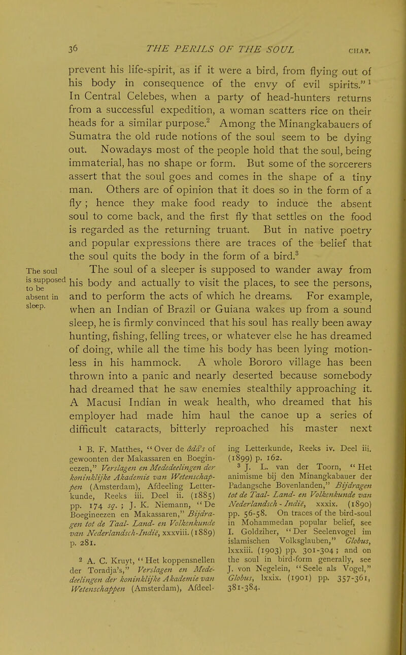 prevent his life-spirit, as if it were a bird, from flying out of his body in consequence of the envy of evil spirits. ^ In Central Celebes, when a party of head-hunters returns from a successful expedition, a woman scatters rice on their heads for a similar purpose.^ Among the Minangkabauers of Sumatra the old rude notions of the soul seem to be dying out Nowadays most of the people hold that the soul, being immaterial, has no shape or form. But some of the sorcerers assert that the soul goes and comes in the shape of a tiny man. Others are of opinion that it does so in the form of a fly ; hence they make food ready to induce the absent soul to come back, and the first fly that settles on the food is regarded as the returning truant. But in native poetry and popular expressions there are traces of the belief that the soul quits the body in the form of a bird.^ The soul The soul of a sleeper is supposed to wander away from to^be ^^^^ his body and actually to visit the places, to see the persons, absent in and to perform the acts of which he dreams. For example, sleep. vvhen an Indian of Brazil or Guiana wakes up from a sound sleep, he is firmly convinced that his soul has really been away hunting, fishing, felling trees, or whatever else he has dreamed of doing, while all the time his body has been lying motion- less in his hammock. A whole Bororo village has been thrown into a panic and nearly deserted because somebody had dreamed that he saw enemies stealthily approaching it. A Macusi Indian in weak health, who dreamed that his employer had made him haul the canoe up a series of difficult cataracts, bitterly reproached his master next 1 B. F. Matthes,  Over de ^Jafa'j of ing Letterkunde, Reeks iv. Deal iii. gewoonten der Makassaren en Boegin- (1899) p. 162. eezen, Verslagen en Mededeelingen de7- ^ ]. L. van der Toorn, Hat koninklijke Akade7iiie van Wetenschap- animisme bij den Minangkabauar der pe7i (Amsterdam), Afdeeling Letter- Padangsche Bovenlanden, Bijdragen kunde, Reeks iii. Deel ii. (1885) to(de Taal-Land-en Volketikunde van pp. 174 sq. ; J. K. Niemann,  De Nederlattdsch - Indie, xxxix. (1890) Boeginaezen en Makassaren, ^«>'flV-a- pp. S^-S^. On traces of the bird-soul ge7t tot de Taal- Land- en Volkenkundc in Mohammedan popular belief, see van Nfderlandsch-Indte,xyixv\\\.(\^?>9) I. Goldziher, Der Seelenvogal im p. 281. islamischen Volksglauben, Globus, Ixxxiii. (1903) pp. 301-304; and on 2 A. C. Kruyt,  Het koppensnellen the soul in bird-form generally, see der Toradja's, Verslagen en Mcdc- J. von Negelein, Seele als Vogel, deelingen der koninklijke Akademie van Globus, Ixxix. (1901) pp. 357-361, Wetenschappen (Amsterdam), Afdeel- 381-384.