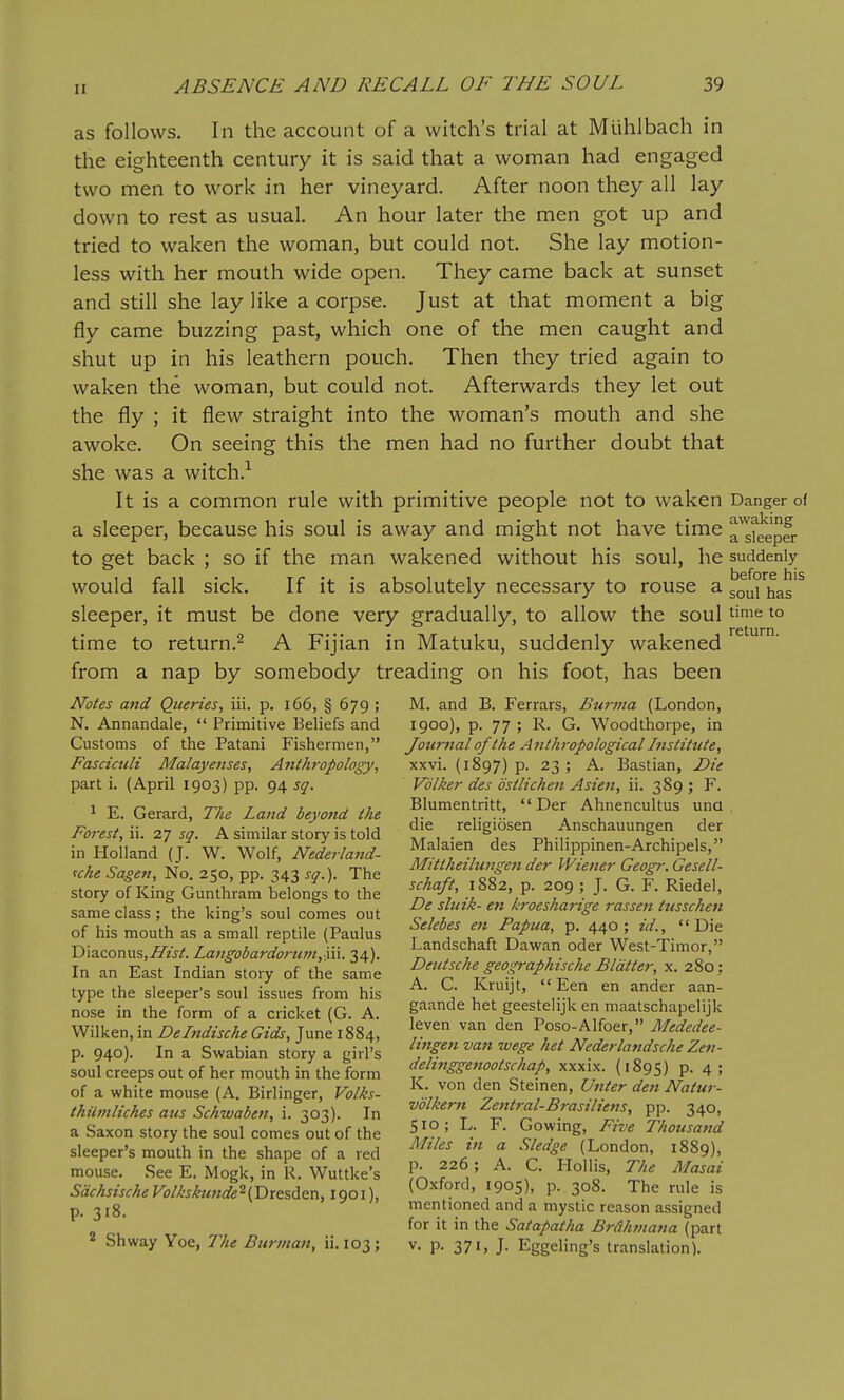 as follows. In the account of a witch's trial at Miihlbach in the eighteenth century it is said that a woman had engaged two men to work in her vineyard. After noon they all lay down to rest as usual. An hour later the men got up and tried to waken the woman, but could not. She lay motion- less with her mouth wide open. They came back at sunset and still she lay like a corpse. Just at that moment a big fly came buzzing past, which one of the men caught and shut up in his leathern pouch. Then they tried again to waken the woman, but could not. Afterwards they let out the fly ; it flew straight into the woman's mouth and she awoke. On seeing this the men had no further doubt that she was a witch.^ It is a common rule with primitive people not to waken a sleeper, because his soul is away and might not have time to get back ; so if the man wakened without his soul, he would fall sick. If it is absolutely necessary to rouse a sleeper, it must be done very gradually, to allow the soul time to return.^ A Fijian in Matuku, suddenly wakened from a nap by somebody treading on his foot, has been Notes and Queries, iii. p. i66, § 679 ; N. Annandale,  Primitive Beliefs and Customs of the Patani Fishermen, Fasciculi Malay enses, Anthropology, part i. (April 1903) pp. 94 sq. ' E. Gerard, The Land beyond the Forest, ii. 27 sq. A similar story is told in Holland (J. W. Wolf, Nederland- uhe Sagen, No. 250, pp. 343 sq.). The story of King Gunthram belongs to the same class ; the king's soul comes out of his mouth as a small reptile (Paulus DiaconuSjZTzjA Langobardorum,'\\\. 34). In an East Indian story of the same type the sleeper's soul issues from his nose in the form of a cricket (G. A. VVilken, in Delndische Gids, June 1884, p. 940). In a Swabian story a girl's soul creeps out of her mouth in the form of a white mouse (A. Birlinger, Volks- Danger of awaking a sleeper suddenly before his soul has time to return. thilmliches aus Schwaben, i. 303). In a Saxon story the soul comes out of the sleeper's mouth in the shape of a red mouse. See E. Mogk, in R. Wuttke's Sdchsische Volhshtnde^ {Dresden, 1901), p. 318- 2 Shway Yoe, The Burman, ii. 103; M. and B. Ferrars, Burma (London, 1900), p. 77 ; R. G. Woodthorpe, in Journal of the Anthropological Institute, xxvi. (1897) p. 23 ; A. Bastian, Die Vdlker des ostlichen Asien, ii. 389 ; F. Blumentritt,  Der Ahnencultus una die religiosen Anschauungen der Malaien des Philippinen-Archipels, Mittheilungen der Wiener Geogr. Gesell- schaft, 1882, p. 209 ; J. G. F. Riedel, De sliiik- en kroesharige rassen tusschen Selebes en Papua, p. 440; id., Die Landschaft Dawan oder West-Timor, Deutsche geographische Blatter, x. 280; A. C. Kruijt,  Een en ander aan- gaande het geestelijk en maatschapelijk leven van den Poso-Alfoer, Mededee- lingen van wege het Nederlandsche Zen- delinggenootschap, xxxix. (1895) p. 4; K. von den Steinen, U7iter den Natur- volkern Zentral-Brasiliens, pp. 340, 510; L. F. Gowing, Five Thousand Miles in a Sledge (London, 1889), p. 226; A. C. Hoi lis, The Masai (Oxford, 1905), p. 308. The rule is mentioned and a mystic reason assigned for it in the Satapatha BrAhtnana (part V. p. 371, J- Eggeling's translation).