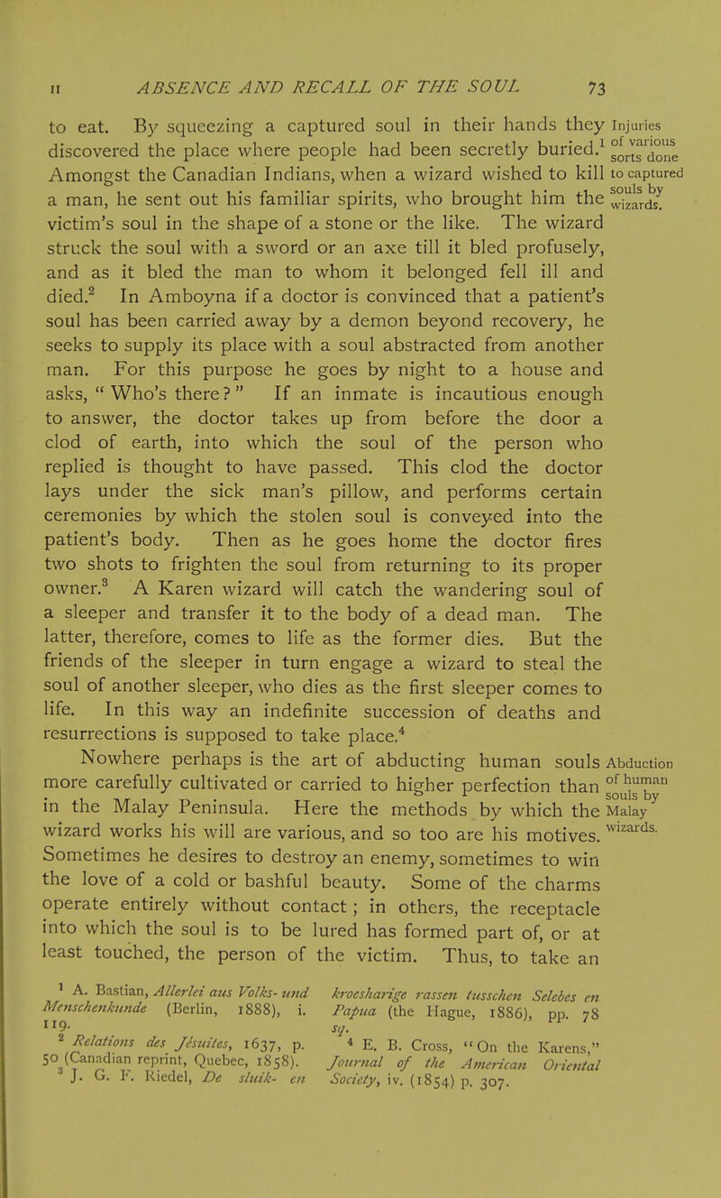 to eat. By squeezing a captured soul in their hands they injuries discovered the place where people had been secretly buried/ sorts done Amongst the Canadian Indians, when a wizard wished to kill to captured a man, he sent out his familiar spirits, who brought him the wizards'! victim's soul in the shape of a stone or the like. The wizard struck the soul with a sword or an axe till it bled profusely, and as it bled the man to whom it belonged fell ill and died.^ In Amboyna if a doctor is convinced that a patient's soul has been carried away by a demon beyond recovery, he seeks to supply its place with a soul abstracted from another man. For this purpose he goes by night to a house and asks,  Who's there ?  If an inmate is incautious enough to answer, the doctor takes up from before the door a clod of earth, into which the soul of the person who replied is thought to have passed. This clod the doctor lays under the sick man's pillow, and performs certain ceremonies by which the stolen soul is conveyed into the patient's body. Then as he goes home the doctor fires two shots to frighten the soul from returning to its proper owner.^ A Karen wizard will catch the wandering soul of a sleeper and transfer it to the body of a dead man. The latter, therefore, comes to life as the former dies. But the friends of the sleeper in turn engage a wizard to steal the soul of another sleeper, who dies as the first sleeper comes to life. In this way an indefinite succession of deaths and resurrections is supposed to take place.* Nowhere perhaps is the art of abducting human souls Abduction more carefully cultivated or carried to higher perfection than fJ^^^T in the Malay Peninsula. Here the methods by which the Malay wizard works his will are various, and so too are his motives. Sometimes he desires to destroy an enemy, sometimes to win the love of a cold or bashful beauty. Some of the charms operate entirely without contact; in others, the receptacle into which the soul is to be lured has formed part of, or at least touched, the person of the victim. Thus, to take an 1 A. Bastian, Allerlci aus Volks- tmd kroesharige rassen tusschcn Selebcs en Menschenkunde (Berlin, 1888), i. Papua (the Hague, 1886), pp. 78 '' 9- sq. ^ Relations des JJsuiies, 1637, p.  E. B. Cross, On the Karens, 50_^(Canadian reprint, Quebec, 1858). Journal of the American Oriental J. G. I<. Kiedel, De sluik- en Society, iv. (1854) p. 307.